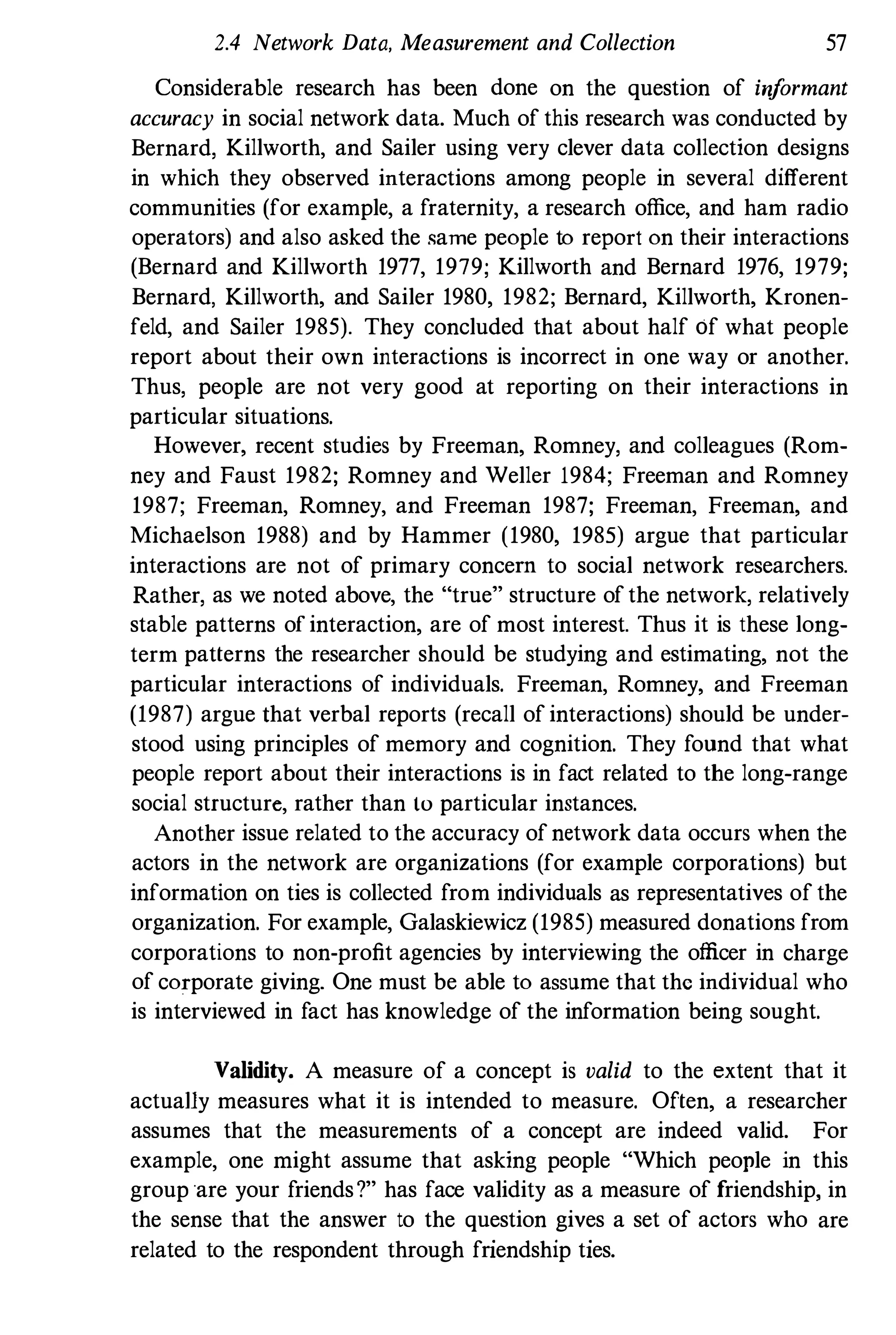 2.4 Network Data, Measurement and Collection 57
Considerable research has been done on the question of iriformant
accuracy in social network data. Much of this research was conducted by
Bernard, Killworth, and Sailer using very clever data collection designs
in which they observed interactions among people in several different
communities (for example, a fraternity, a research office, and ham radio
operators) and also asked the same people to report on their interactions
(Bernard and Killworth 1977, 1979; Killworth and Bernard 1976, 1979;
Bernard, Killworth, and Sailer 1980, 1982; Bernard, Killwor!h, Kronen­
feld, and Sailer 1985). They concluded that about half of what people
report about their own interactions is incorrect in one way or another.
Thus, people are not very good at reporting on their interactions in
particular situations.
However, recent studies by Freeman, Romney, and colleagues (Rom­
ney and Faust 1982; Romney and Weller 1984; Freeman and Romney
1987; Freeman, Romney, and Freeman 1987; Freeman, Freeman, and
Michaelson 1988) and by Hammer (1980, 1985) argue that particular
interactions are not of primary concern to social network researchers.
Rather, as we noted above, the "true" structure of the network, relatively
stable patterns of interaction, are of most interest. Thus it is these long­
term patterns the researcher should be studying and estimating, not the
particular interactions of individuals. Freeman, Romney, and Freeman
(1987) argue !hat verbal reports (recall of interactions) should be under­
stood using principles of memory and cognition. They found that what
people report about their interactions is in fact related to the long-range
social structure, rather than to particular instances.
Another issue related to the accuracy of network data occurs when the
actors in the network are organizations (for example corporations) but
information on ties is collected from individuals as representatives of the
organization. For example, Galaskiewicz (1985) measured donations from
corporations to non-profit agencies by interviewing the officer in charge
of corporate giving. One must be able to assume that the individual who
is interviewed in fact has knowledge of the information being sought.
Validity. A measure of a concept is valid to the extent that it
actually measures what it is intended to measure. Often, a researcher
assumes that the measurements of a concept are indeed valid. For
example, one might assume that asking people "Which people in this
group 'are your friends?" has face validity as a measure of friendship, in
the sense that the answer to the question gives a set of actors who are
related to the respondent through friendship ties.
 