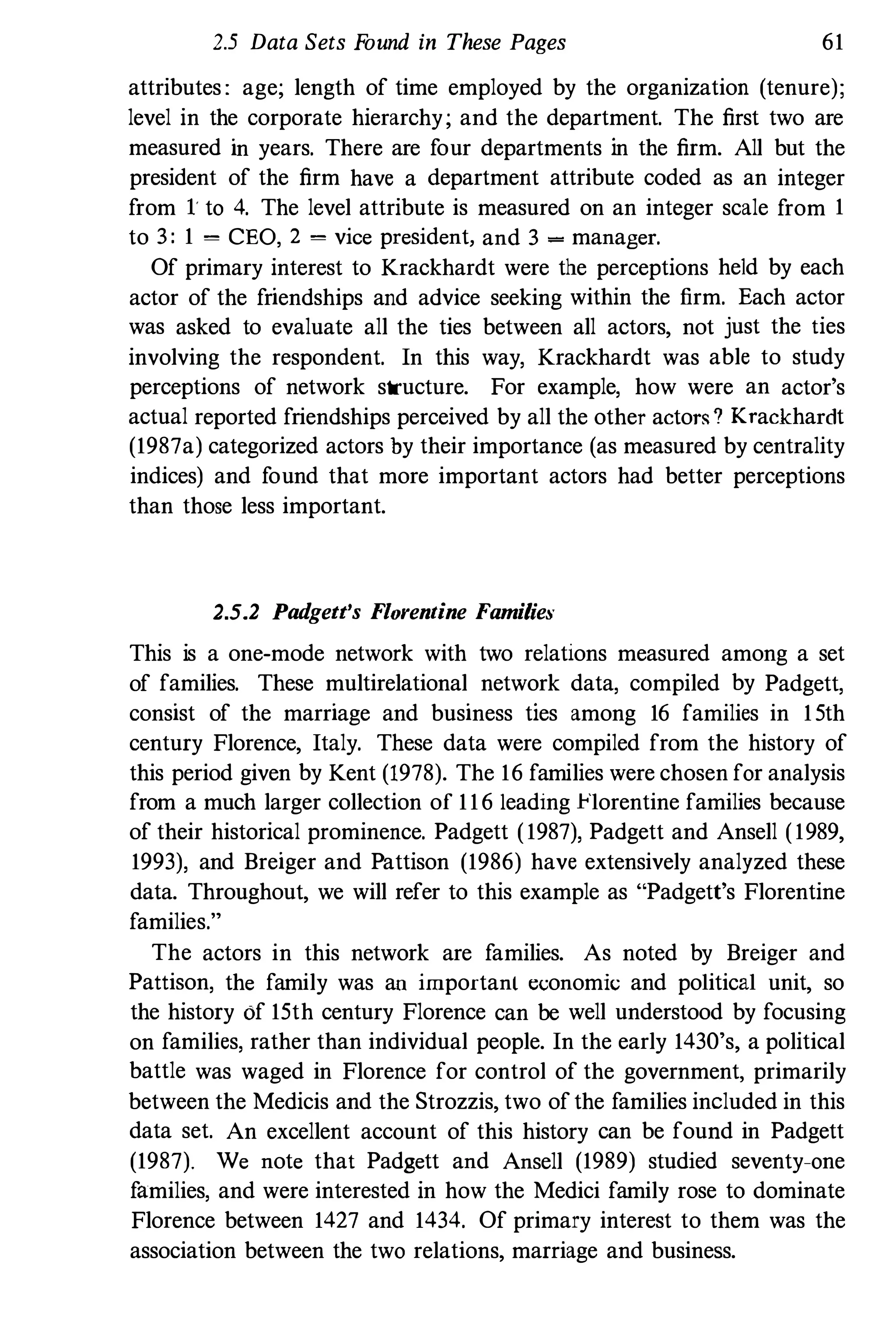 2.5 Data Sets Found in These Pages 61
attributes : age; length of time employed by the organization (tenure);
level in the corporate hierarchy; and the department. The first two are
measured in years. There are four departments in the firm. All but the
president of the firm have a department attribute coded as an integer
from 1 to 4. The level attribute is measured on an integer scale from 1
to 3 : 1 = CEO, 2 = vice president, and 3 = manager.
Of primary interest to Krackhardt were the perceptions held by each
actor of the friendships and advice seeking within the firm. Each actor
was asked to evaluate all the ties between all actors, not just the ties
involving the respondent. In this way, Krackhardt was able to study
perceptions of network structure. For example, how were an actor's
actual reported friendships perceived by all the other acto",? Krackhardt
(1987a) categorized actors by their importance (as measured by centrality
indices) and found that more important actors had better perceptions
than those less important.
2.5.2 Padgett's Florentine Familie:,'
This is a one-mode network with two relations measured among a set
of families. These multirelational network data, compiled by Padgett,
consist of the marriage and business ties among 16 families in 15th
century Florence, Italy. These data were compiled from the history of
this period given by Kent (1978). The 16 families were chosen for analysis
from a much larger collection of 116 leading Florentine families because
of their historical prominence. Padgett (1987), Padgett and Ansell (1989,
1993), and Breiger and Pattison (1986) have extensively analyzed these
data. Throughout, we will refer to this example as "Padgett's Florentine
families."
The actors in this network are families. As noted by Breiger and
Pattison, the family was an important et::onomic and political unit, so
the history of 15th century Florence can be well understood by focusing
on families, rather than individual people. In the early 1430's, a political
battle was waged in Florence for control of the government, primarily
between the Medicis and the Strozzis, two of the families included in this
data set. An excellent account of this history can be found in Padgett
(1987). We note that Padgett and Ansell (1989) studied seventy-one
families, and were interested in how the Medici family rose to dominate
Florence between 1427 and 1434. Of primary interest to them was the
association between the two relations, marriage and business.
 