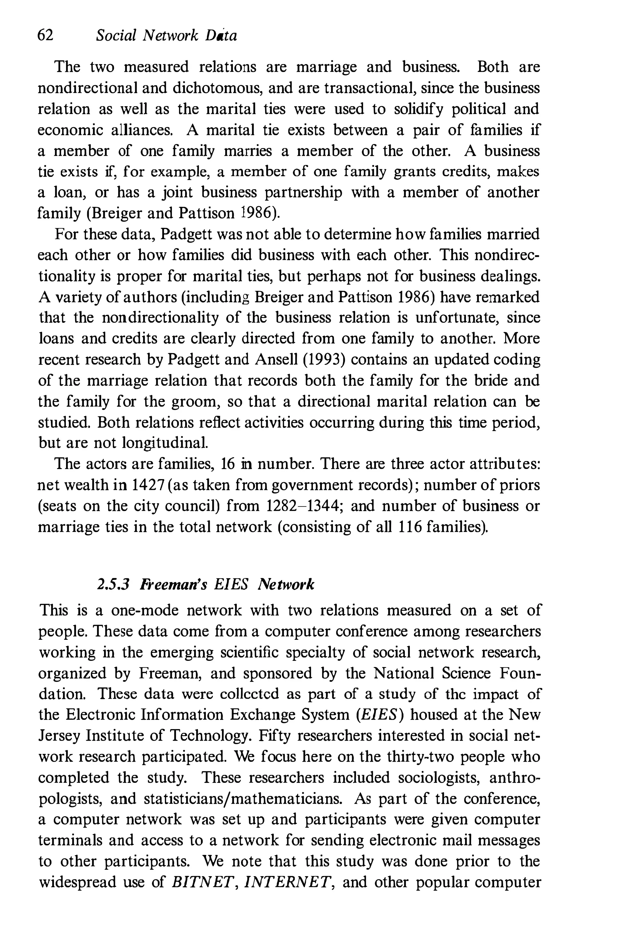 62 Social Network Data
The two measured relations are marriage and business. Both are
nondirectional and dichotomous, and are transactional, since the business
relation as well as the marital ties were used to solidify political and
economic alliances. A marital tie exists between a pair of families if
a member of one family marries a member of the other. A business
tie exists if, for example, a member of one family grants credits, makes
a loan, or has a joint business partnership with a member of another
family (Breiger and Pattison 1986).
For these data, Padgett was not able to determine how families married
each other or how families did business with each other. This nondirec­
tionality is proper for marital ties, but perhaps not for business dealings.
A variety ofauthors (including Breiger and Pattison 1986) have remarked
that the nondirectionality of the business relation is unfortunate, since
loans and credits are clearly directed from one family to another. More
recent research by Padgett and Ansell (1993) contains an updated coding
of the marriage relation that records both the family for the bride and
the family for the groom, so that a directional marital relation can be
studied. Both relations reflect activities occurring during this time period,
but are not longitudinal.
The actors are families, 16 in number. There are three actor attributes:
net wealth in 1427 (as taken from government records) ; number ofpriors
(seats on the city council) from 1282-1344; and number of business or
marriage ties in the total network (consisting of all 116 families).
2.5.3 Freeman's EIES Network
This is a one-mode network with two relations measured on a set of
people. These data come from a computer conference among researchers
working in the emerging scientific specialty of social network research,
organized by Freeman, and sponsored by the National Science Foun­
dation. These data were collccted as part of a study of thc impact of
the Electronic Information Exchange System (EIES) housed at the New
Jersey Institute of Technology. Fifty researchers interested in social net­
work research participated. We focus here on the thirty-two people who
completed the study. These researchers included sociologists, anthro­
pologists, and statisticians/mathematicians. As part of the conference,
a computer network was set up and participants were given computer
terminals and access to a network for sending electronic mail messages
to other participants. We note that this study was done prior to the
widespread use of BITNET, INTERNET, and other popular computer
 