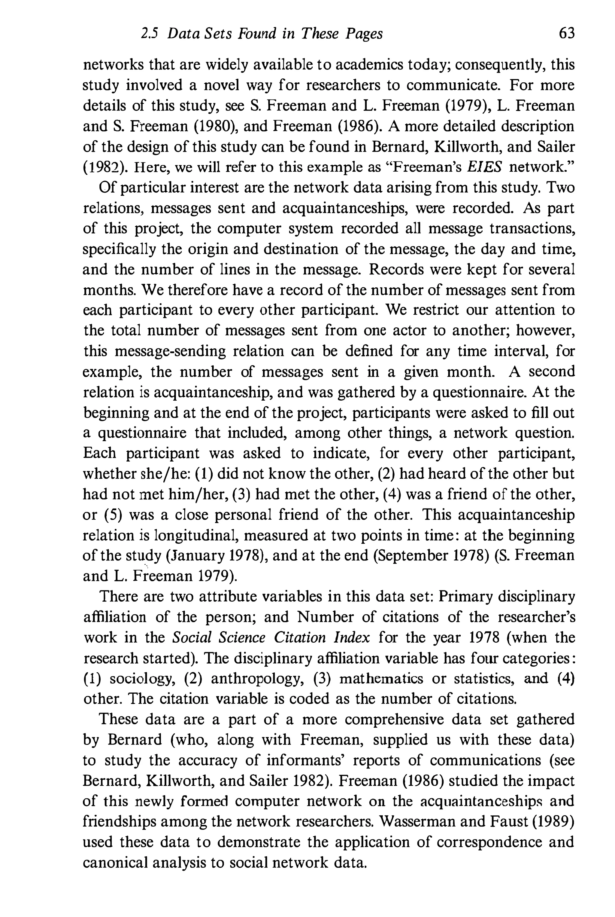 2.5 Data Sets Found in These Pages 63
networks that are widely available to academics today; consequently, this
study involved a novel way for researchers to communicate. For more
details of this study, see S. Freeman and L. Freeman (1979), L. Freeman
and S. Freeman (1980), and Freeman (1986). A more detailed description
of the design of this study can be found in Bernard, Killworth, and Sailer
(1982). Here, we will refer to this example as "Freeman's EIES network."
Of particular interest are the network data arising from this study. Two
relations, messages sent and acquaintanceships, were recorded. As part
of this project, the computer system recorded all message transactions,
specifically the origin and destination of the message, the day and time,
and the number of lines in the message. Records were kept for several
months. We therefore have a record of the number ofmessages sent from
each participant to every other participant. We restrict our attention to
the total number of messages sent from one actor to another; however,
this message-sending relation can be defined for any time interval, for
example, the number of messages sent in a given month. A second
relation is acquaintanceship, and was gathered by a questionnaire. At the
beginning and at the end of the project, participants were asked to fill out
a questionnaire that included, among other things, a network question.
Each participant was asked to indicate, for every other participant,
whether she/he: (1) did not know the other, (2) had heard ofthe other but
had not met him/her, (3) had met the other, (4) was a friend of the other,
or (5) was a close personal friend of the other. This acquaintanceship
relation is longitudinal, measured at two points in time: at the beginning
ofthe study (January 1978), and at the end (September 1978) (S. Freeman
and L. Freeman 1979).
There are two attribute variables in this data set: Primary disciplinary
affiliation of the person; and Number of citations of the researcher's
work in the Social Science Citation Index for the year 1978 (when the
research started). The disciplinary affiliation variable has four categories :
(1) sociology, (2) anthropology, (3) mathematics or statistics, and (4)
other. The citation variable is coded as the number of citations.
These data are a part of a more comprehensive data set gathered
by Bernard (who, along with Freeman, supplied us with these data)
to study the accuracy of informants' reports of communications (see
Bernard, Killworth, and Sailer 1982). Freeman (1986) studied the impact
of this newly formed computer network on the acquaintanceship� and
friendships among the network researchers. Wasserman and Faust (1989)
used these data to demonstrate the application of correspondence and
canonical analysis to social network data.
 