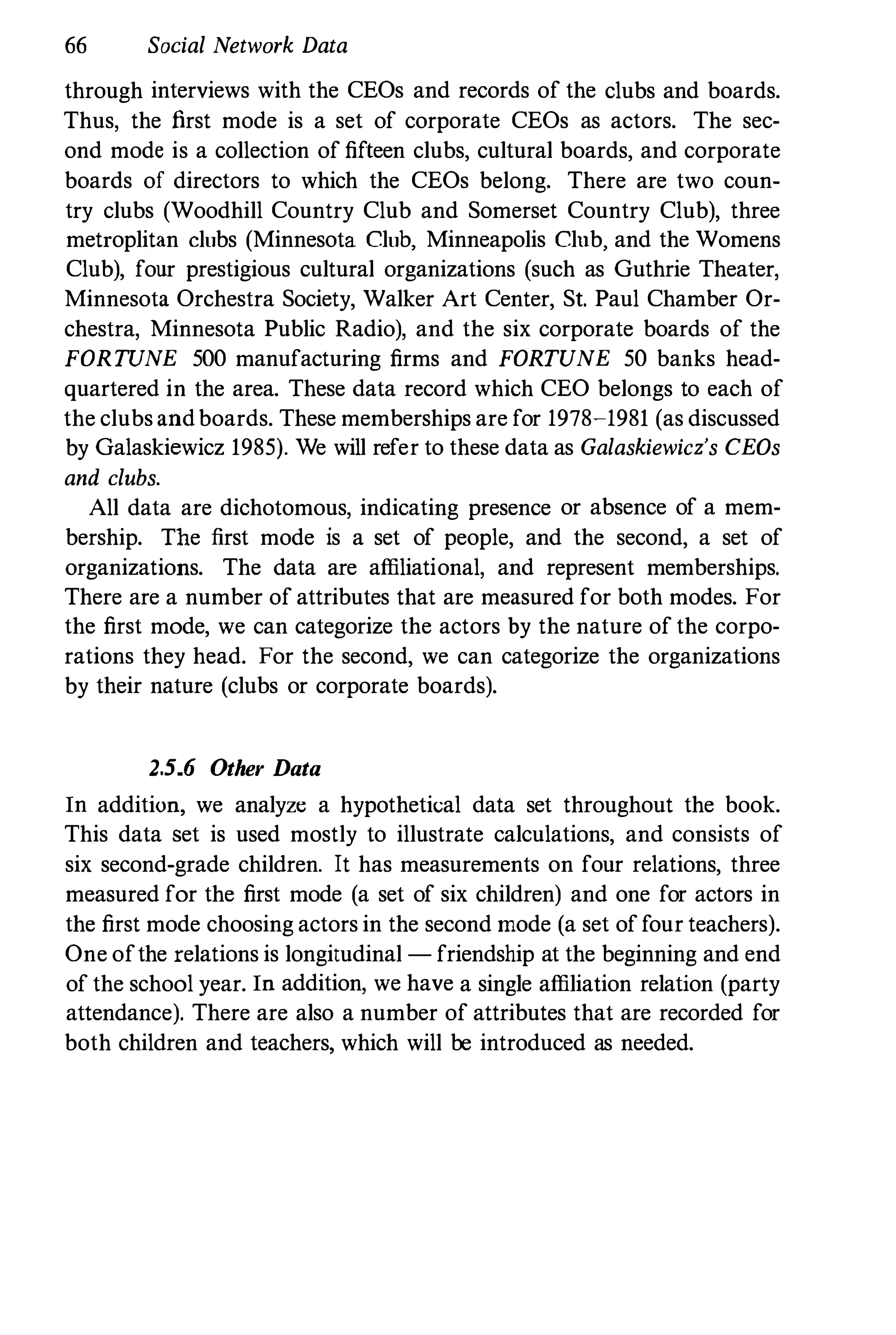 66 Social Network Data
through interviews with the CEOs and records of the clubs and boards.
Thus, the first mode is a set of corporate CEOs as actors. The sec­
ond mode is a collection of fifteen clubs, cultural boards, and corporate
boards of directors to which the CEOs belong. There are two coun­
try clubs (Woodhill Country Club and Somerset Country Club), three
metroplitan clubs (Minnesota Club, Minneapolis Club, and the Womens
Club), four prestigious cultural organizations (such as Guthrie Theater,
Minnesota Orchestra Society, Walker Art Center, SI. Paul Chamber Or­
chestra, Minnesota Public Radio), and the six corporate boards of the
FORTUNE 500 manufacturing firms and FORTUNE 50 banks head­
quartered in the area. These data record which CEO belongs to each of
the clubs andboards. These memberships are for 1978-1981 (as discussed
by Galaskiewicz 1985). We will refer to these data as Galaskiewicz's CEOs
and clubs.
All data are dichotomous, indicating presence or absence of a mem­
bership. The first mode is a set of people, and the second, a set of
organizations. The data are affiliational, and represent memberships.
There are a number of attributes that are measured for both modes. For
the first mode, we can categorize the actors by the nature of the corpo­
rations they head. For the second, we can categorize the organizations
by their nature (clubs or corporate boards).
2.5_6 Other Data
In addition, we analyze a hypothetical data set throughout the book.
This data set is used mostly to illustrate calculations, and consists of
six second-grade children. It has measurements on four relations, three
measured for the first mode (a set of six children) and one for actors in
the first mode choosing actors in the second mode (a set of four teachers).
One ofthe relations is longitudinal - friendship at the beginning and end
of the school year. In addition, we have a single affiliation relation (party
attendance). There are also a number of attributes that are recorded for
both children and teachers, which will be introduced as needed.
 