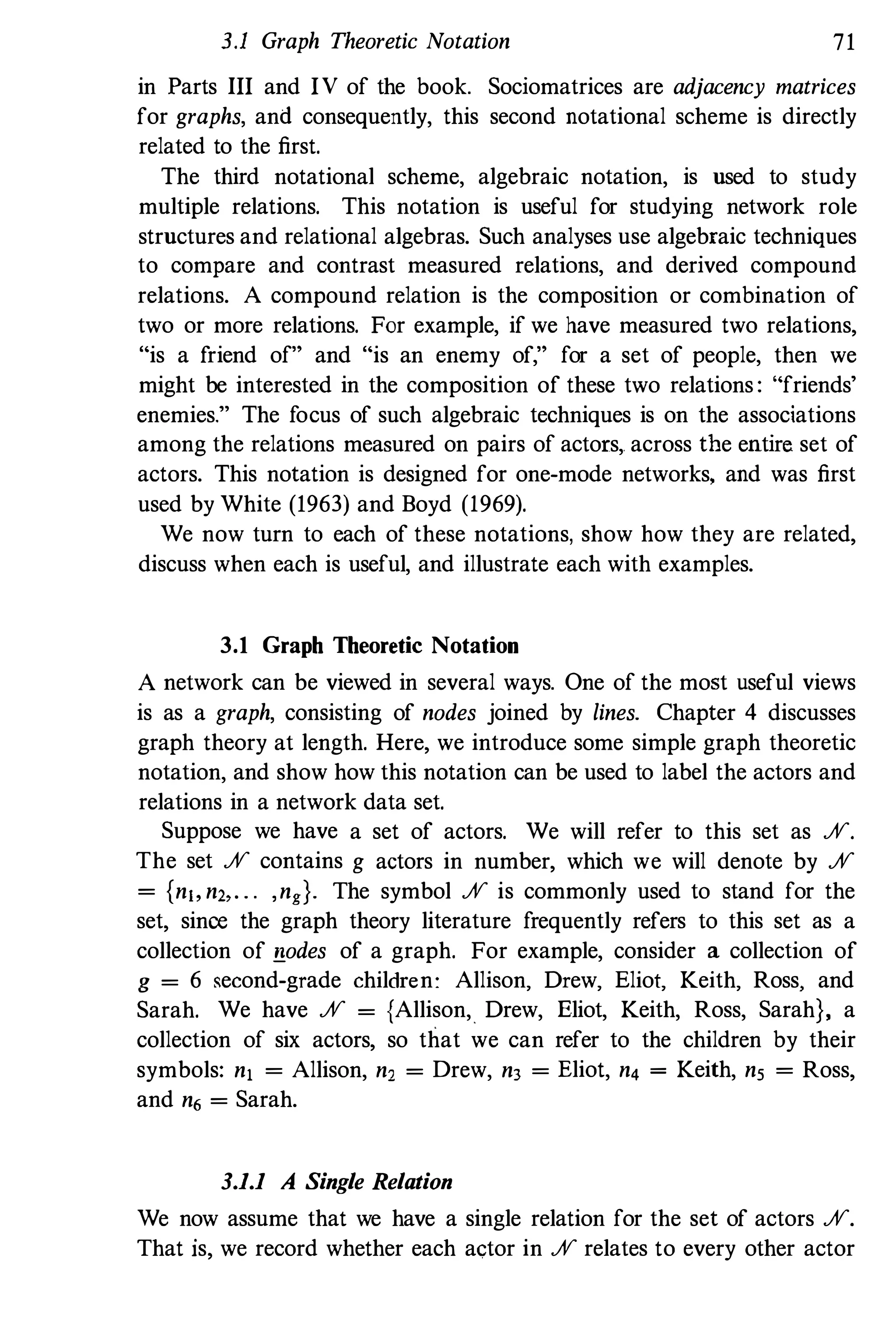 3.1 Graph Theoretic Notation 71
in Parts III and IV of the book. Sociomatrices are adjacency matrices
for graphs, and consequently, this second notational scheme is directly
related to the first.
The third notational scheme, algebraic notation, is used to study
multiple relations. This notation is useful for studying network role
structures and relational algebras. Such analyses use algebraic techniques
to compare and contrast measured relations, and derived compound
relations. A compound relation is the composition or combination of
two or more relations. For example, if we have measured two relations,
"is a friend of" and "is an enemy of," for a set of people, then we
might be interested in the composition of these two relations : "friends'
enemies." The focus of such algebraic techniques is on the associations
among the relations measured on pairs of actors,. across the entire set of
actors. This notation is designed for one-mode networks, and was first
used by White (1963) and Boyd (1969).
We now turn to each of these notations, show how they are related,
discuss when each is useful, and illustrate each with examples.
3,1 Graph Theoretic Notation
A network can be viewed in several ways. One of the most useful views
is as a graph, consisting of nodes joined by lines. Chapter 4 discusses
graph theory at length. Here, we introduce some simple graph theoretic
notation, and show how this notation can be used to label the actors and
relations in a network data set.
Suppose we have a set of actors. We will refer to this set as %.
The set % contains g actors in number, which we will denote by %
= {n" n" . . . ,ng}. The symbol % is commonly used to stand for the
set, sinoe the graph theory literature frequently refers to this set as a
collection of !lodes of a graph. For example, consider a collection of
g = 6 second-grade children: Allison, Drew, Eliot, Keith, Ross, and
Sarah. We have % = {Allison, Drew, Eliot, Keith, Ross, Sarah}, a
collection of six actors, so that we can refer to the children by their
symbols: n, = Allison, n, = Drew, n3 = Eliot, n4 = Keith, ns = Ross,
and n6 = Sarah.
3,1,1 A Single Relation
We now assume that we have a single relation for the set of actors %.
That is, we record whether each actor in % relates to every other actor
 