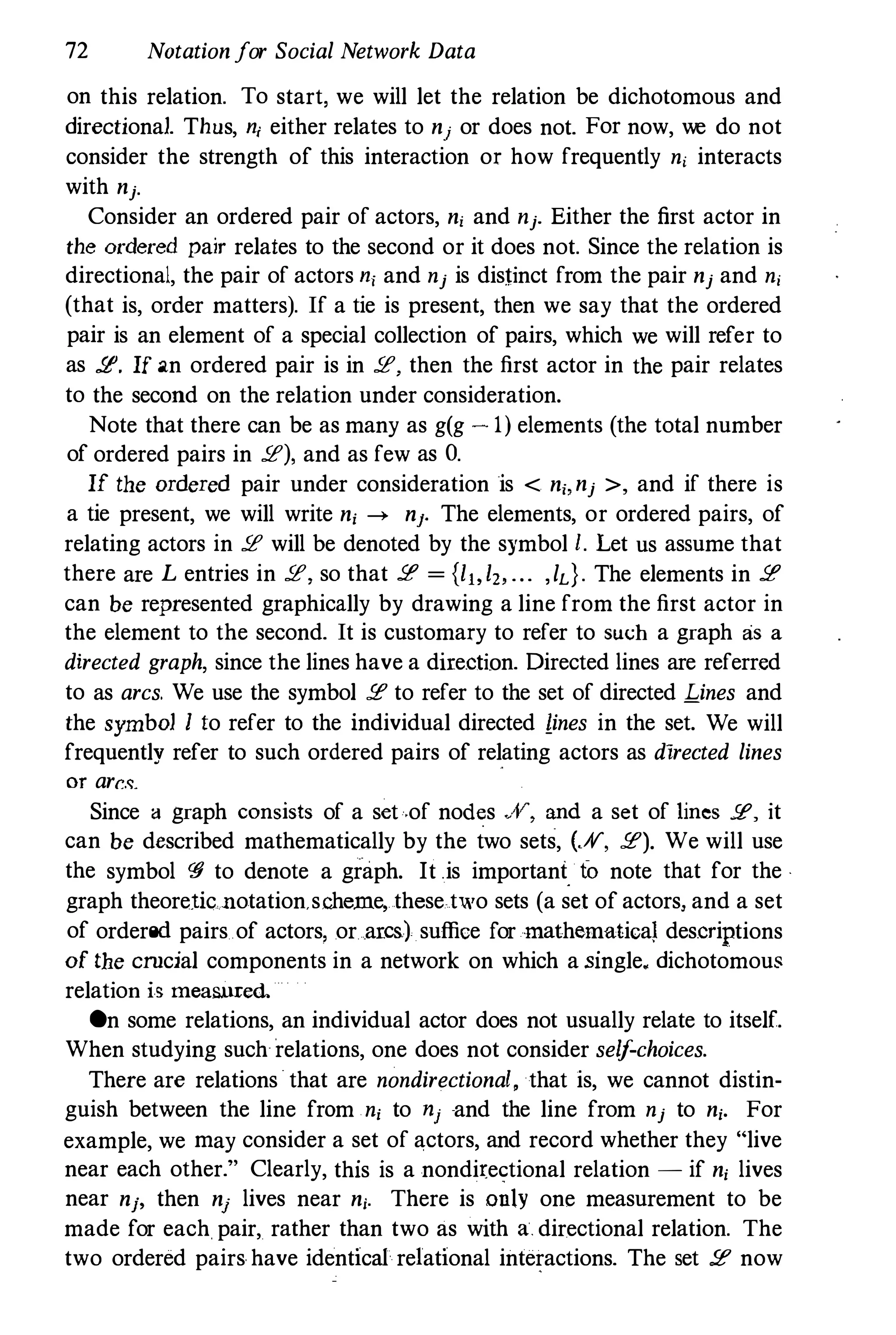 72 Notationfor Social Network Data
on this relation. To start, we will let the relation be dichotomous and
directional. Thus, n, either relates to nj or does not. For now, we do not
consider the strength of this interaction or how frequently n, interacts
with nj-
Consider an ordered pair of actors, n, and nj. Either the first actor in
the ordered pair relates to the second or it does not. Since the relation is
directional, the pair of actors n, and nj is distinct from the pair nj and n,
(that is, order matters). If a tie is present, then we say that the ordered
pair is an element of a special collection of pairs, which we will refer to
as !t? If an ordered pair is in !t?, then the first actor in the pair relates
to the second on the relation under consideration.
Note that there can be as many as g(g - 1) elements (the total number
of ordered pairs in !t?), and as few as O.
If the ordered pair under consideration is < n" nj >, and if there is
a tie present, we will write n, --+ nJ. The elements, or ordered pairs, of
relating actors in !t? will be denoted by the symbol !. Let us assume that
there are L entries in !t?, so that !t? = {II,I" ... ,ld. The elements in !t?
can be represented graphically by drawing a line from the first actor in
the element to the second. It is customary to refer to such a graph as a
directed graph, since the lines have a direction. Directed lines are referred
to as arcs. We use the symbol !f to refer to the set of directed Lines and
the symbol I to refer to the individual directed lines in the set. We will
frequently refer to such ordered pairs of relating actors as directed lines
or arc.�.
Since a graph consists of a set·,of nod�s ..A', and a set of lines .se, it
can be described mathematically by the two sets, (.#", !f). We will use
the symbol <"fj to denote a graph. It .is important fa note that for the ·
graph theoretic notation.s.cherne, these.two sets (a set of actors, and a set
of ordered pairs of actors, or arcs) suffice for mathematica) descriptions
of the crncial components in a network on which a single. dichotomous
relation is meaSl.lXed
On some relations, an individual actor does not usually relate to itself.
When studying such relations, one does not consider self-choices.
There are relations that are nondirectional, that is, we cannot distin­
guish between the line from n, to nj and the line from nj to n,. For
example, we may consider a set of actors, and record whether they "live
near each other." Clearly, this is a nondirectional relation - if n, lives
near nj' then nj lives near nj. There is only one measurement to be
made for each pair, rather than two as with a. directional relation. The
two ordered pairs have identical relational interactions. The set !f now
 