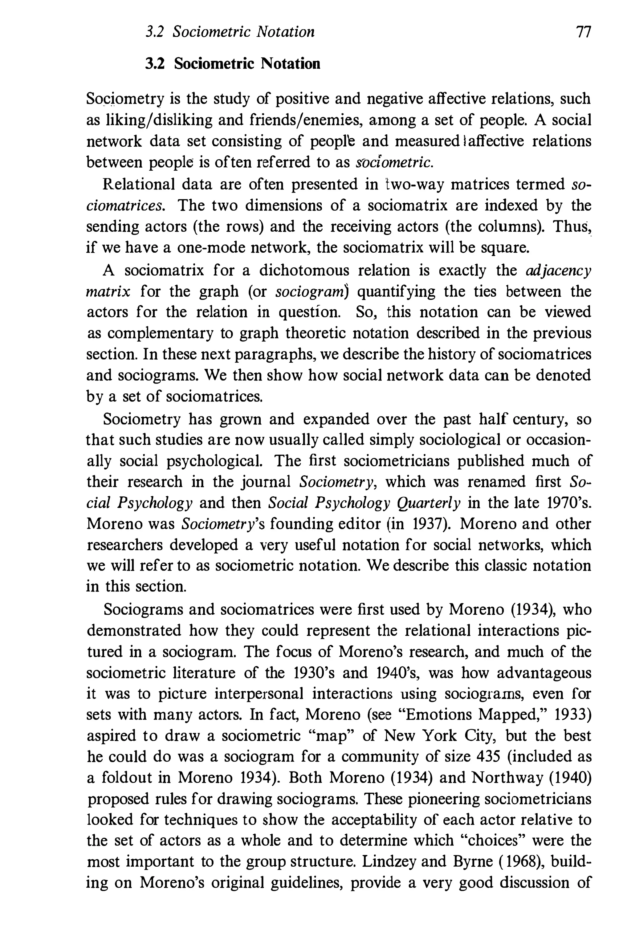 3.2 Sociometric Notation 77
3.2 Sociometric Notation
Sociometry is the study of positive and negative affective relations, such
as liking/disliking and friends/enemies, among a set of people. A social
network data set consisting of peopl'e and measured I affective relations
between people is often referred to as "ociometric.
Relational data are often presented in two-way matrices termed so­
ciomatrices. The two dimensions of a sociomatrix are indexed by the
sending actors (the rows) and the receiving actors (the columns). Thus,
if we have a one-mode network, the sociomatrix wiIl be square.
A sociomatrix for a dichotomous relation is exactly the adjacency
matrix for the graph (or sociogram) quantifying the ties between the
actors for the relation in question. So, this notation can be viewed
as complementary to graph theoretic notation described in the previous
section. In these next paragraphs, we describe the history of sociomatrices
and sociograms. We then show how social network data can be denoted
by a set of sociomatrices.
Sociometry has grown and expanded over the past half century, so
that such studies are now usually called simply sociological or occasion­
ally social psychological. The first sociometricians published much of
their research in the journal Sociometry, which was renamed first So­
cial Psychology and then Social Psychology Quarterly in the late 1970's.
Moreno was Sociometry's founding editor (in 1937). Moreno and other
researchers developed a very useful notation for social networks, which
we will refer to as sociometric notation. We describe this classic notation
in this section.
Sociograms and sociomatrices were first used by Moreno (1934), who
demonstrated how they could represent the relational interactions pic­
tured in a sociogram. The focus of Moreno's research, and much of the
sociometric literature of the 1930's and 1940's, was how advantageous
it was to picture interpersonal interactions using sociograrns, even for
sets with many actors. In fact, Moreno (see "Emotions Mapped," 1933)
aspired to draw a sociometric "map" of New York City, but the best
he could do was a sociogram for a community of size 435 (included as
a foldout in Moreno 1934). Both Moreno (1934) and Northway (1940)
proposed rules for drawing sociograms. These pioneering sociometricians
looked for techniques to show the acceptability of each actor relative to
the set of actors as a whole and to determine which "choices" were the
most important to the group structure. Lindzey and Byrne ( 1968), build­
ing on Moreno's original guidelines, provide a very good discussion of
 