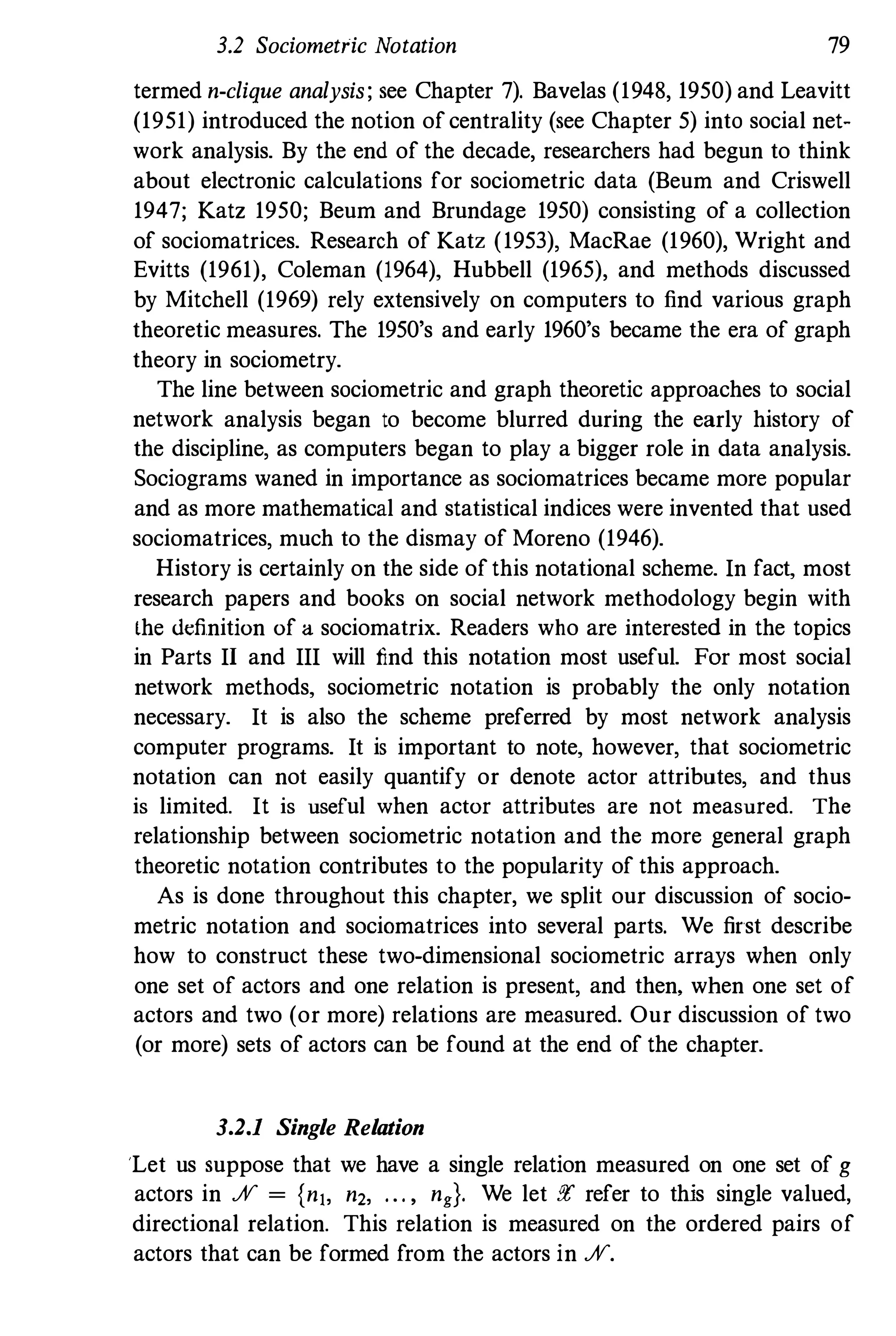 3.2 Sociometric Notation 79
termed n-clique analysis; see Chapter 7). Bavelas (1948, 1950) and Leavitt
(1951) introduced the notion of centrality (see Chapter 5) into social net­
work analysis. By the end of the decade, researchers had begun to think
about electronic calculations for sociometric data (Beum and Criswell
1947; Katz 1950; Beum and Brundage 1950) consisting of a collection
of sociomatrices. Research of Katz (1953), MacRae (1960), Wright and
Evitts (1961), Coleman (1964), Hubbell (1965), and methods discussed
by Mitchell (1969) rely extensively on computers to find various graph
theoretic measures. The 1950's and early 1960's became the era of graph
theory in sociometry.
The line between sociometric and graph theoretic approaches to social
network analysis began to become blurred during the early history of
the discipline, as computers began to play a bigger role in data analysis.
Sociograms waned in importance as sociomatrices became more popular
and as more mathematical and statistical indices were invented that used
sociomatrices, much to the dismay of Moreno (1946).
History is certainly on the side of this notational scheme. In fact, most
research papers and books on social network methodology begin with
lhe definition of a sociomatrix. Readers who are interested in the topics
in Parts II and III will find this notation most useful. For most social
network methods, sociometric notation is probably the only notation
necessary. It is also the scheme preferred by most network analysis
computer programs. It is important to note, however, that sociometric
notation can not easily quantify or denote actor attributes, and thus
is limited. It is useful when actor attributes are not measured. The
relationship between sociometric notation and the more general graph
theoretic notation contributes to the popularity of this approach.
As is done throughout this chapter, we split our discussion of socio­
metric notation and sociomatrices into several parts. We first describe
how to construct these two-dimensional sociometric arrays when only
one set of actors and one relation is present, and then, when one set of
actors and two (or more) relations are measured. Our discussion of two
(or more) sets of actors can be found at the end of the chapter.
3.2.1 Single Relation
'Let us suppose that we have a single relation measured on one set of g
actors in % = {nJ, n2, ... , ng}. We let !!r refer to this single valued,
directional relation. This relation is measured on the ordered pairs of
actors that can be formed from the actors in %.
 