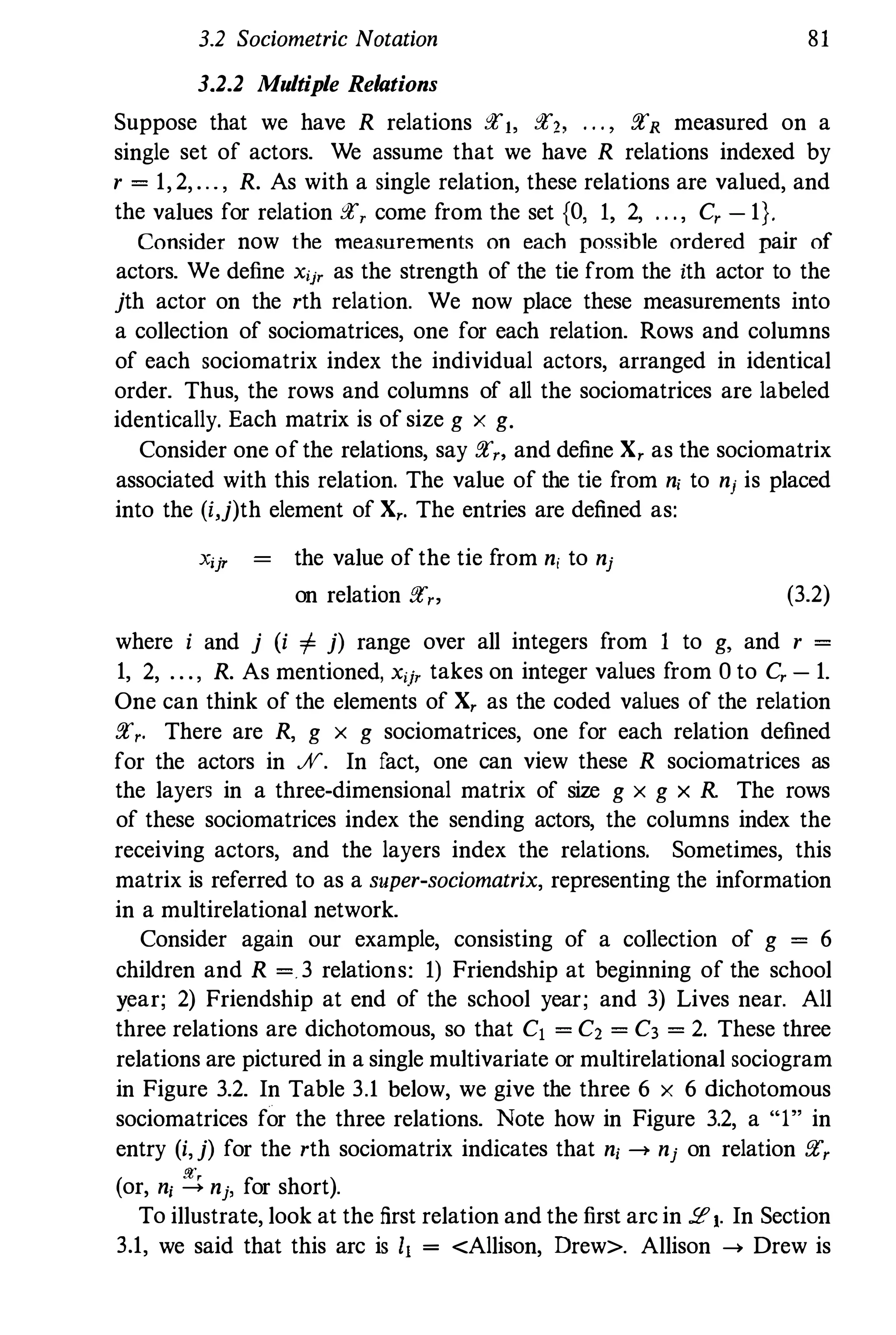 3.2 Sociometric Notation 81
3.2.2 Multiple Relations
Suppose that we have R relations grJ, gr" . . . , grR measured on a
single set of actors. We assume that we have R relations indexed by
r = 1, 2, ... , R. As with a single relation, these relations are valued, and
the values for relation gr, come from the set {O, 1, 2, . . . , C, - 1}.
Consider now the measurements on each possible ordered pair of
actors. We define xij' as the strength of the tie from the ith actor to the
jth actor on the rth relation. We now place these measurements into
a collection of sociomatrices, one for each relation. Rows and columns
of each sociomatrix index the individual actors, arranged in identical
order. Thus, the rows and columns of all the sociomatrices are labeled
identically. Each matrix is of size g x g.
Consider one of the relations, say gr" and define X, as the sociomatrix
associated with this relation. The value of the tie from ni to nj is placed
into the (i,j)th element of X,. The entries are defined as:
Xijr the value of the tie from ni to nj
on relation f!{r, (3.2)
where i and j (i + j) range over all integers from 1 to g, and r =
1, 2, . . ., R. As mentioned, xij' takes on integer values from 0 to C, - 1.
One can think of the elements of X, as the coded values of the relation
gr,. There are R, g x g sociomatrices, one for each relation defined
for the actors in JV. In fact, one can view these R sociomatrices as
the layers in a three-dimensional matrix of size g x g x R. The rows
of these sociomatrices index the sending actors, the columns index the
receiving actors, and the layers index the relations. Sometimes, this
matrix is referred to as a super-sociomatrix, representing the information
in a multirelational network.
Consider again our example, consisting of a collection of g = 6
children and R =. 3 relations: 1) Friendship at beginning of the school
year; 2) Friendship at end of the school year; and 3) Lives near. All
three relations are dichotomous, so that C1 = C, = C3 = 2. These three
relations are pictured in a single multivariate or multirelational sociogram
in Figure 3.2. In Table 3.1 below, we give the three 6 x 6 dichotomous
sociomatrices for the three relations. Note how in Figure 3.2, a "1" in
entry (i,j) for the rth sociomatrix indicates that ni -> nj on relation gr,
(or, ni � nj, for short).
To illustrate, look at the first relation and the first arc in :.e1. In Section
3.1, we said that this arc is 11 = <Allison, Drew>. Allison -> Drew is
 