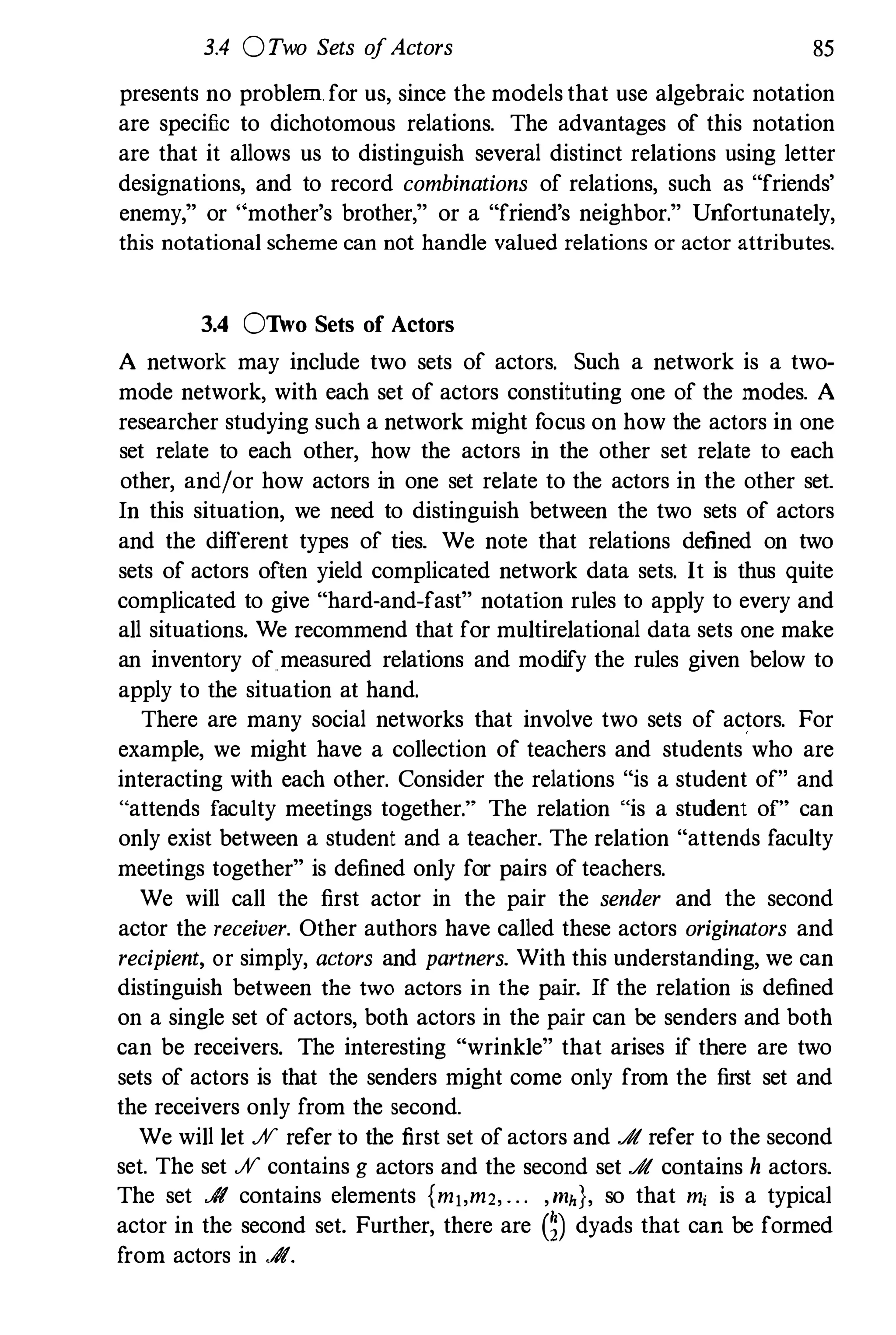 3.4 0Two Sets ofActors 85
presents no problem for us, since the models that use algebraic notation
are specific to dichotomous relations. The advantages of this notation
are that it allows us to distinguish several distinct relations using letter
designations, and to record combinations of relations, such as "friends'
enemy," or " mother's brother," or a "friend's neighbor." Unfortunately,
this notational scheme can not handle valued relations or actor attributes.
3.4 OTho Sets of Actors
A network may include two sets of actors. Such a network is a two­
mode network, with each set of actors constituting one of the modes. A
researcher studying such a network might focus on how the actors in one
set relate to each other, how the actors in the other set relate to each
other, and/or how actors in one set relate to the actors in the other set.
In this situation, we need to distinguish between the two sets of actors
and the different types of ties. We note that relations defined on two
sets of actors often yield complicated network data sets. It is thus quite
complicated to give "hard-and-fast" notation rules to apply to every and
all situations. We recommend that for multirelational data sets one make
an inventory of measured relations and modify the rules given below to
apply to the situation at hand.
There are many social networks that involve two sets of actors. For
example, we might have a collection of teachers and students who are
interacting with each other. Consider the relations "is a student of" and
"attends faculty meetings together." The relation "is a student of" can
only exist between a student and a teacher. The relation "attends faculty
meetings together" is defined only for pairs of teachers.
We will call the first actor in the pair the sender and the second
actor the receiver. Other authors have called these actors originators and
recipient, or simply, actors and partners. With this understanding, we can
distinguish between the two actors in the pair. If the relation is defined
on a single set of actors, both actors in the pair can be senders and both
can be receivers. The interesting "wrinkle" that arises if there are two
sets of actors is that the senders might come only from the first set and
the receivers only from the second.
We will let % refer to the first set of actors and .A refer to the second
set. The set % contains g actors and the second set .A contains h actors.
The set .A contains elements {mj,m2, . . . ,mh}, so that m, is a typical
actor in the second set. Further, there are m dyads that can be formed
from actors in .A.
 