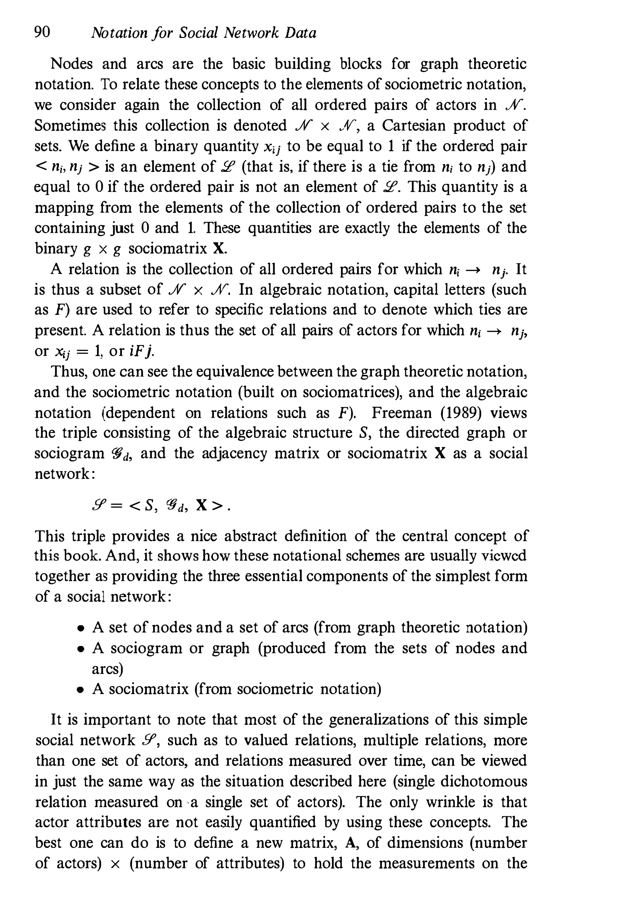 90 Notation for Social Network Data
Nodes and arcs are the basic building blocks for graph theoretic
notation. To relate these concepts to the elements ofsociometric notation,
we consider again the collection of all ordered pairs of actors in JV.
Sometimes this collection is denoted JV x Ar, a Cartesian product of
sets. We define a binary quantity X'j to be equal to 1 if the ordered pair
< ni, nj > is an element of 2 (that is, if there is a tie from ni to nj) and
equal to 0 if the ordered pair is not an element of 2. This quantity is a
mapping from the elements of the collection of ordered pairs to the set
containing just 0 and 1. These quantities are exactly the elements of the
binary g x g sociomatrix X.
A relation is the collection of all ordered pairs for which n, --> nj. It
is thus a subset of JV x JV. In algebraic notation, capital letters (such
as F) are used to refer to specific relations and to denote which ties are
present. A relation is thus the set of all pairs of actors for which n, --> nj,
or xij = 1, or iFj.
Thus, one can see the equivalence between the graph theoretic notation,
and the sociometric notation (built on sociomatrices), and the algebraic
notation (dependent on relations such as F). Freeman (1989) views
the triple consisting of the algebraic structure S, the directed graph or
sociogram 'Yd, and the adjacency matrix or sociomatrix X as a social
network:
g = < S, 'Yd, X > .
This triple provides a nice abstract definition of the central concept of
this book. And, it shows how these notational schemes are usually viewed
together as providing the three essential components of the simplest form
of a social network:
• A set ofnodes and a set of arcs (from graph theoretic notation)
• A sociogram or graph (produced from the sets of nodes and
arcs)
• A sociomatrix (from sociometric notation)
It is important to note that most of the generalizations of this simple
social network g, such as to valued relations, multiple relations, more
than one set of actors, and relations measured over time, can be viewed
in just the same way as the situation described here (single dichotomous
relation measured on a single set of actors). The only wrinkle is that
actor attributes are not easily quantified by using these concepts. The
best one can do is to define a new matrix, A, of dimensions (number
of actors) x (number of attributes) to hold the measurements on the
 