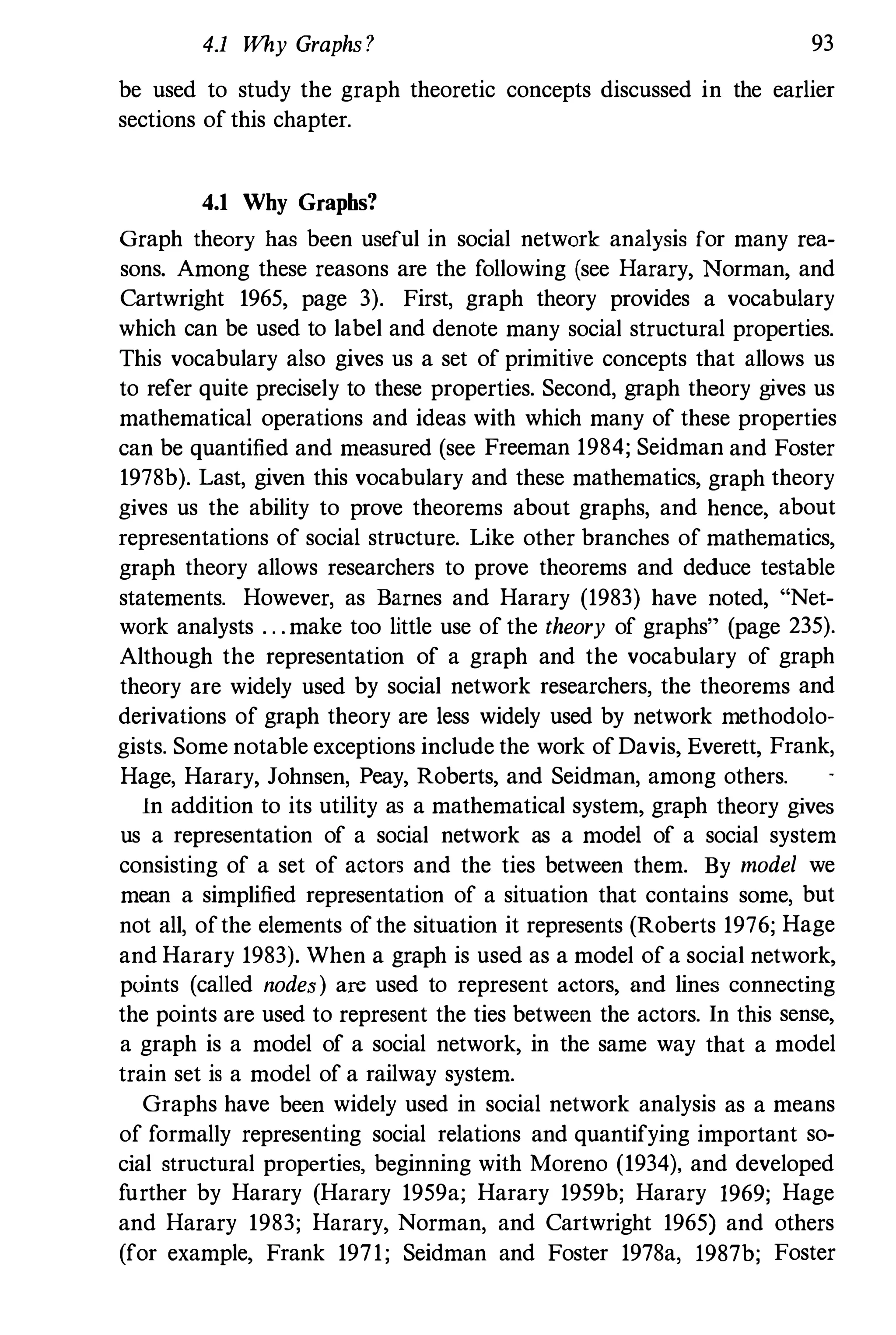 4.1 Why Graphs? 93
be used to study the graph theoretic coucepts discussed in the earlier
sections of this chapter.
4.1 Why Grapbs?
Graph theory has been useful in social network analysis for many rea­
sons. Among these reasons are the following (see Harary, Norman, and
Cartwright 1965, page 3). First, graph theory provides a vocabulary
which can be used to label and denote many social structural properties.
This vocabulary also gives us a set of primitive concepts that allows us
to refer quite precisely to these properties. Second, graph theory gives us
mathematical operations and ideas with which many of these properties
can be quantified and measured (see Freeman 1984; Seidman and Foster
1978b). Last, given this vocabulary and these mathematics, graph theory
gives us the ability to prove theorems about graphs, and hence, about
representations of social structure. Like other branches of mathematics,
graph theory allows researchers to prove theorems and deduce testable
statements. However, as Barnes and Harary (1983) have noted, "Net­
work analysts . . .make too little use of the theory of graphs" (page 235).
Although the representation of a graph and the vocabulary of graph
theory are widely used by social network researchers, the theorems and
derivations of graph theory are less widely used by network methodolo­
gists. Some notable exceptions include the work ofDavis, Everett, Frank,
Hage, Harary, Johnsen, Peay, Roberts, and Seidman, among others.
In addition to its utility as a mathematical system, graph theory gives
us a representation of a social network as a model of a social system
consisting of a set of actors and the ties between them. By model we
mean a simplified representation of a situation that contains some, but
not all, ofthe elements ofthe situation it represents (Roberts 1976; Hage
and Harary 1983). When a graph is used as a model of a social network,
points (called nodes) are used to represent actors, and lines connecting
the points are used to represent the ties between the actors. In this sense,
a graph is a model of a social network, in the same way that a model
train set is a model of a railway system.
Graphs have been widely used in social network analysis as a means
of formally representing social relations and quantifying important so­
cial structural properties, beginning with Moreno (1934), and developed
further by Harary (Harary 1959a; Harary 1959b; Harary 1969; Hage
and Harary 1983; Harary, Norman, and Cartwright 1965) and others
(for example, Frank 1971; Seidman and Foster 1978a, 1987b; Foster
 