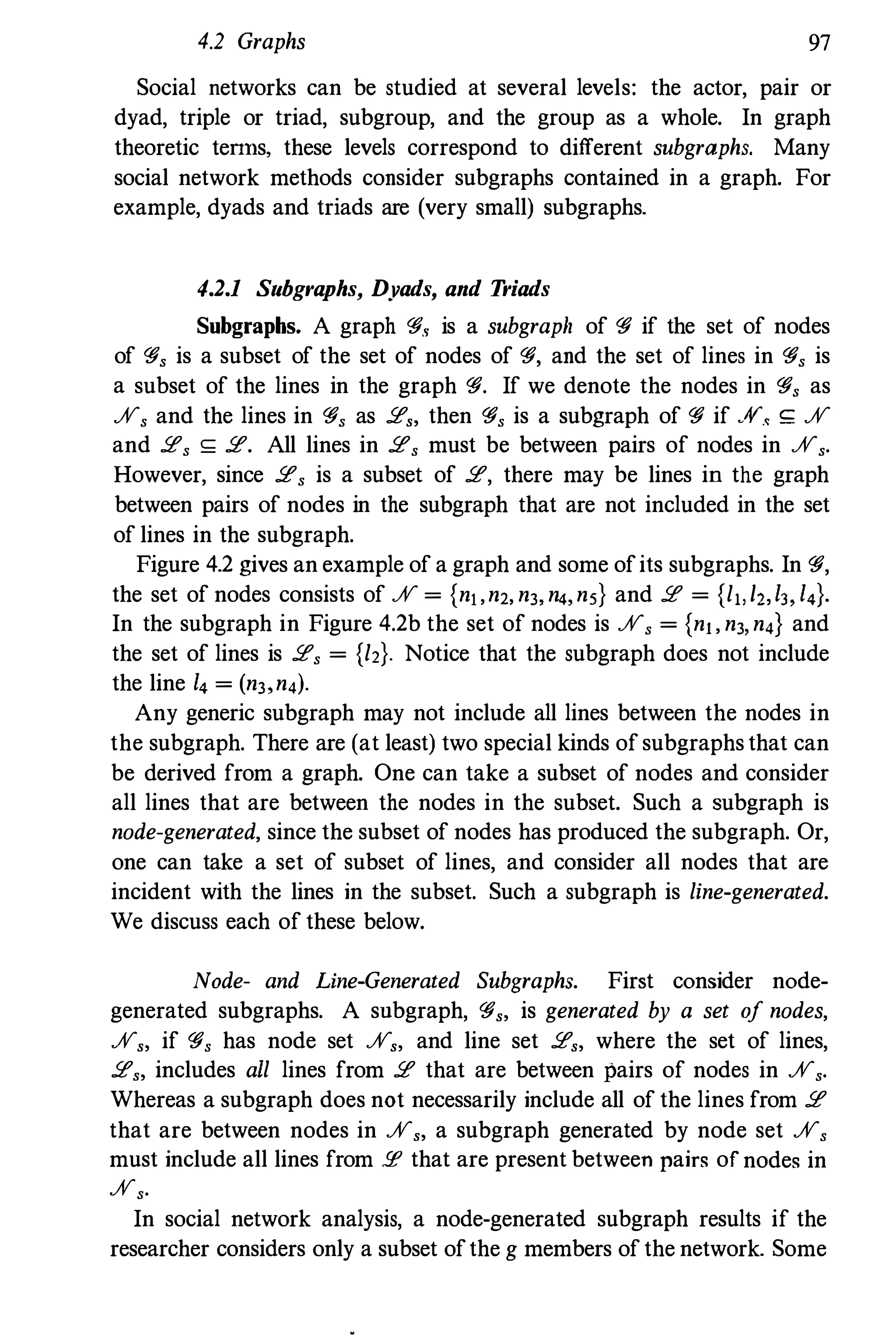 4.2 Graphs 97
Social networks can be studied at several levels: the actor, pair or
dyad, triple or triad, subgroup, and the group as a whole. In graph
theoretic teTIns, these levels correspond to different subgraphs. Many
social network methods consider subgraphs contained in a graph. For
example, dyads and triads are (very small) subgraphs.
4.2.1 Subgraphs, Dyads, and Triads
Subgraphs. A graph 'fi., is a subgraph of 'fi if the set of nodes
of 'fi, is a subset of the set of nodes of 'fi, and the set of lines in 'fi, is
a subset of the lines in the graph 'fi. If we denote the nodes in 'fi, as
%, and the lines in 'fi, as 2" then 'fi, is a subgraph of 'fi if .,v.< <;: %
and 2, <;: 2. All lines in 2, must be between pairs of nodes in %,.
However, since 2, is a subset of 2, there may be lines in the graph
between pairs of nodes in the subgraph that are not included in the set
of lines in the subgraph.
Figure 4.2 gives an example of a graph and some ofits subgraphs. In 'fi,
the set of nodes consists of % = {nj,n2, n" n" n5} and 2 = {l,,/Z,I" I,}.
In the subgraph in Figure 4.2b the set of nodes is %, = {nj, n" n,} and
the set of lines is 2, = {l2}. Notice that the subgraph does not include
the line I, = (n" n,).
Any generic subgraph may not include all lines between the nodes in
the subgraph. There are (at least) two special kinds of subgraphs that can
be derived from a graph. One can take a subset of nodes and consider
all lines that are between the nodes in the subset. Such a subgraph is
node-generated, since the subset of nodes has produced the subgraph. Or,
one can take a set of subset of lines, and consider all nodes that are
incident with the lines in the subset. Such a subgraph is line-generated.
We discuss each of these below.
Node- and Line-Generated Subgraphs. First consider node­
generated subgraphs. A snbgraph, 'fi" is generated by a set of nodes,
%" if 'fi, has node set %" and line set 2" where the set of lines,
2" includes all lines from 2 that are between pairs of nodes in %,.
Whereas a subgraph does not necessarily include all of the lines from 2
that are between nodes in %" a subgraph generated by node set %,
must include all lines from !I! that are present between pairs of nodes in
%,.
In social network analysis, a node-generated subgraph results if the
researcher considers only a subset ofthe g members of the network. Some
 
