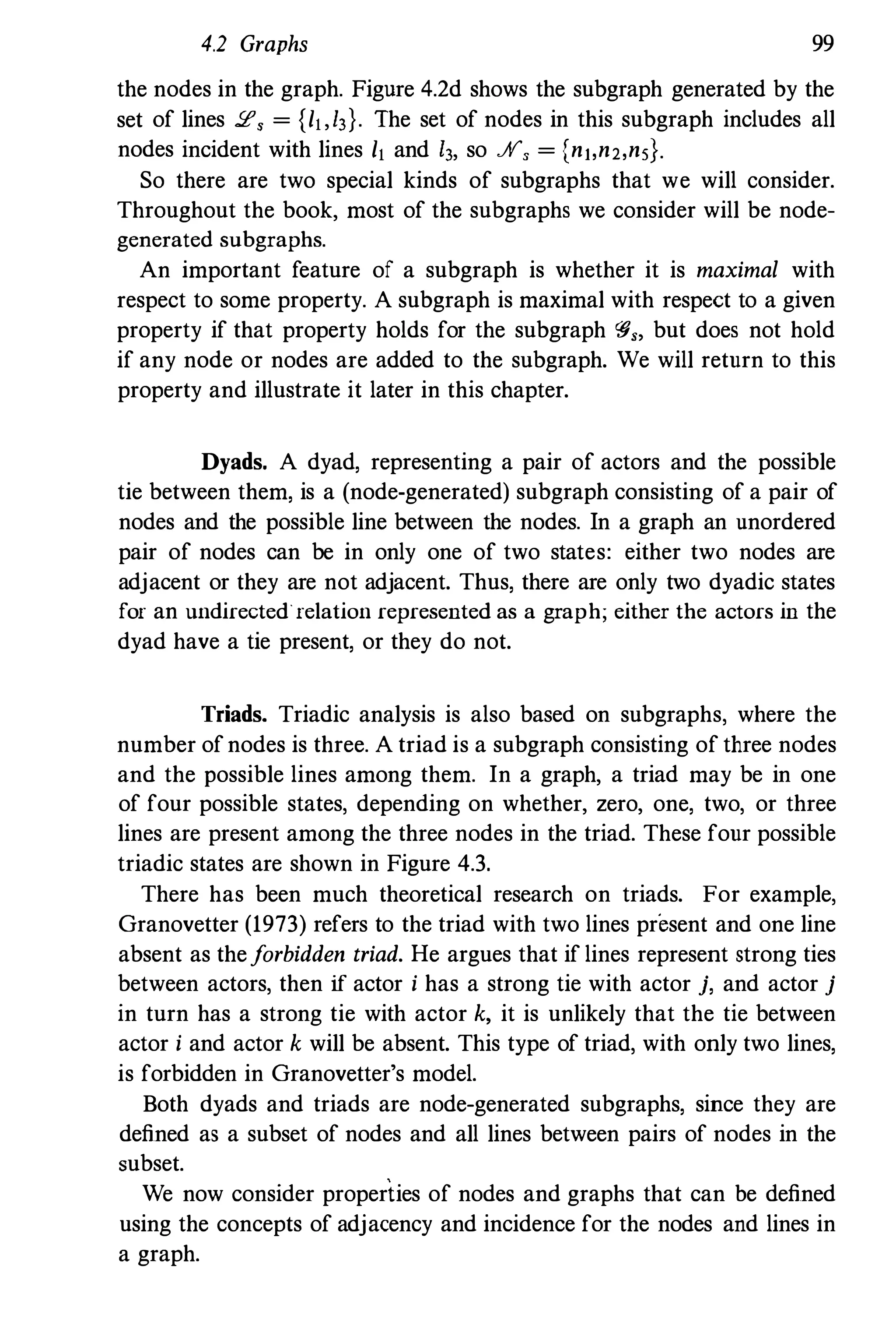4.2 Graphs 99
the nodes in the graph. Figure 4.2d shows the subgraph generated by the
set of lines 2, = {h,13}. The set of nodes in this subgraph includes all
nodes incident with lines h and 13, so JII", = (nt,n2,ns).
So there are two special kinds of subgraphs that we will consider.
Throughout the book, most of the subgraphs we consider will be node­
generated subgraphs.
An important feature of a subgraph is whether it is maximal with
respect to some property. A subgraph is maximal with respect to a given
property if that property holds for the subgraph 'fJ" but does not hold
if any node or nodes are added to the subgraph. We will return to this
property and illustrate it later in this chapter.
Dyads. A dyad, representing a pair of actors and the possible
tie between them, is a (node-generated) subgraph consisting of a pair of
nodes and the possible line between the nodes. In a graph an unordered
pair of nodes can be in only one of two states: either two nodes are
adjacent or they are not adjacent. Thus, there are only two dyadic states
for an undirected"relation represented as a graph; either the actors in the
dyad have a tie present, or they do not.
Triads. Triadic analysis is also based on subgraphs, where the
number ofnodes is three. A triad is a subgraph consisting of three nodes
and the possible lines among them. In a graph, a triad may be in one
of four possible states, depending on whether, zero, one, two, or three
lines are present among the three nodes in the triad. These four possible
triadic states are shown in Figure 4.3.
There has been much theoretical research on triads. For example,
Granovetter (1973) refers to the triad with two lines present and one line
absent as theforbidden triad. He argues that if lines represent strong ties
between actors, then if actor i has a strong tie with actor j, and actor j
in turn has a strong tie with actor k, it is unlikely that the tie between
actor i and actor k will be absent. This type of triad, with only two lines,
is forbidden in Granovetter's model.
Both dyads and triads are node-generated subgraphs, since they are
defined as a subset of nodes and all lines between pairs of nodes in the
subset.
We now consider properties of nodes and graphs that can be defined
using the concepts of adjacency and incidence for the nodes and lines in
a graph.
 