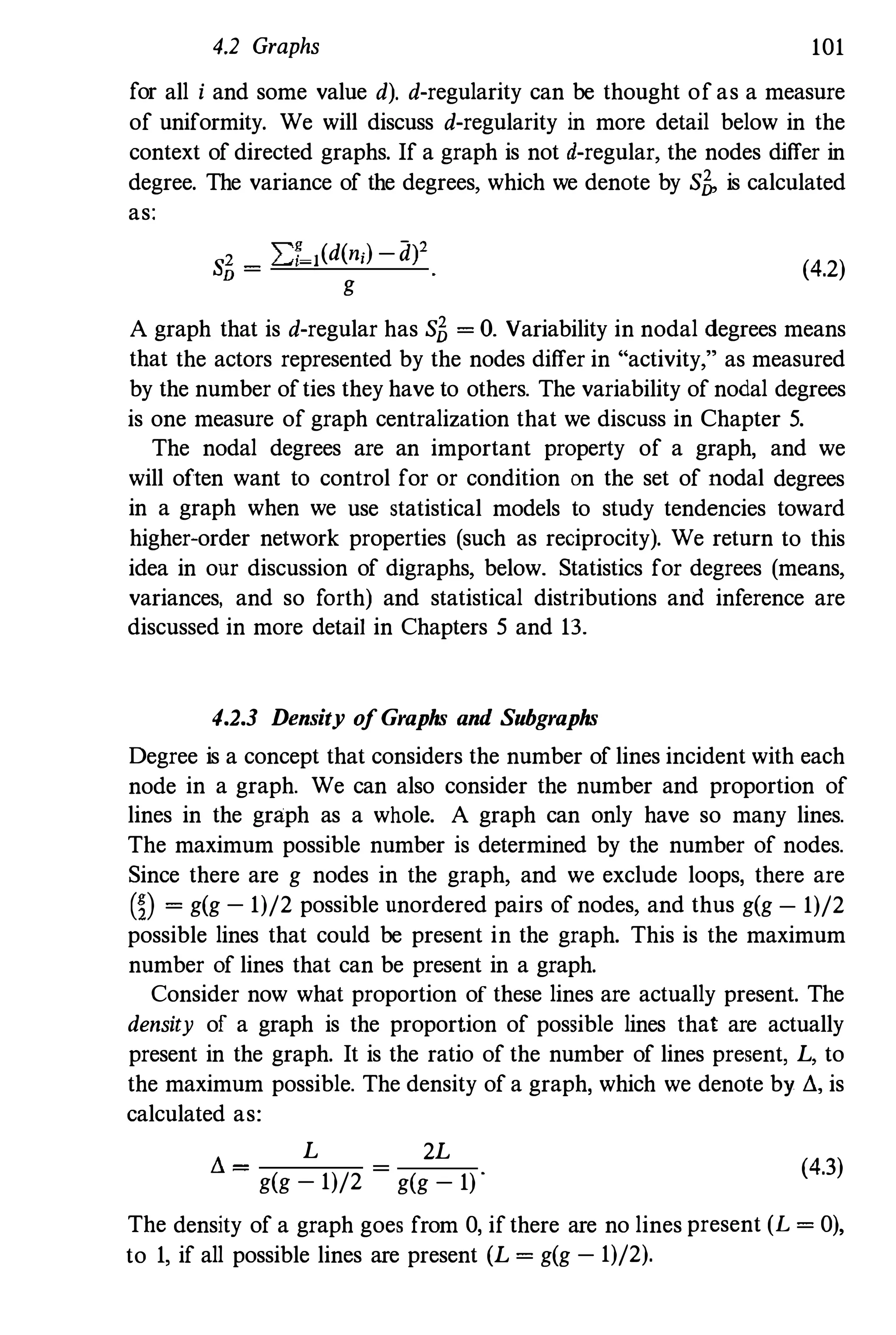 4.2 Graphs 101
for all i and some value d). d-regularity can be thought of as a measure
of uniformity. We will discuss d-regularity in more detail below in the
context of directed graphs. If a graph is not d-regular, the nodes differ in
degree. The variance of the degrees, which we denote by slJ, is calculated
as:
slJ = LT 1(d(n;) -d)2
g
(4.2)
A graph that is d-regular has slJ =
O. Variability in nodal degrees means
that the actors represented by the nodes differ in "activity," as measured
by the number ofties they have to others. The variability of nodal degrees
is one measure of graph centralization that we discuss in Chapter 5.
The nodal degrees are an important property of a graph, and we
will often want to control for or condition on the set of nodal degrees
in a graph when we use statistical models to study tendencies toward
higher-order network properties (such as reciprocity). We return to this
idea in our discussion of digraphs, below. Statistics for degrees (means,
variances, and so forth) and statistical distributions and inference are
discussed in more detail in Chapters 5 and 13.
4.2.3 Density ofGraphs and Subgraphs
Degree is a concept that considers the number of lines incident with each
node in a graph. We can also consider the number and proportion of
lines in the graph as a whole. A graph can only have so many lines.
The maximum possible number is determined by the number of nodes.
Since there are g nodes in the graph, and we exclude loops, there are
m =
g(g - 1)/2 possible unordered pairs of nodes, and thus g(g - 1)/2
possible lines that could be present in the graph. This is the maximum
number of lines that can be present in a graph.
Consider now what proportion of these lines are actually present. The
density of a graph is the proportion of possible lines that are actually
present in the graph. It is the ratio of the number of lines present, L, to
the maximum possible. The density of a graph, which we denote by �,is
calculated as:
� = L
g(g - 1)/2
2L
(4.3)
g(g - 1) '
The density of a graph goes from 0, if there are no lines present (L =
0),
to 1, if all possible lines are present (L =
g(g - 1)/2).
 