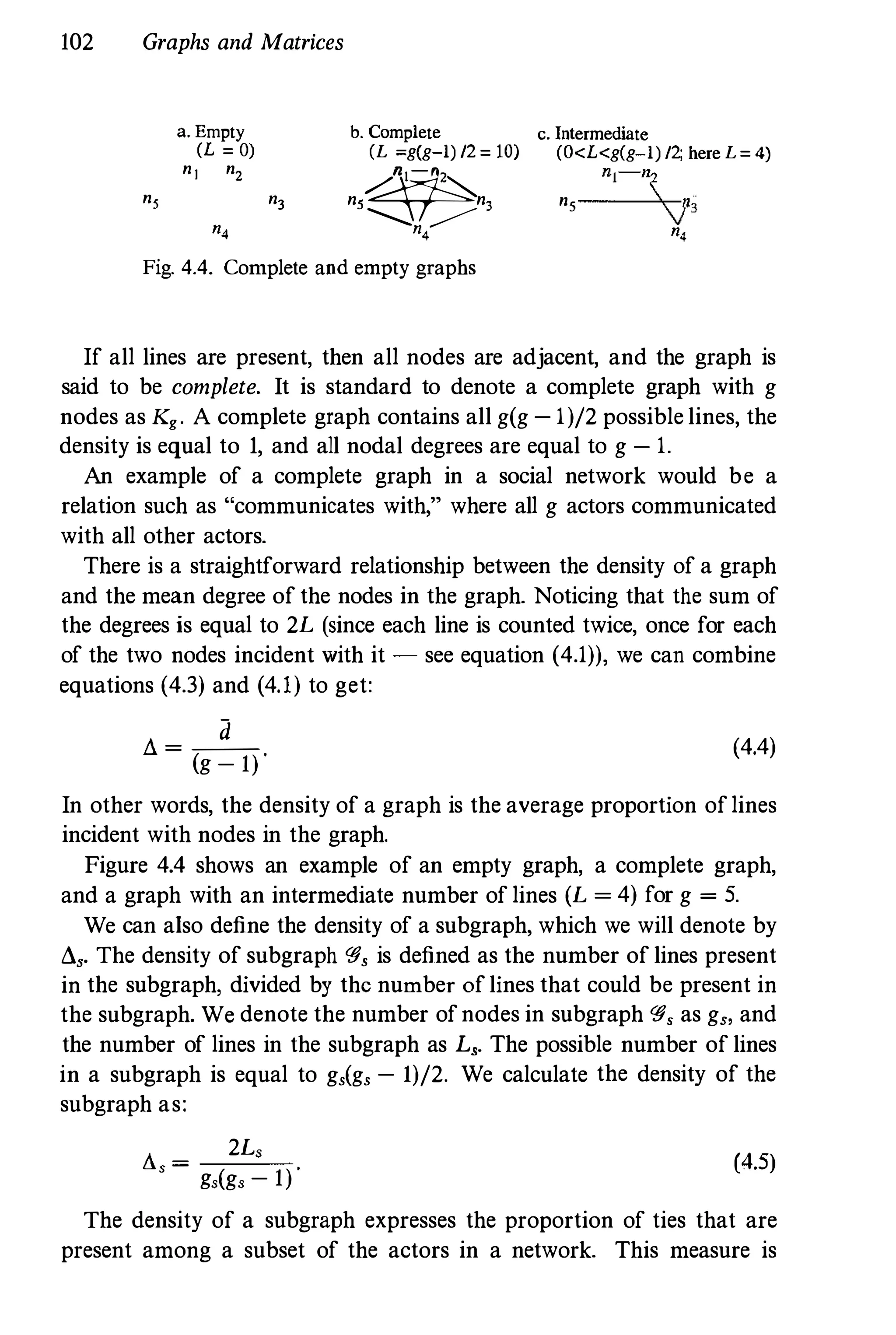 102 Graphs and Matrices
a. Empty
(L = 0)
n] n2
ns n3
",
h. Complete
(L =g(g-l) /2 = 10)
�ns n3
'-.........!" �4
Fig. 4.4. Complete and empty graphs
c. Intermediate
(O<L<g(g-l) /2; here L = 4)
nj-ns
ns
V3
",
If all lines are present, then all nodes are adjacent, and the graph is
said to be complete. It is standard to denote a complete graph with g
nodes as Kg. A complete graph contains all g(g - 1)/2 possible lines, the
density is equal to 1, and all nodal degrees are equal to g - 1.
An example of a complete graph in a social network would be a
relation such as "communicates with," where all g actors communicated
with all other actors.
There is a straightforward relationship between the density of a graph
and the mean degree of the nodes in the graph. Noticing that the sum of
the degrees is equal to 2L (since each line is counted twice, once for each
of the two nodes incident with it - see equation (4.1)), we can combine
equations (4.3) and (4.1) to get:
d
Ll = --
(g - 1) "
(4.4)
In other words, the density of a graph is the average proportion of lines
incident with nodes in the graph.
Figure 4.4 shows an example of an empty graph, a complete graph,
and a graph with an intermediate number of lines (L = 4) for g = 5.
We can also define the density of a subgraph, which we will denote by
Ll,. The density of subgraph <§, is defined as the number of lines present
in the subgraph, divided by the number of lines that could be present in
the subgraph. We denote the number ofnodes in subgraph <§, as g" and
the number of lines in the subgraph as L,. The possible number of lines
in a subgraph is equal to g,(g, - 1)/2. We calculate the density of the
subgraph as:
Ll,
=
2L,
g,(g, - 1)
(4.5)
The density of a subgraph expresses the proportion of ties that are
present among a subset of the actors in a network. This measure is
 