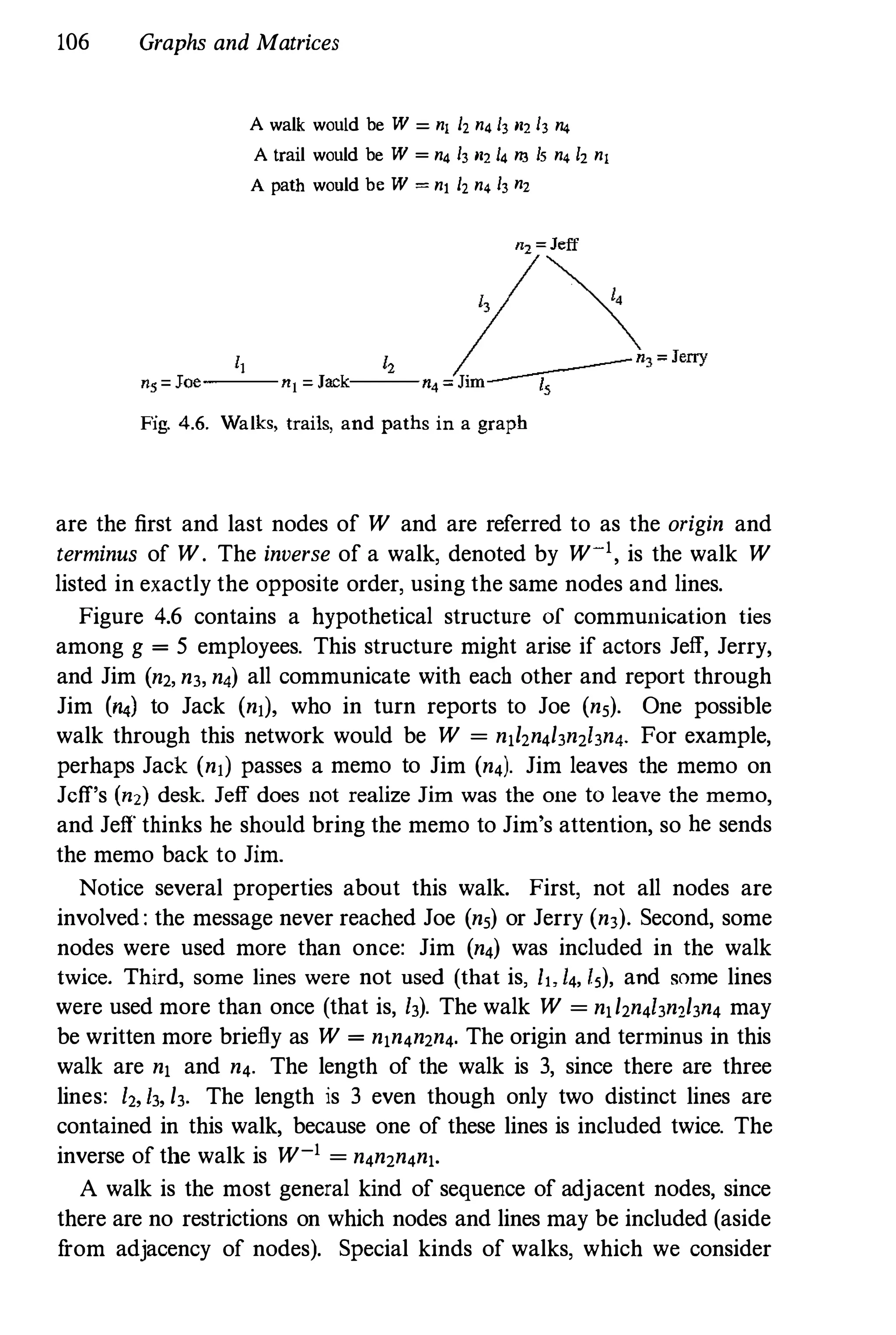 106 Graphs and Matrices
A walk would be W = nl h n4 13 m 13 n4
A trail would be W = n4 h m 14 n3 Is n4 lz nl
A path would be W = nt h n4 h nz
Fig. 4.6. Walks, trails, and paths in a graph
are the first and last nodes of W and are referred to as the origin and
terminus of W. The inverse of a walk, denoted by W-', is the walk W
listed in exactly the opposite order, using the same nodes and lines.
Figure 4.6 contains a hypothetical structure of communication ties
among g = 5 employees. This structure might arise if actors Jeff, Jerry,
and Jim (n2, n3, n4) all communicate with each other and report through
Jim (n.) to Jack (nil, who in turn reports to Joe (ns). One possible
walk through this network would be W = n,hn4/3n2/3n4' For example,
perhaps Jack (nil passes a memo to Jim (n4)' Jim leaves the memo on
Jeff's (n2) desk. Jeff does not realize Jim was the one to leave the memo,
and Jeff thinks he should bring the memo to Jim's attention, so he sends
the memo back to Jim.
Notice several properties about this walk. First, not all nodes are
involved : the message never reached Joe (ns) or Jerry (n3)' Second, some
nodes were used more than once: Jim (n4) was included in the walk
twice. Third, some lines were not used (that is, It, 14, [5), and some lines
were used more than once (that is, 13). The walk W = n,/2n4/3n2/3n4 may
be written more briefly as W = n,n4n2n4. The origin and terminus in this
walk are n, and n4. The length of the walk is 3, since there are three
lines: 1,, 13, /3. The length is 3 even though only two distinct lines are
contained in this walk, because one of these lines is included twice. The
inverse of the walk is W-' = n4n2n4n,.
A walk is the most general kind of sequence of adjacent nodes, since
there are no restrictions on which nodes and lines may be included (aside
from adjacency of nodes). Special kinds of walks, which we consider
 