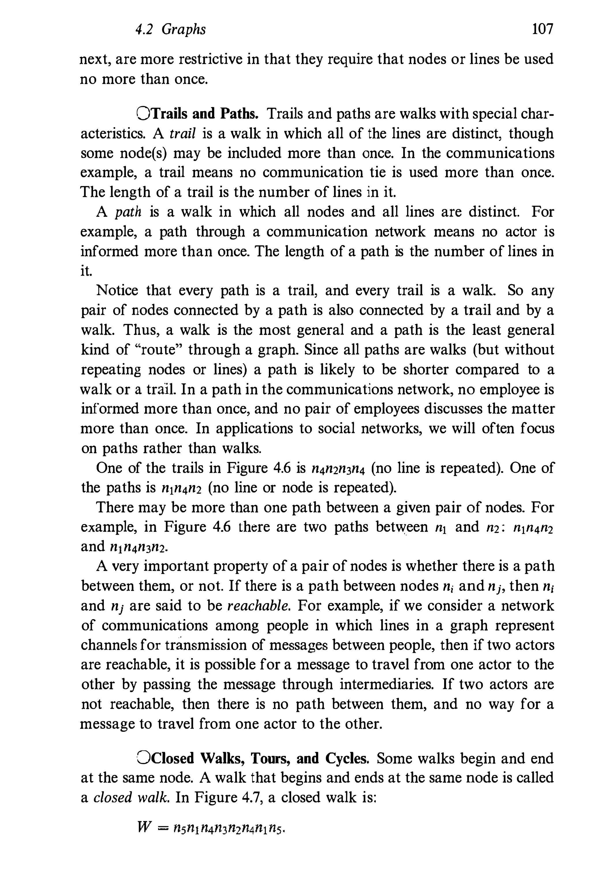 4.2 Graphs 107
next, are more restrictive in that they require that nodes or lines be used
no more than once.
OTraiis and Paths. Trails and paths are walks with special char­
acteristics. A trail is a walk in which all of the lines are distinct, though
some node(s) may be included more than once. In the communications
example, a trail means no communication tie is used more than once.
The length of a trail is the number of lines in it.
A path is a walk in which all nodes and all lines are distinct. For
example, a path through a communication network means no actor is
informed more than once. The length of a path is the number of lines in
it.
Notice that every path is a trail, and every trail is a walk. So any
pair of nodes connected by a path is also connected by a trail and by a
walk. Thus, a walk is the most general and a path is the least general
kind of "route" through a graph. Since all paths are walks (but without
repeating nodes or lines) a path is likely to be shorter compared to a
walk or a trail. In a path in the communications network, no employee is
informed more than once, and no pair of employees discusses the matter
more than once. In applications to social networks, we will often focus
on paths rather than walks.
One of the trails in Figure 4.6 is n4n2n3n4 (no line is repeated). One of
the paths is nln4n2 (no line or node is repeated).
There may be more than one path between a given pair of nodes. For
example, in Figure 4.6 there are two paths between nl and n2: nln4n2
and ntn4n3n2.
A very important property of a pair of nodes is whether there is a path
between them, or not. If there is a path between nodes n, and nj, then n,
and nj are said to be reachable. For example, if we consider a network
of communications among people in which lines in a graph represent
channels for transmission of messages between people, then if two actors
are reachable, it is possible for a message to travel from one actor to the
other by passing the message through intermediaries. If two actors are
not reachable, then there is no path between them, and no way for a
message to travel from one actor to the other.
DClosed Walks, Tours, and Cycles. Some walks begin and end
at the same node. A walk that begins and ends at the same node is called
a closed walk. In Figure 4.7, a closed walk is:
 