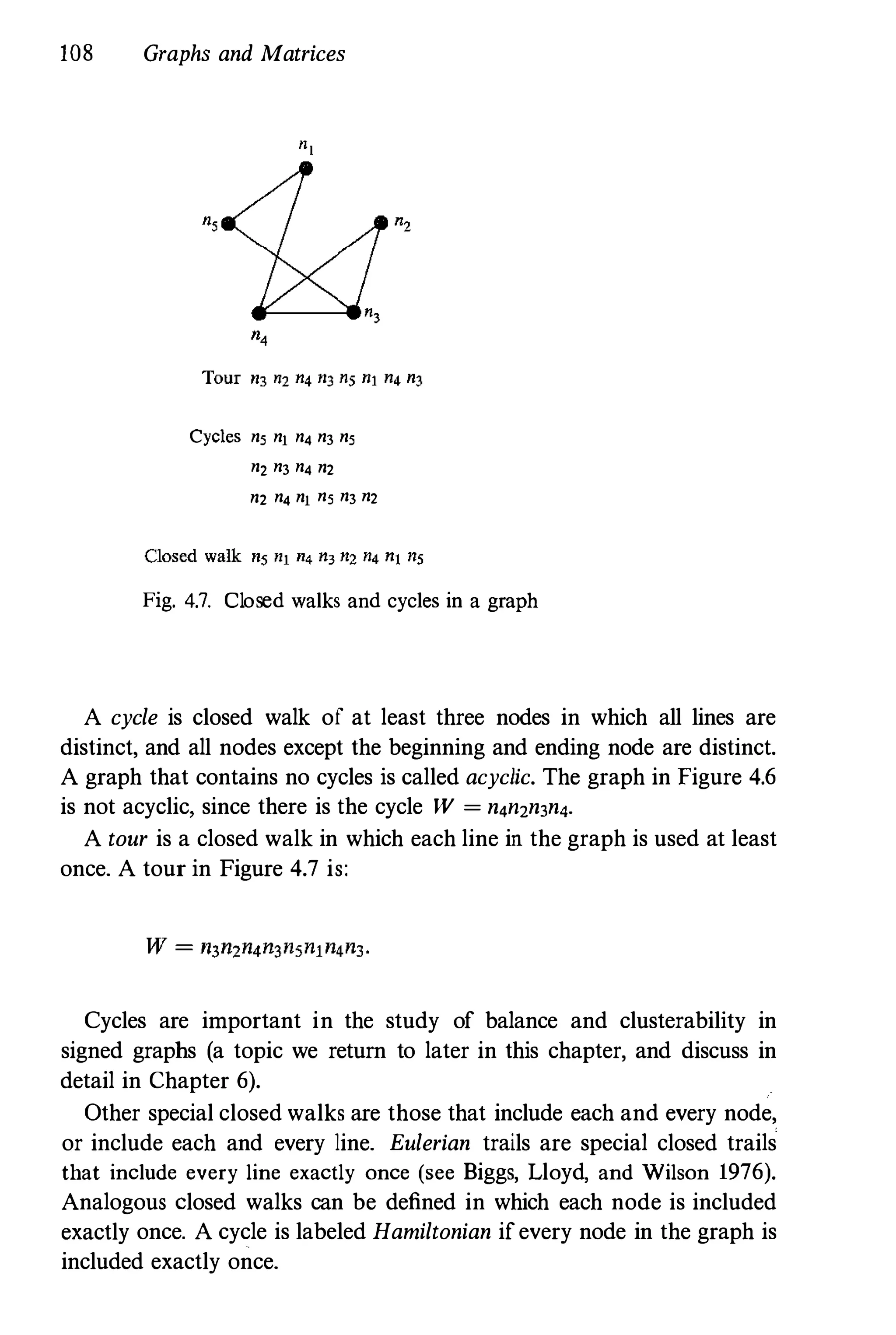 108 Graphs and Matrices
Cycles n5 nl n4 n3 n5
n2 n3 n4 n2
n2 n4 nl n5 n3 n2
Fig. 4.7. Closed walks and cycles in a graph
A cycle is closed walk of at least three nodes in which all lines are
distinct, and all nodes except the beginning and ending node are distinct.
A graph that contains no cycles is called acyclic. The graph in Figure 4.6
is not acyclic, since there is the cycle W = n4n2n3n4.
A tour is a closed walk in which each line in the graph is used at least
once. A tour in Figure 4.7 is:
Cycles are important in the study of balance and clusterability in
signed graphs (a topic we return to later in this chapter, and discuss in
detail in Chapter 6).
Other special closed walks are those that include each and every node,
or include each and every line. Eulerian trails are special closed trails
that include every line exactly once (see Biggs, Lloyd, and Wilson 1976).
Analogous closed walks can be defined in which each node is included
exactly once. A cycle is labeled Hamiltonian ifevery node in the graph is
included exactly once.
 