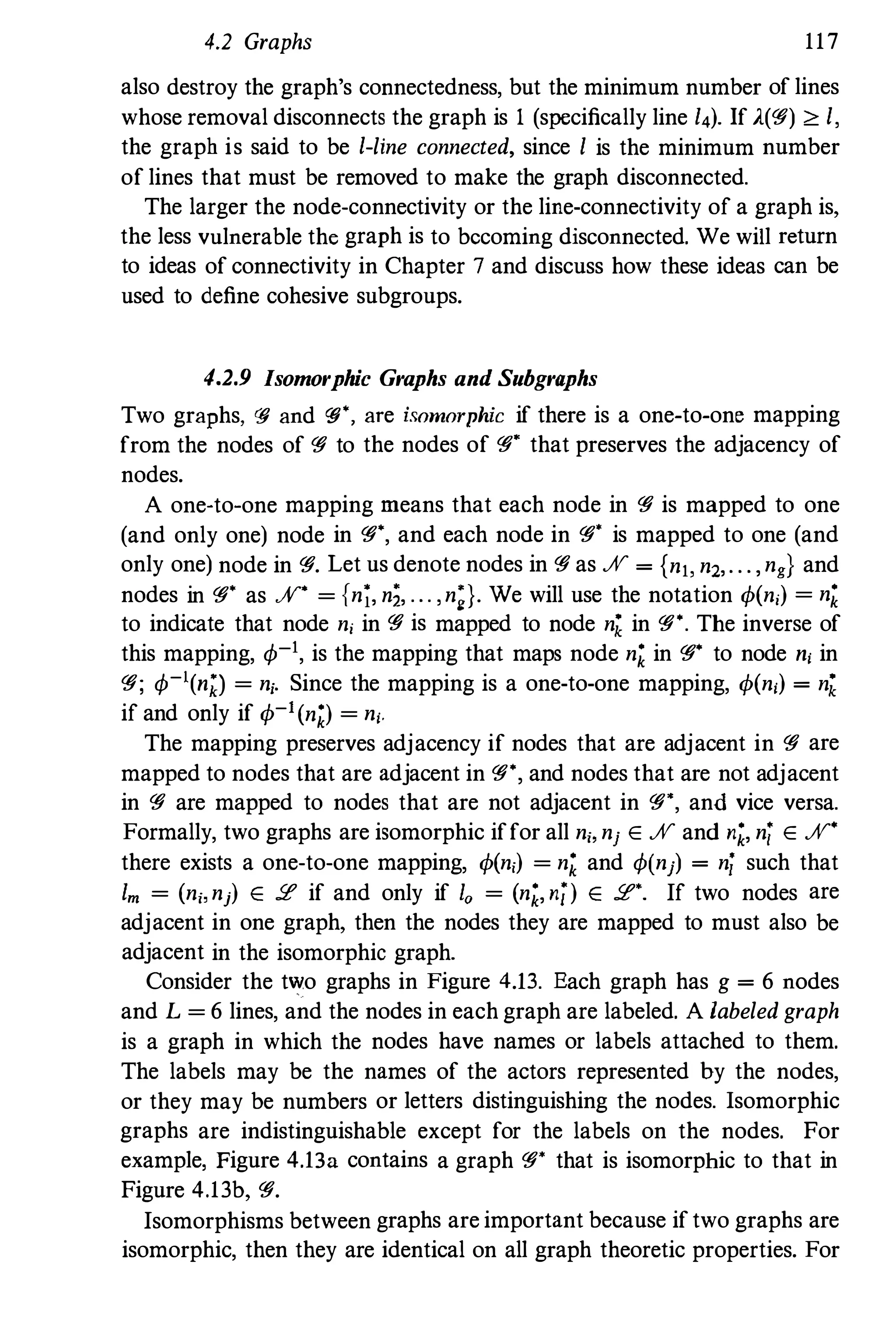 4.2 Graphs 117
also destroy the graph's connectedness, but the minimum number of lines
whose removal disconnects the graph is I (specifically line 14). If A(�) <': I,
the graph is said to be I-line connected, since I is the minimum number
of lines that must be removed to make the graph disconnected.
The larger the node-connectivity or the line-connectivity of a graph is,
the less vulnerable the graph is to becoming disconnected. We will return
to ideas of connectivity in Chapter 7 and discuss how these ideas can be
used to define cohesive subgroups.
4.2.9 Isomorphic Graphs and Subgraphs
Two graphs, q; and Cfj", are isomorphic if there is a one-to-one mapping
from the nodes of � to the nodes of �' that preserves the adjacency of
nodes.
A one-to-one mapping means that each node in � is mapped to one
(and only one) node in �', and each node in �. is mapped to one (and
only one) node in �. Let us denote nodes in � as JV = {nlo n2,. . . ,ng} and
nodes in �' as JV" = {n;, ni, ... ,n;}. We will use the notation q,(n,) = nZ
to indicate that node n, in � is mapped to node nk in �". The inverse of
this mapping, q,-I, is the mapping that maps node nZ in �" to node n, in
�; q,-I(njJ = n,. Since the mapping is a one-to-one mapping, q,(n,) = nk
if and only if q,-I(nZ) = n,.
The mapping preserves adjacency if nodes that are adjacent in � are
mapped to nodes that are adjacent in �", and nodes that are not adjacent
in � are mapped to nodes that are not adjacent in �", and vice versa.
Formally, two graphs are isomorphic iffor all n" nj E JV and nZ, nj E JV"
there exists a one-to-one mapping, q,(n,) = nZ and q,(nj) = ni such that
1m = (n" nj) E 2 if and only if 10 = (nZ, ni) E 2'. If two nodes are
adjacent in one graph, then the nodes they are mapped to must also be
adjacent in the isomorphic graph.
Consider the two graphs in Figure 4.13. Each graph has g = 6 nodes
and L = 6 lines, and the nodes in each graph are labeled. A labeled graph
is a graph in which the nodes have names or labels attached to them.
The labels may be the names of the actors represented by the nodes,
or they may be numbers or letters distinguishing the nodes. Isomorphic
graphs are indistinguishable except for the labels on the nodes. For
example, Figure 4.13a contains a graph �* that is isomorphic to that in
Figure 4.13b, �.
Isomorphisms between graphs are important because iftwo graphs are
isomorphic, then they are identical on all graph theoretic properties. For
 