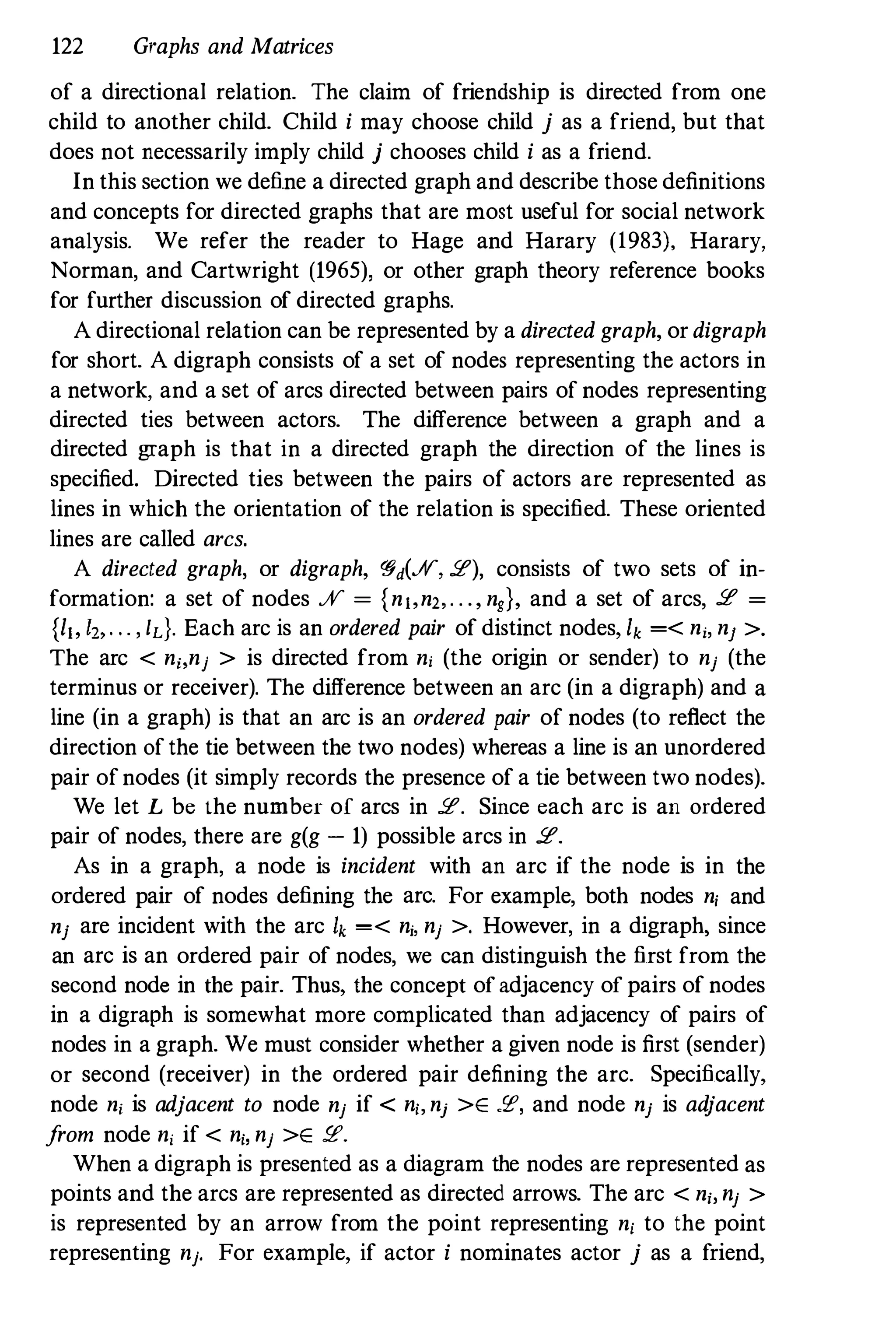 122 Graphs and Matrices
of a directional relation. The claim of friendship is directed from one
child to another child. Child i may choose child j as a friend, but that
does not necessarily imply child j chooses child i as a friend.
In this section we define a directed graph and describe those definitions
and concepts for directed graphs that are most useful for social network
analysis. We refer the reader to Hage and Harary (1983), Harary,
Norman, and Cartwright (1965), or other graph theory reference books
for further discussion of directed graphs.
A directional relation can be represented by a directed graph, or digraph
for short. A digraph consists of a set of nodes representing the actors in
a network, and a set of arcs directed between pairs of nodes representing
directed ties between actors. The difference between a graph and a
directed graph is that in a directed graph the direction of the lines is
specified. Directed ties between the pairs of actors are represented as
lines in which the orientation of the relation is specified. These oriented
lines are called arcs.
A directed graph, or digraph, �d(%, 2), consists of two sets of in­
formation: a set of nodes % = {n"n" . . ., n,}, and a set of arcs, 2 =
{I" 1" . . . , IL}. Each arc is an ordered pair of distinct nodes, Ik =< ni, nJ >.
The arc < ni,nj > is directed from ni (the origin or sender) to nj (the
terminus or receiver). The difference between an arc (in a digraph) and a
line (in a graph) is that an arc is an ordered pair of nodes (to reflect the
direction ofthe tie between the two nodes) whereas a line is an unordered
pair ofnodes (it simply records the presence of a tie between two nodes).
We let L be the number of arcs in 2. Since each arc is an ordered
pair of nodes, there are g(g - 1) possible arcs in 2.
As in a graph, a node is incident with an arc if the node is in the
ordered pair of nodes defining the arc. For example, both nodes ni and
nj are incident with the arc h =< nj. nj >. However, in a digraph, since
an arc is an ordered pair of nodes, we can distinguish the first from the
second node in the pair. Thus, the concept ofadjacency of pairs of nodes
in a digraph is somewhat more complicated than adjacency of pairs of
nodes in a graph. We must consider whether a given node is first (sender)
or second (receiver) in the ordered pair defining the arc. Specifically,
node nj is adjacent to node nj if < ni, nj >E .P, and node nj is adjacent
from node nj if < ni, nj >E P.
When a digraph is presented as a diagram the nodes are represented as
points and the arcs are represented as directed arrows. The arc < ni, nj >
is represented by an arrow from the point representing ni to the point
representing nj. For example, if actor i nominates actor j as a friend,
 