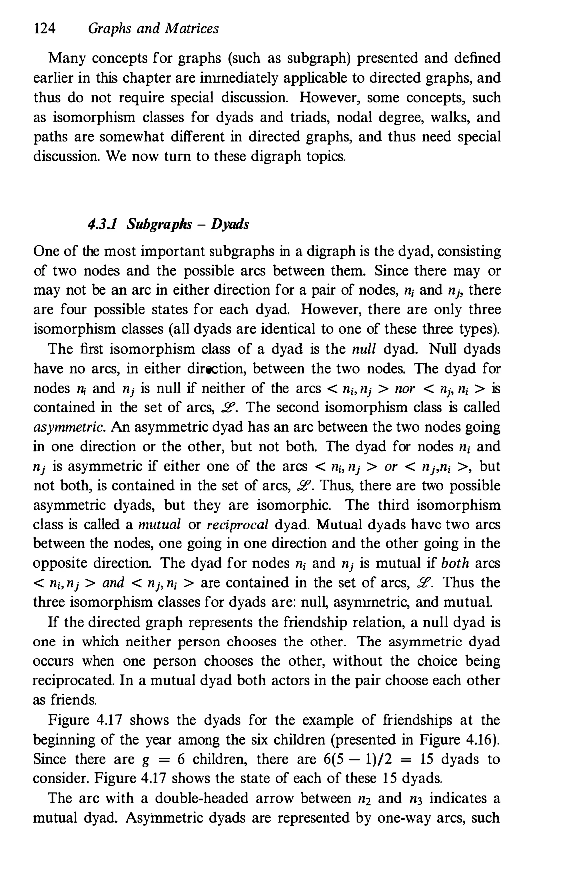 124 Graphs and Matrices
Many concepts for graphs (such as subgraph) presented and defined
earlier in this chapter are inunediately applicable to directed graphs, and
thus do not require special discussion. However, some concepts, such
as isomorphism classes for dyads and triads, nodal degree, walks, and
paths are somewhat different in directed graphs, and thus need special
discussion. We now turn to these digraph topics.
4.3.1 Subgraphs - Dyads
One of the most important subgraphs in a digraph is the dyad, consisting
of two nodes and the possible arcs between them. Since there may or
may not be an arc in either direction for a pair of nodes, n, and nj, there
are four possible states for each dyad. However, there are only three
isomorphism classes (all dyads are identical to one of these three types).
The first isomorphism class of a dyad is the null dyad. Null dyads
have no arcs, in either direction, between the two nodes. The dyad for
nodes ni and nj is null if neither of the arcs < nj, nj > nor < ni' nj > is
contained in the set of arcs, 2". The second isomorphism class is called
asymmetric. An asymmetric dyad has an arc between the two nodes going
in one direction or the other, but not both. The dyad for nodes n, and
nj is asymmetric if either one of the arcs < ni, nj > or < nj,ni >, but
not both, is contained in the set of arcs, 2". Thus, there are two possible
asymmetric dyads, but they are isomorphic. The third isomorphism
class is called a mutual or reciprocal dyad. Mutual dyads have two arcs
between the nodes, one going in one direction and the other going in the
opposite direction. The dyad for nodes n, and nj is mutual if both arcs
< ni,nj > and < njl nj > are contained in the set of arcs, 2. Thus the
three isomorphism classes for dyads are: nulL asynunetric, and mutual.
If the directed graph represents the friendship relation, a null dyad is
one in which neither person chooses the other. The asymmetric dyad
occurs when one person chooses the other, without the choice being
reciprocated. In a mutual dyad both actors in the pair choose each other
as friends.
Figure 4.17 shows the dyads for the example of friendships at the
beginning of the year among the six children (presented in Figure 4.16).
Since there are g = 6 children, there are 6(5 - 1)/2 = 15 dyads to
consider. Figure 4.17 shows the state of each of these 15 dyads.
The arc with a double-headed arrow between n2 and n3 indicates a
mutual dyad. Asymmetric dyads are represented by one-way arcs, such
 