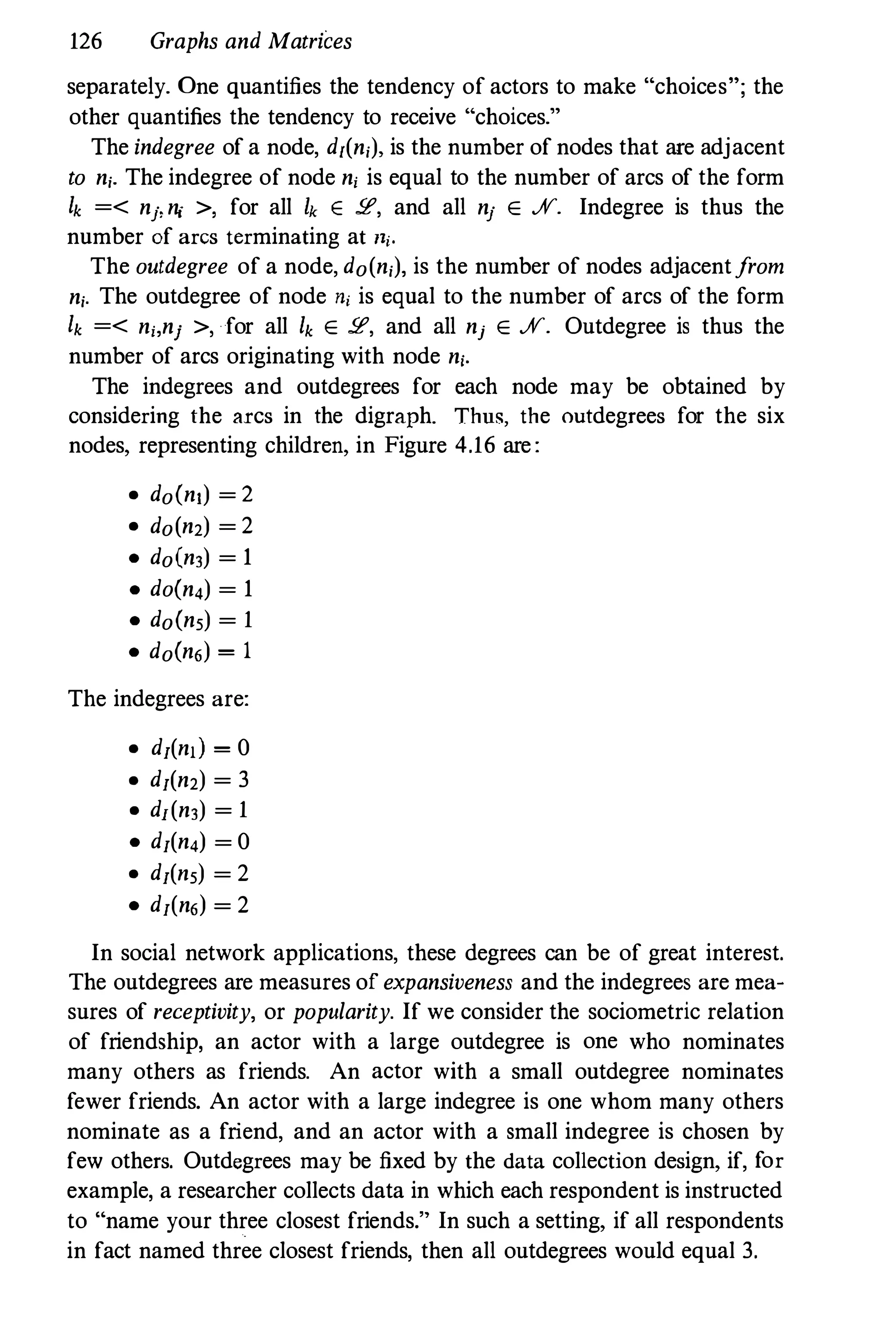 126 Graphs and Matrices
separately. One quantifies the tendency of actors to make "choices"; the
other quantifies the tendency to receive "choices."
The indegree of a node, dl(ni), is the number of nodes that are adjacent
to ni. The indegree of node ni is equal to the number of arcs of the form
Ik =< nj,ni >, for all Ik E 2', and all nj E ff. Indegree is thus the
number of arcs terminating at lli.
The outdegree of a node, do(ni), is the number of nodes adjacentfrom
ni. The outdegree of node ni is equal to the number of arcs of the form
Ik =< ni,nj >, for all Ik E 2', and all nj E ff. Outdegree is thus the
number of arcs originating with node ni.
The indegrees and outdegrees for each node may be obtained by
considering the arcs in the digraph. Thus, the outdegrees for the six
nodes, representing children, in Figure 4.16 are:
• doCn.) = 2
• do(n2) = 2
• do(n,) = 1
• doCn,) = 1
• doCn,) = 1
• doCn6) = 1
The indegrees are:
• d/(nd = 0
• d/(n2) = 3
• d/(n,) = 1
• d/(n,) = 0
• d/(n,) = 2
• d/(n6) = 2
In social network applications, these degrees can be of great interest.
The outdegrees are measures of expansiveness and the indegrees are mea­
sures of receptivity, or popularity. If we consider the sociometric relation
of friendship, an actor with a large outdegree is one who nominates
many others as friends. An actor with a small outdegree nominates
fewer friends. An actor with a large indegree is one whom many others
nominate as a friend, and an actor with a small indegree is chosen by
few others. Outdegrees may be fixed by the data collection design, if, for
example, a researcher collects data in which each respondent is instructed
to "name your three closest friends." In such a setting, if all respondents
in fact named three closest friends, then all outdegrees would equal 3.
 