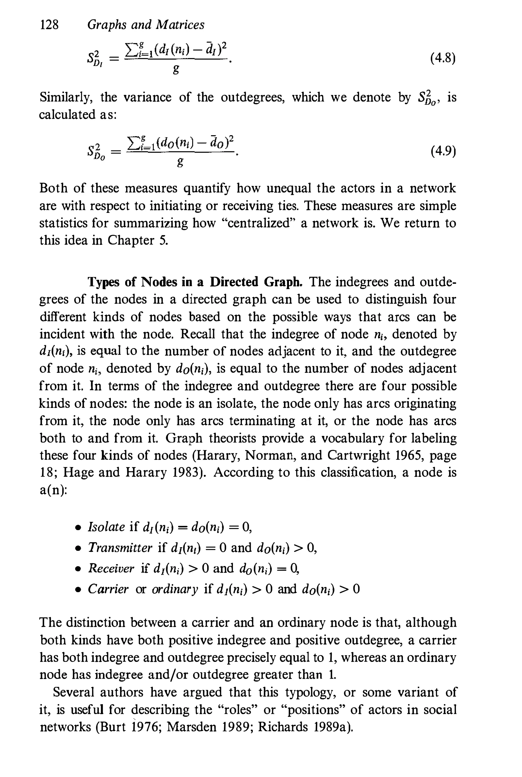 128 Graphs and Matrices
",g ) - 2
S
2 _ L.d_,(d/(n, - d/)
D/ - g
. (4.8)
Similarly, the variance of the outdegrees, which we denote by SEa' is
calculated as:
(4.9)
Both of these measures quantify how unequal the actors in a network
are with respect to initiating or receiving ties. These measures are simple
statistics for summarizing how "centralized" a network is. We return to
this idea in Chapter 5.
Types of Nodes in a Directed Graph. The indegrees and outde­
grees of the nodes in a directed graph can be used to distinguish four
different kinds of nodes based on the possible ways that arcs can be
incident with the node. Recall that the indegree of node n" denoted by
dI(n,), is equal to the number of nodes adjacent to it, and the outdegree
of node n" denoted by do(n,), is equal to the number of nodes adjacent
from it. In terms of the indegree and outdegree there are four possible
kinds ofnodes: the node is an isolate, the node only has arcs originating
from it, the node only has arcs terminating at it, or the node has arcs
both to and from it. Graph theorists provide a vocabulary for labeling
these four kinds of nodes (Harary, Norman, and Cartwright 1965, page
18; Hage and Harary 1983). According to this classification, a node is
a(n):
• Isolate if d/(n,) = do(n,) = 0,
• Transmitter if d/(n,) = 0 and do(n,) > 0,
• Receiver if dI(n,) > 0 and do(n,) = 0,
• Carrier or ordinary if d1(n,) > 0 and do(n,) > 0
The distinction between a carrier and an ordinary node is that, although
both kinds have both positive indegree and positive outdegree, a carrier
has both indegree and outdegree precisely equal to 1, whereas an ordinary
node has indegree and/or outdegree greater than 1.
Several authors have argued that this typology, or some variant of
it, is useful for describing the "roles" or "positions" of actors in social
networks (Burt 1976; Marsden 1989; Richards 1989a).
 