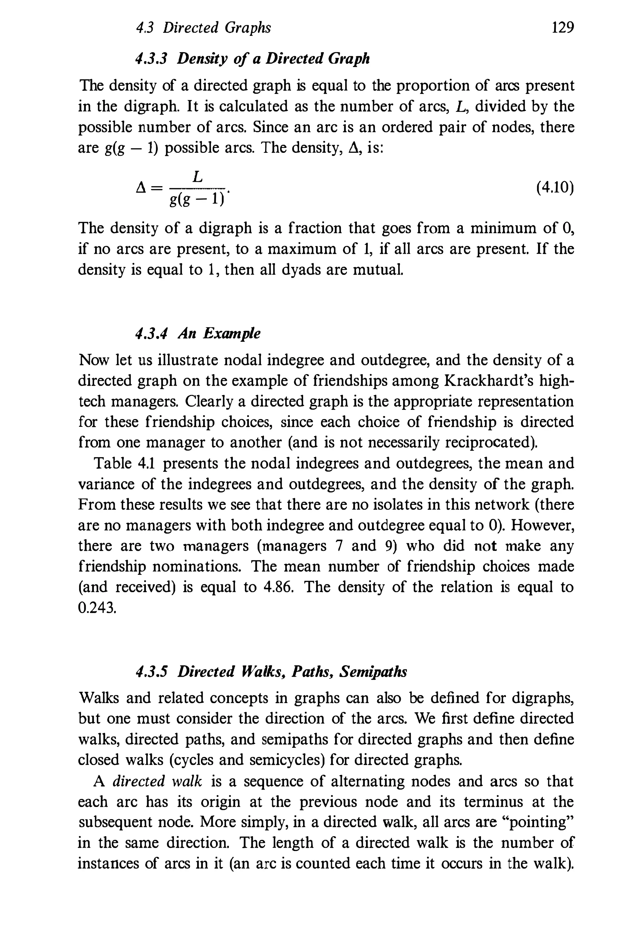 4.3 Directed Graphs 129
4.3.3 Density of a Directed Graph
The density of a directed graph is equal to the proportion of arcs present
in the digraph. It is calculated as the number of arcs, L, divided by the
possible number of arcs. Since an arc is an ordered pair of nodes, there
are g(g - 1) possible arcs. The density, fl, is:
fl =
L
g(g - 1)
(4.10)
The density of a digraph is a fraction that goes from a minimum of 0,
if no arcs are present, to a maximum of 1, if all arcs are present. If the
density is equal to 1, then all dyads are mutual.
4.3.4 An Example
Now let us illustrate nodal indegree and outdegree, and the density of a
directed graph on the example of friendships among Krackhardt's high­
tech managers. Clearly a directed graph is the appropriate representation
for these friendship choices, since each choice of friendship is directed
from one manager to another (and is not necessarily reciprocated).
Table 4.1 presents the nodal indegrees and outdegrees, the mean and
variance of the indegrees and outdegrees, and the density of the graph.
From these results we see that there are no isolates in this network (there
are no managers with both indegree and outdegree eqnal to 0). However,
there are two managers (managers 7 and 9) who did not make any
friendship nominations. The mean number of friendship choices made
(and received) is equal to 4.86. The density of the relation is equal to
0.243.
4.3.5 Directed Walks, Paths, Semipaths
Walks and related concepts in graphs can also be defined for digraphs,
but one must consider the direction of the arcs. We first define directed
walks, directed paths, and semipaths for directed graphs and then define
closed walks (cycles and semicycles) for directed graphs.
A directed walk is a sequence of alternating nodes and arcs so that
each arc has its origin at the previous node and its terminus at the
subsequent node. More simply, in a directed walk, all arcs are "pointing"
in the same direction. The length of a directed walk is the number of
instances of arcs in it (an arc is counted each time it occurs in the walk).
 