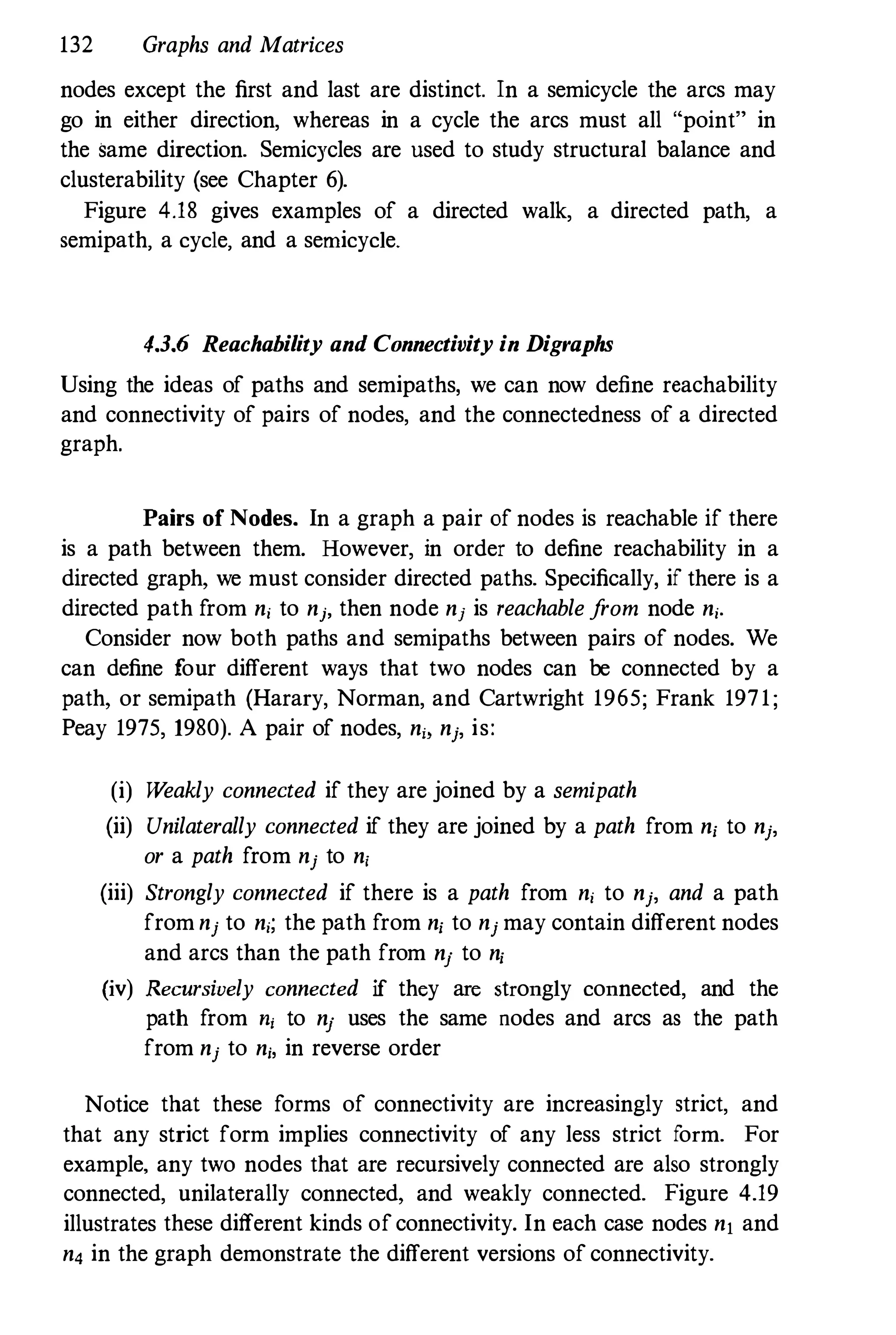 132 Graphs and Matrices
nodes except the first and last are distinct. In a semicycle the arcs may
go in either direction, whereas in a cycle the arcs must all "point" in
the Same direction. Semicycles are used to study structural balance and
clusterability (see Chapter 6).
Figure 4.18 gives examples of a directed walk, a directed path, a
semipath, a cycle, and a semicyc1e.
4.3.6 Reachability and Connectivity in Digraphs
Using the ideas of paths and semipaths, we can now define reachability
and connectivity of pairs of nodes, and the connectedness of a directed
graph.
Pairs of Nodes. In a graph a pair of nodes is reachable if there
is a path between them. However, in order to define reachability in a
directed graph, we must consider directed paths. Specifically, if there is a
directed path from n, to nj, then node nj is reachable from node n,.
Consider now both paths and semipaths between pairs of nodes. We
can define four different ways that two nodes can be connected by a
path, or semipath (Harary, Norman, and Cartwright 1965; Frank 1971;
Peay 1975, 1980). A pair of nodes, n" nj, is:
(i) Weakly connected if they are joined by a semipath
(ii) Unilaterally connected if they are joined by a path from n, to nj,
or a path from nj to nj
(iii) Strongly connected if there is a path from n, to nj, and a path
from nj to n,; the path from n, to nj may contain different nodes
and arcs than the path from nj to n,
(iv) Recursively connected if they are strongly connected, and the
path from n, to nj uses the same nodes and arcs as the path
from nj to nj, in reverse order
Notice that these forms of connectivity are increasingly strict, and
that any strict form implies connectivity of any less strict form. For
example, any two nodes that are recursively connected are also strongly
connected, unilaterally connected, and weakly connected. Figure 4.19
illustrates these different kinds ofconnectivity. In each case nodes nl and
n4 in the graph demonstrate the different versions of connectivity.
 