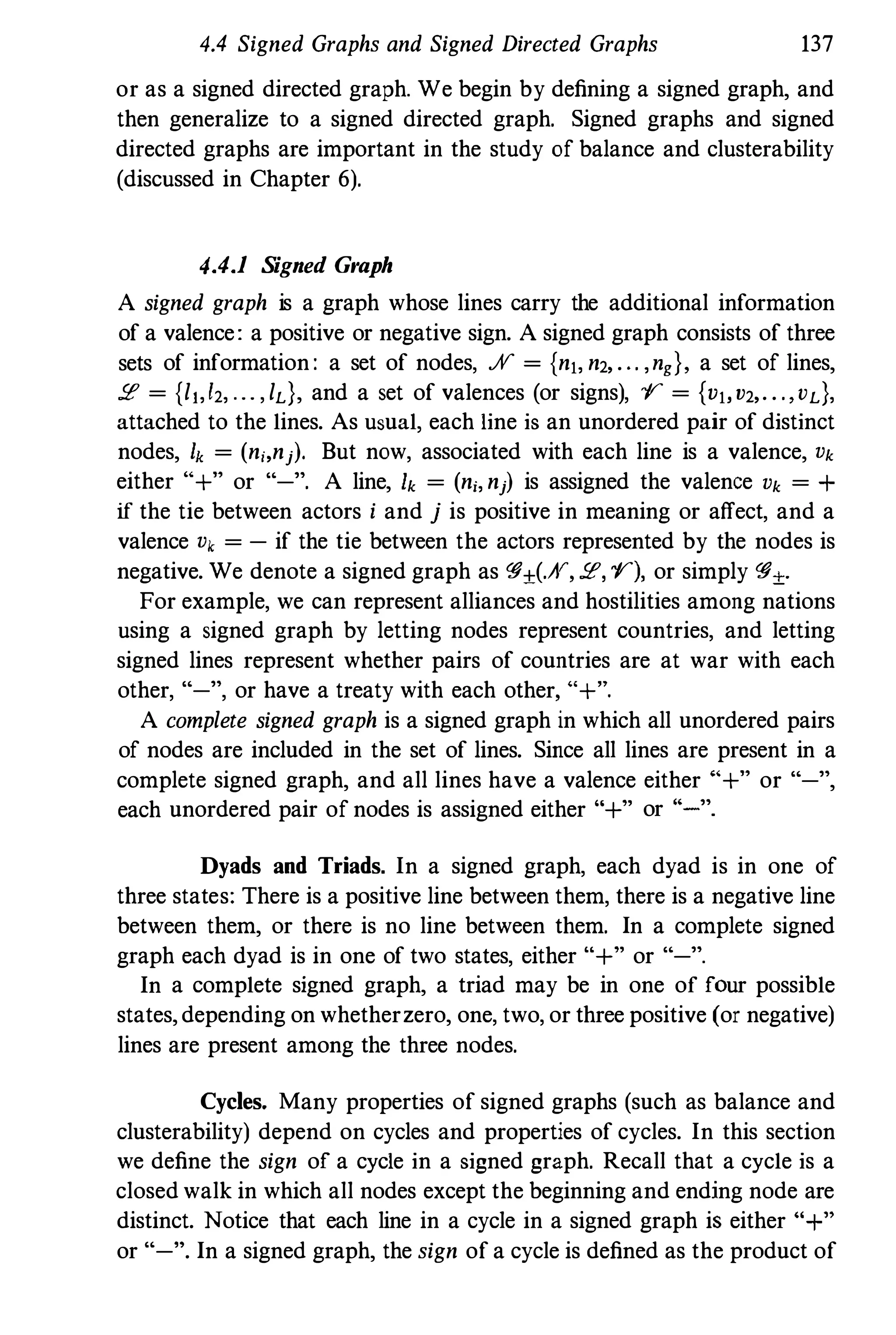 4.4 Signed Graphs and Signed Directed Graphs 137
or as a signed directed graph. We begin by defining a signed graph, and
then generalize to a signed directed graph. Signed graphs and signed
directed graphs are important in the study of balance and clusterability
(discussed in Chapter 6).
4.4.1 Signed Graph
A signed graph is a graph whose lines carry the additional information
of a valence: a positive or negative sign. A signed graph consists of three
sets of information: a set of nodes, .;V = {nl, n2, . . . ,ng}, a set of lines,
:.e = {l1,l2, ... , ld, and a set of valences (or signs), l' = {vlov2,. . .,vd,
attached to the lines. As usual, each line is an unordered pair of distinct
nodes, h = (ni,nj). But now, associated with each line is a valence, Vk
either "+" or "-". A line, Ik = (ni, nj) is assigned the valence Vk = +
if the tie between actors i and j is positive in meaning or affect, and a
valence Vk = - if the tie between the actors represented by the nodes is
negative. We denote a signed graph as �±(.;V, :.e, 1'), or simply �±.
For example, we can represent alliances and hostilities among nations
using a signed graph by letting nodes represent countries, and letting
signed lines represent whether pairs of countries are at war with each
other, "-", or have a treaty with each other, "+",
A complete signed graph is a signed graph in which all unordered pairs
of nodes are included in the set of lines. Since all lines are present in a
complete signed graph, and all lines have a valence either "+" or "-",
each unordered pair of nodes is assigned either "+" or "'-".
Dyads and Triads. In a signed graph, each dyad is in one of
three states: There is a positive line between them, there is a negative line
between them, or there is no line between them. In a complete signed
graph each dyad is in one of two states, either "+" or "-".
In a complete signed graph, a triad may be in one of four possible
states,depending on whetherzero, one, two, or three positive (or negative)
lines are present among the three nodes.
Cycles. Many properties of signed graphs (such as balance and
clusterability) depend on cycles and properties of cycles. In this section
we define the sign of a cycle in a signed graph. Recall that a cycle is a
closed walk in which all nodes except the beginning and ending node are
distinct. Notice that each line in a cycle in a signed graph is either "+"
or "-". In a signed graph, the sign of a cycle is defined as the product of
 