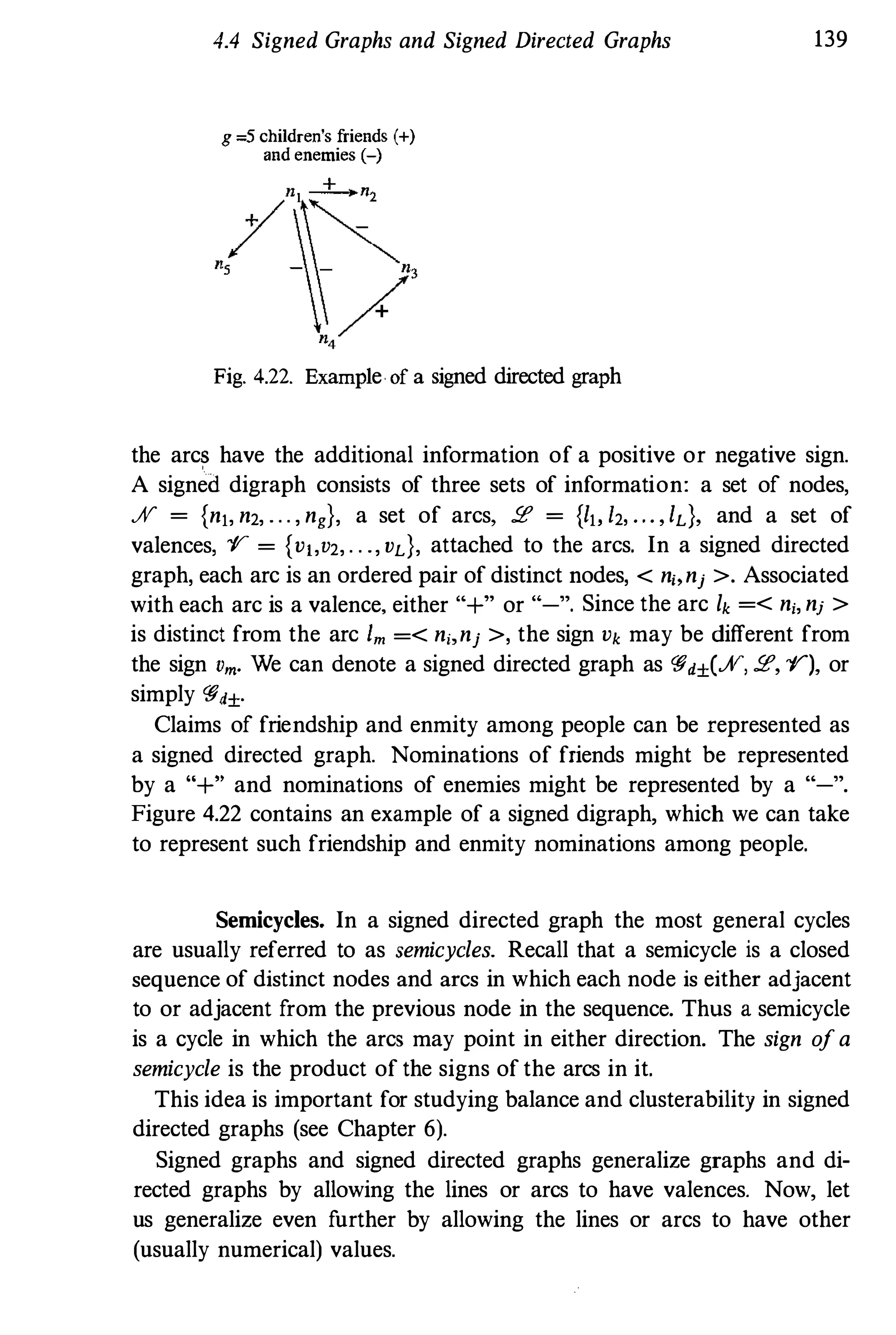 4.4 Signed Graphs and Signed Directed Graphs
g =5 children's friends (+)
and enemies (-)
Fig. 4.22. Example of a signed directed graph
139
the arc� have the additional information of a positive or negative sign.
A signed digraph consists of three sets of information: a set of nodes,
JV = {nj, n2, . . . , ng}, a set of arcs, !E = {Ib 12, • . • , Id, and a set of
valences, "1' = {Vj,V2, . . ., vd, attached to the arcs. In a signed directed
graph, each arc is an ordered pair of distinct nodes, < n" nj >. Associated
with each arc is a valence, either "+" or "-", Since the arc lk =< ni, nj >
is distinct from the arc 1m =< n" nj >, the sign Vk may be different from
the sign Vm• We can denote a signed directed graph as Wd±(JV, !E, "1'), or
simply Wd±.
Claims of friendship and enmity among people can be represented as
a signed directed graph. Nominations of friends might be represented
by a "+" and nominations of enemies might be represented by a "-".
Figure 4.22 contains an example of a signed digraph, which we can take
to represent such friendship and enmity nominations among people.
Semicycles. In a signed directed graph the most general cycles
are usually referred to as semicycles. Recall that a semicycle is a closed
sequence of distinct nodes and arcs in which each node is either adjacent
to or adjacent from the previous node in the sequence. Thus a semicycle
is a cycle in which the arcs may point in either direction. The sign ofa
semicycle is the product of the signs of the arcs in it.
This idea is important for studying balance and clusterability in signed
directed graphs (see Chapter 6).
Signed graphs and signed directed graphs generalize graphs and di­
rected graphs by allowing the lines or arcs to have valences. Now, let
us generalize even further by allowing the lines or arcs to have other
(usually numerical) values.
 