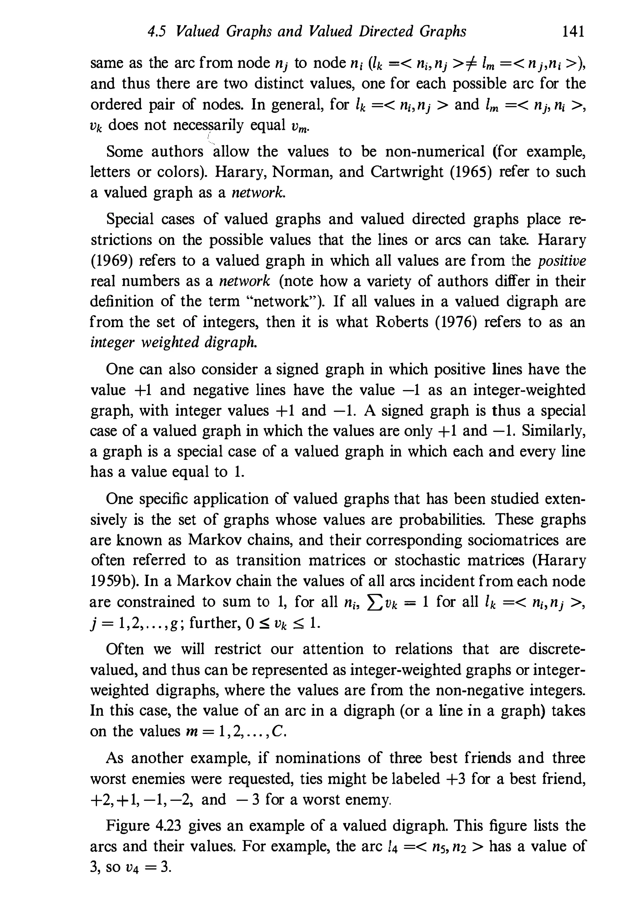 4.5 Valued Graphs and Valued Directed Graphs 141
same as the arc from node nj to node n, (lk =< n" nj >i= 1m =< nj,n, » ,
and thus there are two distinct values, one for each possible arc for the
ordered pair of nodes. In general, for Ik =< n" nj > and 1m =< nj, n, >,
Vk does not necessarily equal Vm.
Some authors allow the values to be non-numerical (for example,
letters or colors). Harary, Norman, and Cartwright (1965) refer to such
a valued graph as a network.
Special cases of valued graphs and valued directed graphs place re­
strictions on the possible values that the lines or arcs can take. Harary
(1969) refers to a valued graph in which all values are from the positive
real numbers as a network (note how a variety of authors differ in their
definition of the term "network"). If all values in a valued digraph are
from the set of integers, then it is what Roberts (1976) refers to as an
integer weighted digraph.
One can also consider a signed graph in which positive lines have the
value +1 and negative lines have the value -1 as an integer-weighted
graph, with integer values +1 and -1. A signed graph is thus a special
case of a valued graph in which the values are only +1 and -1. Similarly,
a graph is a special case of a valued graph in which each and every line
has a value equal to 1.
One specific application of valued graphs that has been studied exten­
sively is the set of graphs whose values are probabilities. These graphs
are known as Markov chains, and their corresponding sociomatrices are
often referred to as transition matrices or stochastic matrices (Harary
1959b). In a Markov chain the values of all arcs incident from each node
are constrained to sum to 1, for all n" I:Vk = 1 for all Ik =< n" nj >,
j = 1,2,. . . ,g; further, 0 S Vk S 1.
Often we will restrict our attention to relations that are discrete­
valued, and thus can be represented as integer-weighted graphs or integer­
weighted digraphs, where the values are from the non-negative integers.
In this case, the value of an arc in a digraph (or a line in a graph) takes
on the values rn = 1,2, . . . ,C.
As another example, if nominations of three best friends and three
worst enemies were requested, ties might be labeled +3 for a best friend,
+2,+1, -1, -2, and - 3 for a worst enemy.
Figure 4.23 gives an example of a valued digraph. This figure lists the
arcs and their values. For example, the arc 14 =< ns, n2 > has a value of
3, so V4 = 3.
 