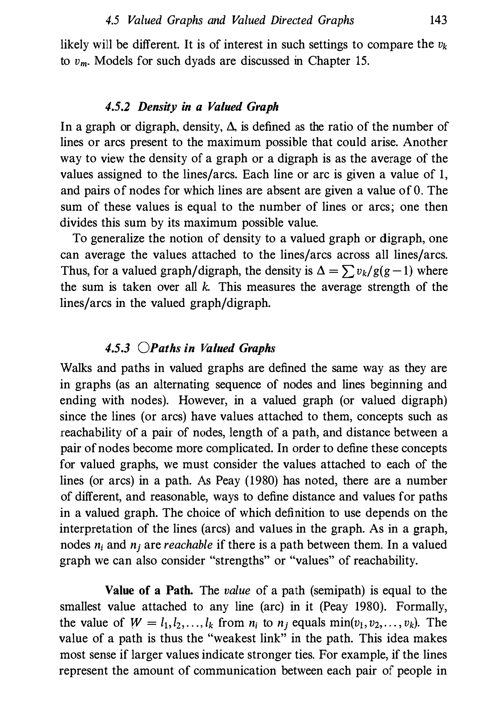 4.5 Valued Graphs and Valued Directed Graphs 143
likely will be different. It is of interest in such settings to compare the Vk
to Vm. Models for such dyads are discussed in Chapter 15.
4.5.2 Density in a Valued Graph
In a graph or digraph. density, LI., is defined as the ratio of the number of
lines or arcs present to the maximum possible that could arise. Another
way to view the density of a graph or a digraph is as the average of the
values assigned to the lines/arcs. Each line or arc is given a value of 1,
and pairs ofnodes for which lines are absent are given a value ofO. The
sum of these values is equal to the number of lines or arcs; one then
divides this sum by its maximum possible value.
To generalize the notion of density to a valued graph or digraph, one
can average the values attached to the lines/arcs across all lines/arcs.
Thus, for a valued graph/digraph, the density is LI. = z=Vk/g(g-l) where
the sum is taken over all k. This measures the average strength of the
lines/arcs in the valued graph/digraph.
4.5.3 OPaths in Valued Graphs
Walks and paths in valued graphs are defined the same way as they are
in graphs (as an alternating sequence of nodes and lines beginning and
ending with nodes). However, in a valued graph (or valued digraph)
since the lines (or arcs) have values attached to them, concepts such as
reachabllity of a pair of nodes, length of a path, and distance between a
pair ofnodes become more complicated. In order to define these concepts
for valued graphs, we must consider the values attached to each of the
lines (or arcs) in a path. As Peay (1980) has noted, there are a number
of different, and reasonable, ways to define distance and values for paths
in a valued graph. The choice of which definition to use depends on the
interpretation of the lines (arcs) and values in the graph. As in a graph,
nodes ni and nj are reachable if there is a path between them. In a valued
graph we can also consider "strengths" or "values" of reachability.
Value of a Path. The value of a path (semipath) is equal to the
smallest value attached to any line (arc) in it (Peay 1980). Formally,
the value of W = I"I" . . ., lk from ni to nj equals min(v"v" . . . , Vk). The
value of a path is thus the "weakest link" in the path. This idea makes
most sense if larger values indicate stronger ties. For example, ifthe lines
represent the amount of communication between each pair of people in
 