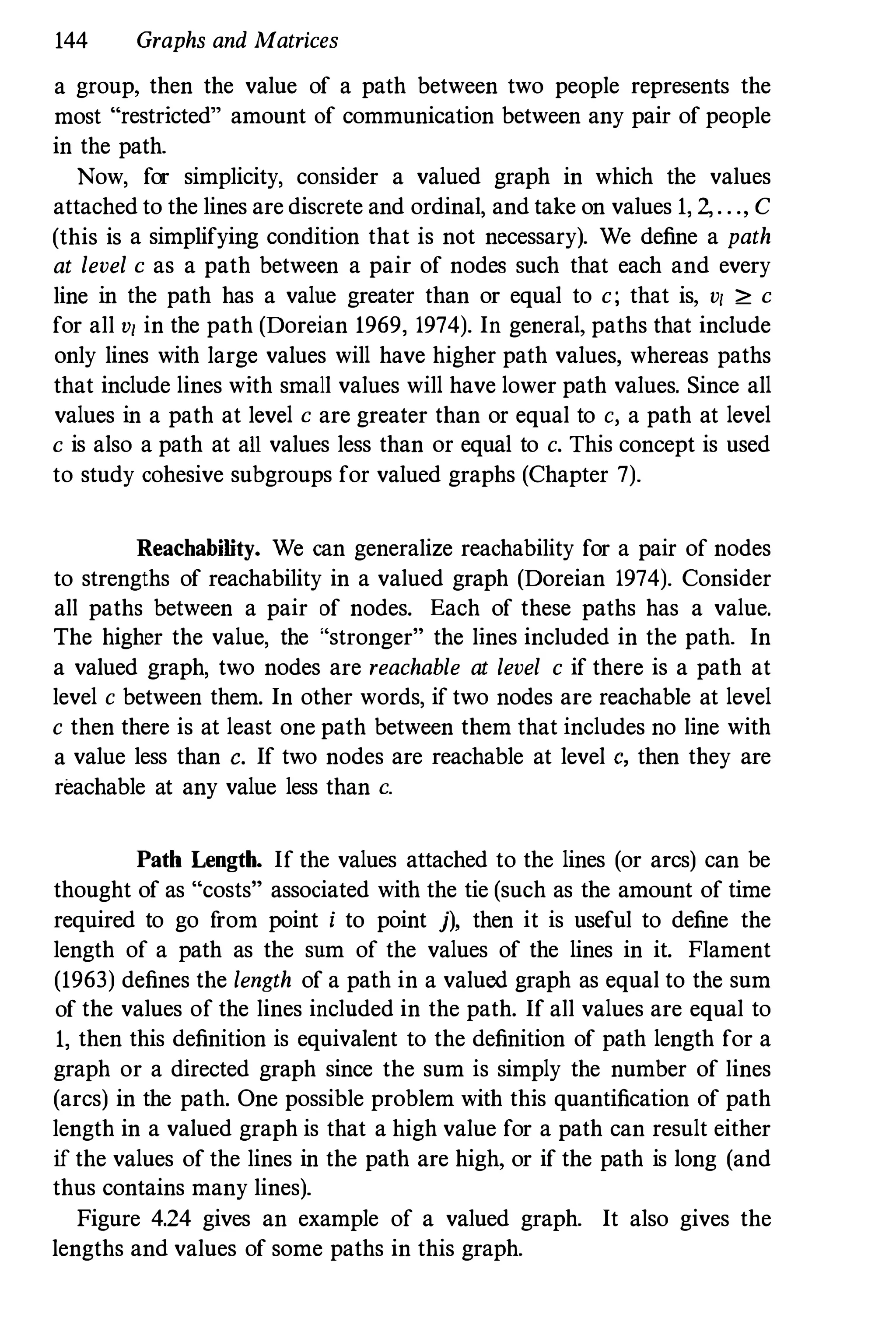 144 Graphs and Matrices
a group, then the value of a path between two people represents the
most "restricted" amount of communication between any pair of people
in the path.
Now, for simplicity, consider a valued graph in which the values
attached to the lines are discrete and ordinal, and take on values 1, 2,. . ., C
(this is a simplifying condition that is not necessary). We define a path
at level c as a path between a pair of nodes such that each and every
line in the path has a value greater than or equal to c; that is, v/ ;e: c
for all v/ in the path (Doreian 1969, 1974). In general, paths that include
only lines with large values will have higher path values, whereas paths
that include lines with small values will have lower path values. Since all
values in a path at level c are greater than or equal to c, a path at level
c is also a path at all values less than or equal to c. This concept is used
to study cohesive subgroups for valued graphs (Chapter 7).
Reachability. We can generalize reachability for a pair of nodes
to strengths of reachability in a valued graph (Doreian 1974). Consider
all paths between a pair of nodes. Each of these paths has a value.
The higher the value, the "stronger" the lines included in the path. In
a valued graph, two nodes are reachable at level c if there is a path at
level c between them. In other words, if two nodes are reachable at level
c then there is at least one path between them that includes no line with
a value less than c. If two nodes are reachable at level c, then they are
reachable at any value less than c.
Path Length. If the values attached to the lines (or arcs) can be
thought of as "costs" associated with the tie (such as the amount of time
required to go from point i to point j), then it is useful to define the
length of a path as the sum of the values of the lines in it. Flament
(1963) defines the length of a path in a valued graph as equal to the sum
of the values of the lines inclnded in the path. If all values are equal to
1, then this definition is equivalent to the definition of path length for a
graph or a directed graph since the sum is simply the number of lines
(arcs) in the path. One possible problem with this quantification of path
length in a valued graph is that a high value for a path can result either
if the values of the lines in the path are high, or if the path is long (and
thus contains many lines).
Figure 4.24 gives an example of a valued graph. It also gives the
lengths and values of some paths in this graph.
 