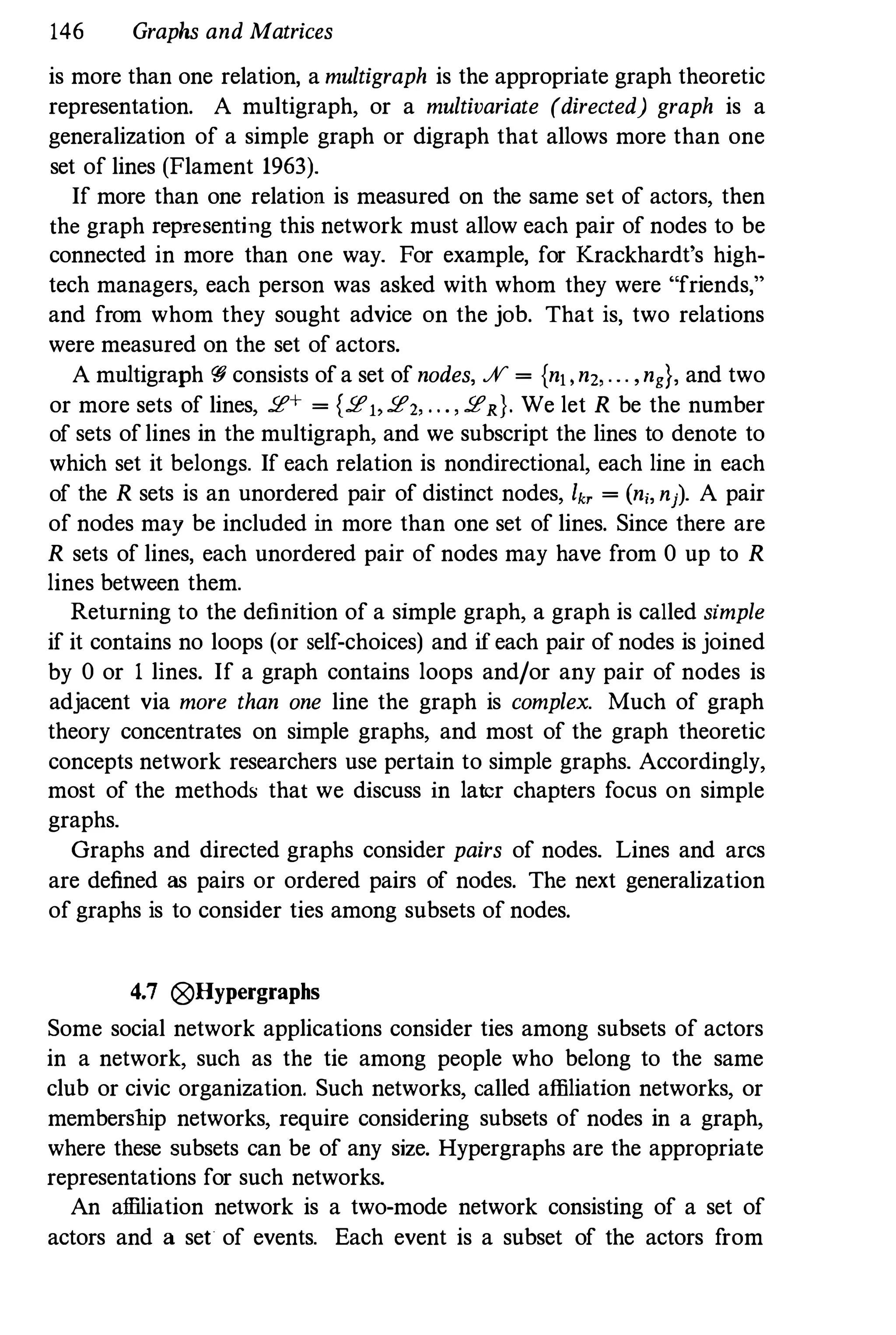 146 Graphs and Matrices
is more than one relation, a multigraph is the appropriate graph theoretic
representation. A multigraph, or a multivariate (directed) graph is a
generalization of a simple graph or digraph that allows more than one
set of lines (Flament 1963).
If more than one relation is measured on the same set of actors, then
the graph representing this network must allow each pair of nodes to be
connected in more than one way. For example, for Krackhardt's high­
tech managers, each person was asked with whom they were "friends,"
and from whom they sought advice on the job. That is, two relations
were measured on the set of actors.
A mnltigraph r; consists of a set of nodes, % = {n" n" ... ,ng}, and two
or more sets of lines, 2!+ = {2!" 2!,, . . . , 2!R}. We let R be the number
of sets of lines in the multigraph, and we subscript the lines to denote to
which set it belongs. If each relation is nondirectional, each line in each
of the R sets is an unordered pair of distinct nodes, I" = (n;, nj). A pair
of nodes may be included in more than one set of lines. Since there are
R sets of lines, each unordered pair of nodes may have from 0 up to R
lines between them.
Returning to the definition of a simple graph, a graph is called simple
if it contains no loops (or self-choices) and if each pair of nodes is joined
by 0 or I lines. If a graph contains loops and/or any pair of nodes is
adjacent via more than one line the graph is complex. Much of graph
theory concentrates on simple graphs, and most of the graph theoretic
concepts network researchers use pertain to simple graphs. Accordingly,
most of the methods that we discuss in later chapters focus on simple
graphs.
Graphs and directed graphs consider pairs of nodes. Lines and arcs
are defined as pairs or ordered pairs of nodes. The next generalization
of graphs is to consider ties among subsets of nodes.
4.7 0Hypergraphs
Some social network applications consider ties among subsets of actors
in a network, such as the tie among people who belong to the same
club or civic organization. Such networks, called affiliation networks, or
membership networks, require considering subsets of nodes in a graph,
where these subsets can be of any size. Hypergraphs are the appropriate
representations for such networks.
An affiliation network is a two-mode network consisting of a set of
actors and a set of events. Each event is a subset of the actors from
 