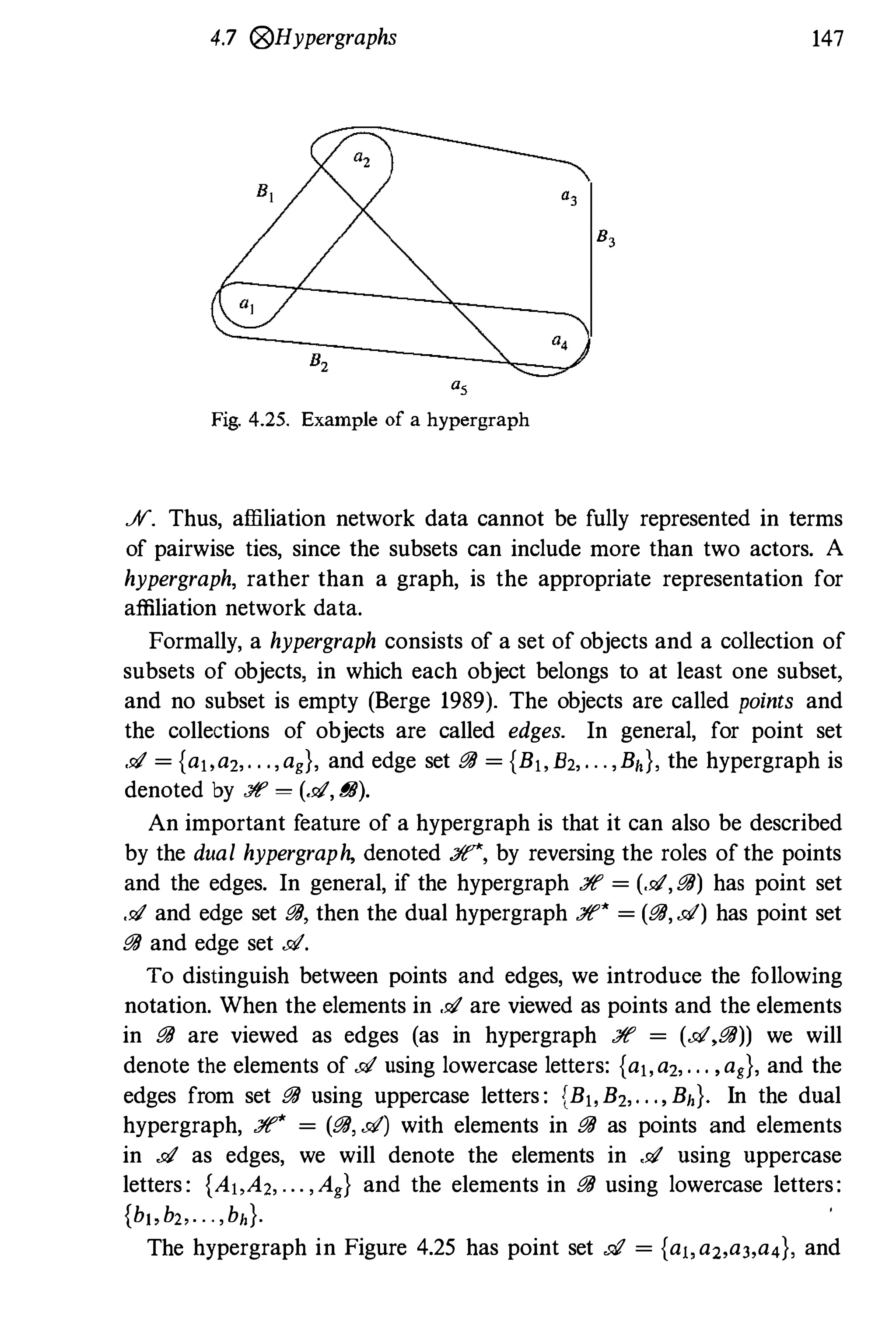 4.7 (i?)Hypergraphs 147
",
8,
8,
a,
Fig. 4.25. Example of a hypergraph
S. Thus, affiliation network data cannot be fully represented in terms
of pairwise ties, since the subsets can include more than two actors. A
hypergraph, rather than a graph, is the appropriate representation for
affiliation network data.
Formally, a hypergraph consists of a set of objects and a collection of
subsets of objects, in which each object belongs to at least one subset,
and no subset is empty (Berge 1989). The objects are called points and
the collections of objects are called edges. In general, for point set
.91 = {a" az,. . .,ag}, and edge set iJiJ = {B" B2, . . . ,Bh}, the hypergraph is
denoted by :ff = (.91, iJiJ).
An important feature of a hypergraph is that it can also be described
by the dual hypergraph, denoted :/f'*, by reversing the roles of the points
and the edges. In general, if the hypergraph :ff = (.91, iJiJ) has point set
.91 and edge set iJiJ, then the dual hypergraph :ff* = (iJiJ, d) has point set
iJiJ and edge set d.
To distinguish between points and edges, we introduce the following
notation. When the elements in .91 are viewed as points and the elements
in iJiJ are viewed as edges (as in hypergraph :ff = (d,iJiJ)) we will
denote the elements of d using lowercase letters: {a" az, . . . ,ag}, and the
edges from set iJiJ using uppercase letters : {B" Bz,. . ., Bh}' In the dual
hypergraph, :ff* = (iJiJ, d) with elements in iJiJ as points and elements
in .91 as edges, we will denote the elements in .91 using uppercase
letters : {A"Az, . . . ,Ag} and the elements in iJiJ using lowercase letters:
{b" b" . . . ,bh}.
The hypergraph in Figure 4.25 has point set .91 = {a" a2,a3,a4}, and
 