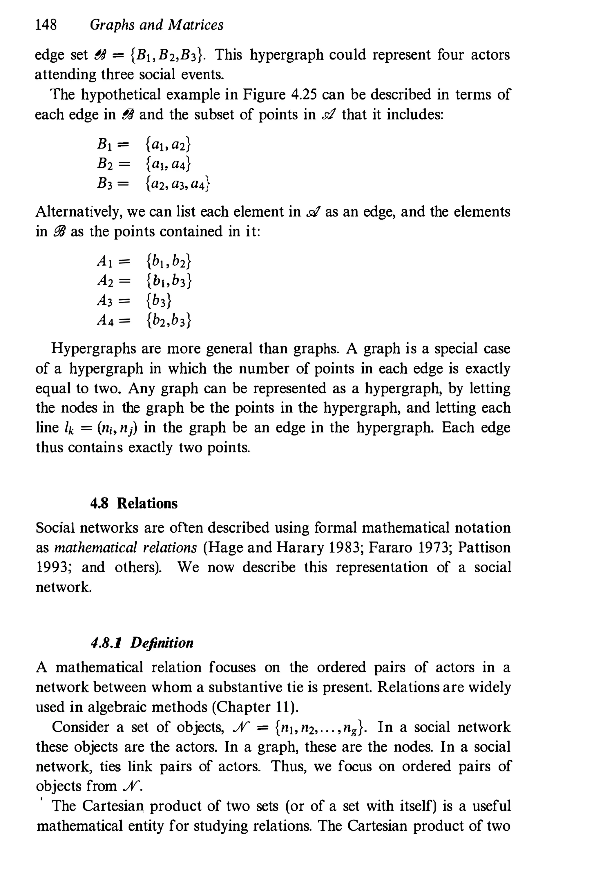 148 Graphs and Matrices
edge set t1JI = {B" B2,B3}. This hypergraph could represent four actors
attending three social events.
The hypothetical example in Figure 4.25 can be described in terms of
each edge in t1JI and the subset of points in .d that it includes:
B, = {a" a2}
B2 = {a" a4}
B3 = {a2, a3,a4}
Alternatively, we can list each element in .d as an edge, and the elements
in t1JI as the points contained in it:
A, = {h" h2}
A2 = {b"h3}
A3 = {h3}
A4 = {h2,h3}
Hypergraphs are more general than graphs. A graph is a special case
of a hypergraph in which the number of points in each edge is exactly
equal to two. Any graph can be represented as a hypergraph, by letting
the nodes in the graph be the points in the hypergraph, and letting each
line lk = (n" nj) in the graph be an edge in the hypergraph. Each edge
thus contains exactly two points.
4.8 Relations
Social networks are often described using formal mathematical notation
as mathematical relations (Hage and Harary 1983; Fararo 1973; Pattison
1993; and others). We now describe this representation of a social
network.
4.8.1 Definition
A mathematical relation focuses on the ordered pairs of actors in a
network between whom a substantive tie is present. Relations are widely
used in algebraic methods (Chapter 11).
Consider a set of objects, % = {n" n2,... ,ng}. In a social network
these objects are the actors. In a graph, these are the nodes. In a social
network, ties link pairs of actors_ Thus, we focus on ordered pairs of
objects from %.
o The Cartesian product of two sets (or of a set with itself) is a useful
mathematical entity for studying relations. The Cartesian product of two
 
