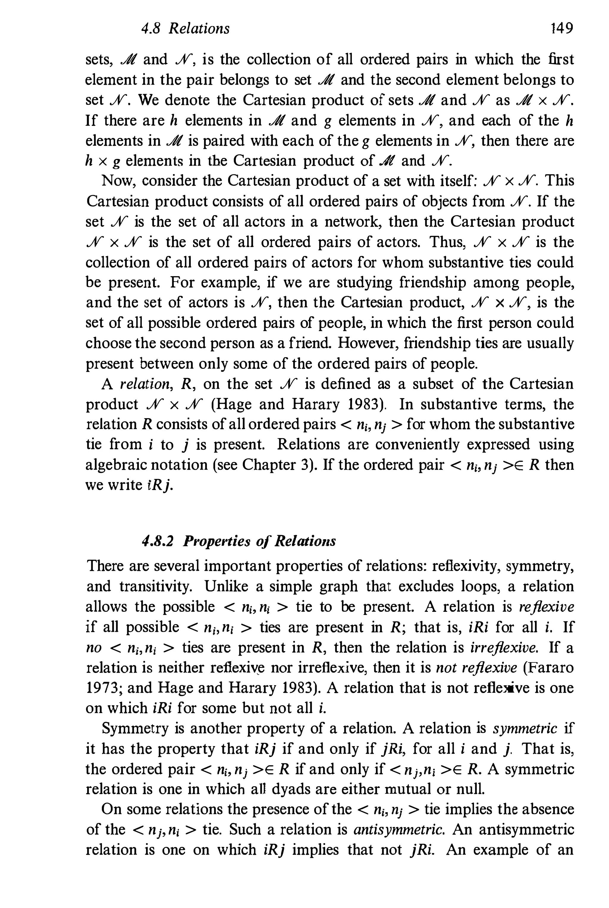 4.8 Relations 149
sets, J!t and %, is the collection of all ordered pairs in which the first
element in the pair belongs to set J!t and the second element belongs to
set %. We denote the Cartesian product of sets J!t and % as J!t x %.
If there are h elements in J!t and g elements in %, and each of the h
elements in J!t is paired with each of the g elements in %, then there are
h x g elements in tbe Cartesian product of J!t and %.
Now, consider the Cartesian product of a set with itself; % x %. This
Cartesian product consists of all ordered pairs of objects from %. If the
set % is the set of all actors in a network, then the Cartesian product
% x % is the set of all ordered pairs of actors. Thus, % x % is the
collection of all ordered pairs of actors for whom substantive ties could
be present. For example, if we are studying friendship among people,
and the set of actors is %, then the Cartesian product, % x %, is the
set of all possible ordered pairs of people, in which the first person could
choose the second person as a friend. However, friendship ties are usually
present between only some of the ordered pairs of people.
A relation, R, on the set % is defined as a subset of the Cartesian
product % x % (Hage and Harary 1983). In substantive terms, the
relation R consists ofall ordered pairs < n" nj > for whom the substantive
tie from i to j is present. Relations are conveniently expressed using
algebraic notation (see Chapter 3). If the ordered pair < n" nj >E R then
we write iRj.
4.8.2 Properties ofRelatiolls
There are several important properties of relations; reflexivity, symmetry,
and transitivity. Unlike a simple graph that excludes loops, a relation
allows the possible < n" n, > tie to be present. A relation is reflexive
if all possible < n"n, > ties are present in R; that is, iRi for all i. If
no < nj,ni > ties are present in R, then the relation is irreflexive. If a
relation is neither reflexiv�e nor irrefiexive, then it is not reflexive (Fafaro
1973; and Hage and Harary 1983). A relation that is not reflexive is one
on which iRi for some but not all i.
Symmetry is another property of a relation. A relation is symmetric if
it has the property that iRj if and only if jRi, for all i and j. That is,
the ordered pair < n" nj >E R if and only if < nj,n, >E R. A symmetric
relation is one in which all dyads are either mutual or null.
On some relations the presence ofthe < n" nj > tie implies the absence
of the < nj,n, > tie. Such a relation is antisymmetric. An antisymmetric
relation is one on which iRj implies that not jRi. An example of an
 