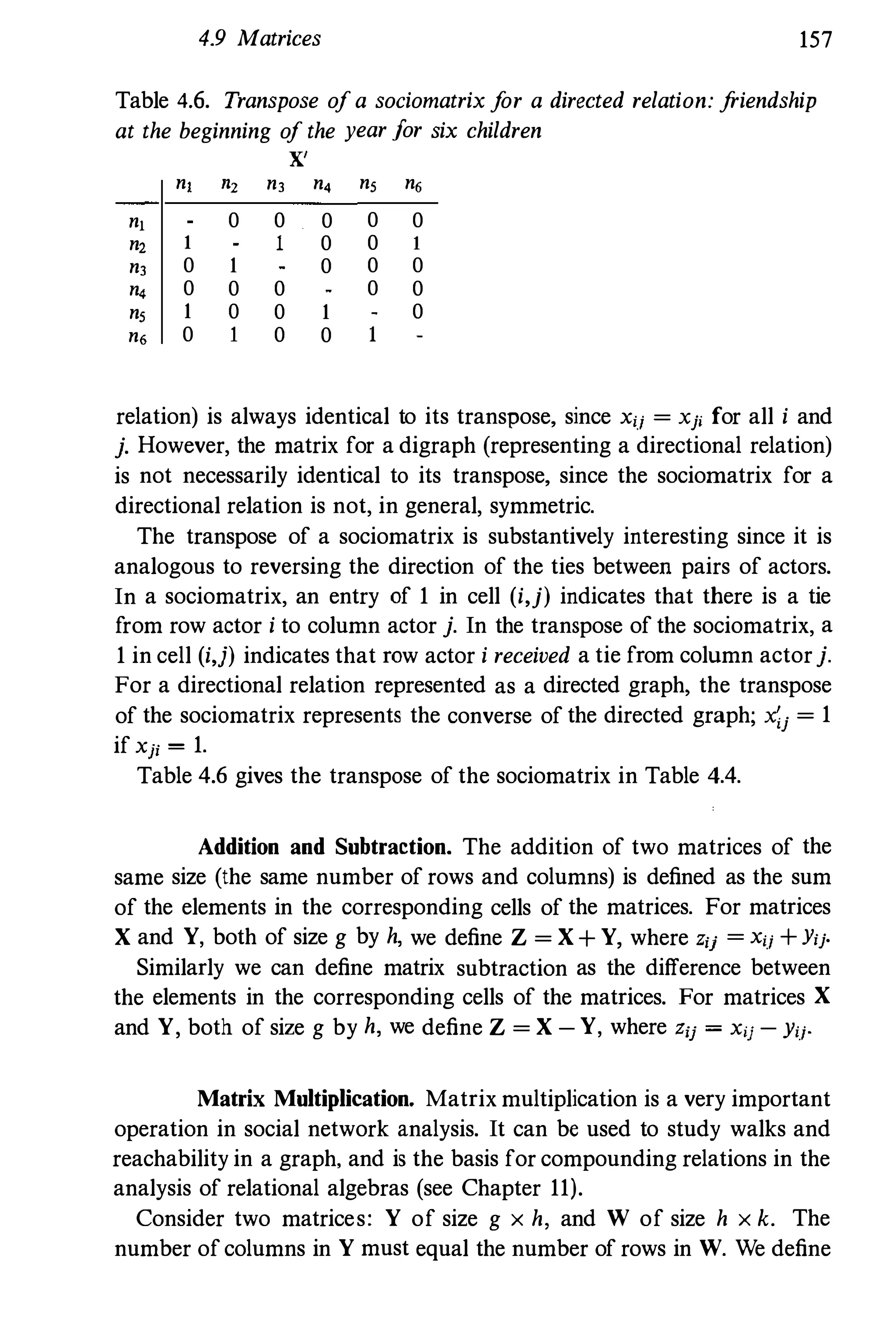 4.9 Matrices 157
Table 4.6. Transpose ofa sociomatrix for a directed relation: friendship
at the beginning of the year Jor six children
X'
n, '2 n, n, n, n,
n, 0 0 0 0 0
n2 1 1 0 0 1
n, 0 1 0 0 0
n, 0 0 0 0 0
n, 1 0 0 1 0
n, 0 1 0 0
relation) is always identical to its transpose, since xij = Xji for all i and
j. However, the matrix for a digraph (representing a directional relation)
is not necessarily identical to its transpose, since the sociornatrix for a
directional relation is not, in general, symmetric.
The transpose of a sociomatrix is substantively interesting since it is
analogous to reversing the direction of the ties betweeu pairs of actors.
In a sociomatrix, an entry of 1 in cell (i,j) indicates that there is a tie
from row actor i to column actor j. In the transpose of the sociomatrix, a
1 in cell (i,j) indicates that row actor i received a tie from column actorj.
For a directional relation represented as a directed graph, the transpose
of the sociomatrix represents the converse of the directed graph; X;j = 1
if xji = 1.
Table 4.6 gives the transpose of the sociomatrix in Table 4.4.
Addition and Subtraction. The addition of two matrices of the
same size (the same number of rows and columns) is defined as the sum
of the elements in the corresponding cells of the matrices. For matrices
X and Y, both of size g by h, we define Z = X + Y, where Zij = xij + Yij.
Similarly we can define matrix subtraction as the difference between
the elements in the corresponding cells of the matrices. For matrices X
and Y, both of size g by h, we define Z = X - Y, where zij = xij - Yij'
Matrix Multiplication. Matrix multiplication is a very important
operation in social network analysis. It can be used to study walks and
reachability in a graph, and is the basis for compounding relations in the
analysis of relational algebras (see Chapter 11).
Consider two matrices: Y of size g x h, and W of size h x k. The
number ofcolumns in Y must equal the number of rows in W. We define
 