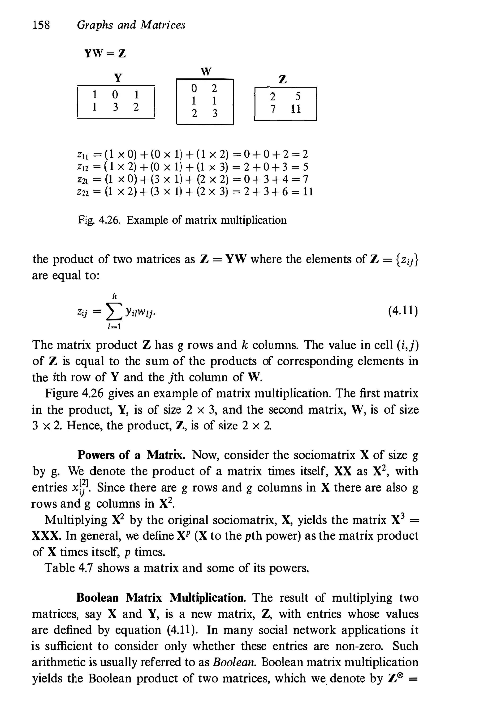 158 Graphs and Matrices
W
YW � Z
Y
1 0 1
1 3 2
OJJ2
1 1
2 3
z
I25l
�
z" � (1 x 0) + (0 x 1) + (1 x 2) � 0 + 0 + 2 � 2
Z12 � ( 1 x 2) + (0 x 1) + (1 x 3) � 2 + 0+ 3 � 5
Z21 � (1 x 0) + (3 x 1) + (2 x 2) � 0 + 3 +4 � 7
z" � (1 x 2) + (3 x l) + (2 x 3) � 2 + 3 + 6 � 11
Fig. 4.26. Example of matrix multiplication
the product of two matrices as Z = YW where the elements of Z = {zij}
are equal to:
h
Zij = LYi/Wlj.
/-1
(4.11)
The matrix product Z has g rows and k columns. The value in cell (i,j)
of Z is equal to the sum of the products of corresponding elements in
the ith row of Y and the jth column of W.
Figure 4.26 gives an example of matrix multiplication. The first matrix
in the product, Y, is of size 2 x 3, and the second matrix, W, is of size
3 x 2. Hence, the product, Z, is of size 2 x 2.
Powers of a Matrix. Now, consider the sociomatrix X of size g
by g. We denote the product of a matrix times itself, XX as X', with
entries xl}l. Since there are g rows and g columns in X there are also g
rows and g columns in X2.
Multiplying X2 by the original sociomatrix, X, yields the matrix X3 =
XXX. In general, we define XP (X to the pth power) as the matrix product
of X times itself, p times.
Table 4.7 shows a matrix and some of its powers.
Boolean Matrix Multiplication. The result of multiplying two
matrices, say X and Y, is a new matrix, Z, with entries whose values
are defined by equation (4.11). In many social network applications it
is sufficient to consider only whether these entries are non-zero. Such
arithmetic is usually referred to as Boolean. Boolean matrix multiplication
yields the Boolean product of two matrices, which we. denote by Z® =
 