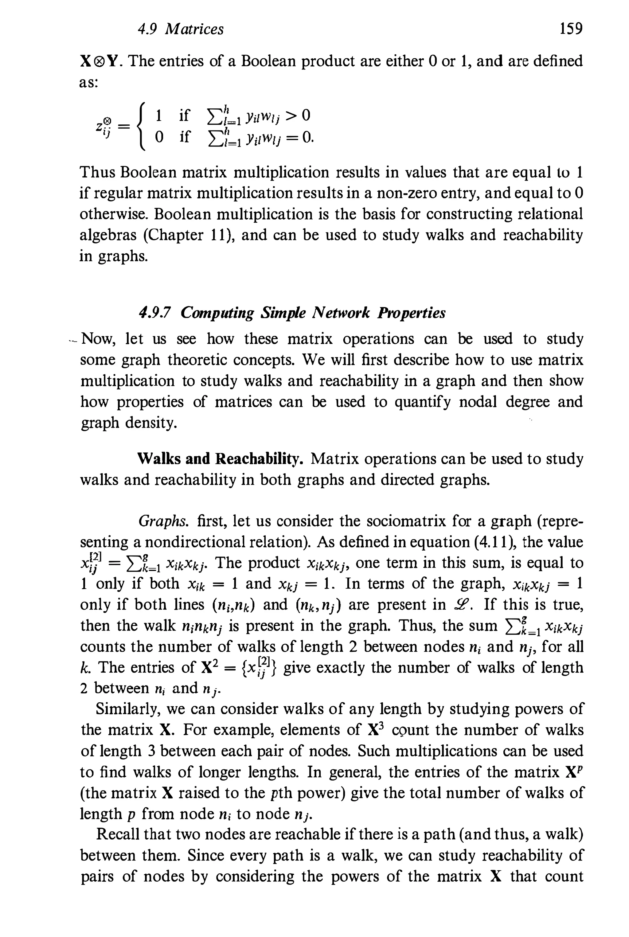 4.9 Matrices 159
X®Y. The entries of a Boolean product are either 0 or 1,and are defined
as:
z� = { 1 if �t�, Yi/Wlj > 0
} 0 lf �'�l Yi/wlj = O.
Thus Boolean matrix multiplication results in values that are equal to 1ifregular matrix multiplication results in a non-zero entry, and equal to 0
otherwise. Boolean multiplication is the basis for constructing relational
algebras (Chapter 11),and can be used to study walks and reachability
in graphs.
4.9.7 Computing Simple Network Properties
'. Now, let us see how these matrix operations can be used to study
some graph theoretic concepts. We will first describe how to use matrix
multiplication to study walks and reachability in a graph and then show
how properties of matrices can be used to quantify nodal degree and
graph density.
Walks and Reachability. Matrix operations can be used to study
walks and reachability in both graphs and directed graphs.
Graphs. first, let us consider the sociomatrix for a graph (repre­
senting a nondirectional relation). As defined in equation (4.11),the value
xlP = �%�l X;kXkj. The product X;kXkj, one term in this sum, is equal to
1only if both X'k = 1and Xkj = 1. In terms of the graph, X'kXkj = 1only if both lines (n"nk) and (nk,nj) are present in 2'. If this is true,
then the walk n,nknj is present in the graph. Thus, the sum �f�l X;kXkj
counts the number of walks of length 2 between nodes n, and nj, for all
k. The entries of X2 = {xi;]} give exactly the number of walks of length
2 between nj and nj.
Similarly, we can consider walks of any length by studying powers of
the matrix X. For example, elements of X3 count the number of walks
oflength 3 between each pair of nodes. Such multiplications can be used
to find walks of longer lengths. In general, the entries of the matrix XP
(the matrix X raised to the pth power) give the total number ofwalks of
length p from node n, to node nj.
Recall that two nodes are reachable ifthere is a path (andthus, a walk)
between them. Since every path is a walk, we can study reachability of
pairs of nodes by considering the powers of the matrix X that count
 