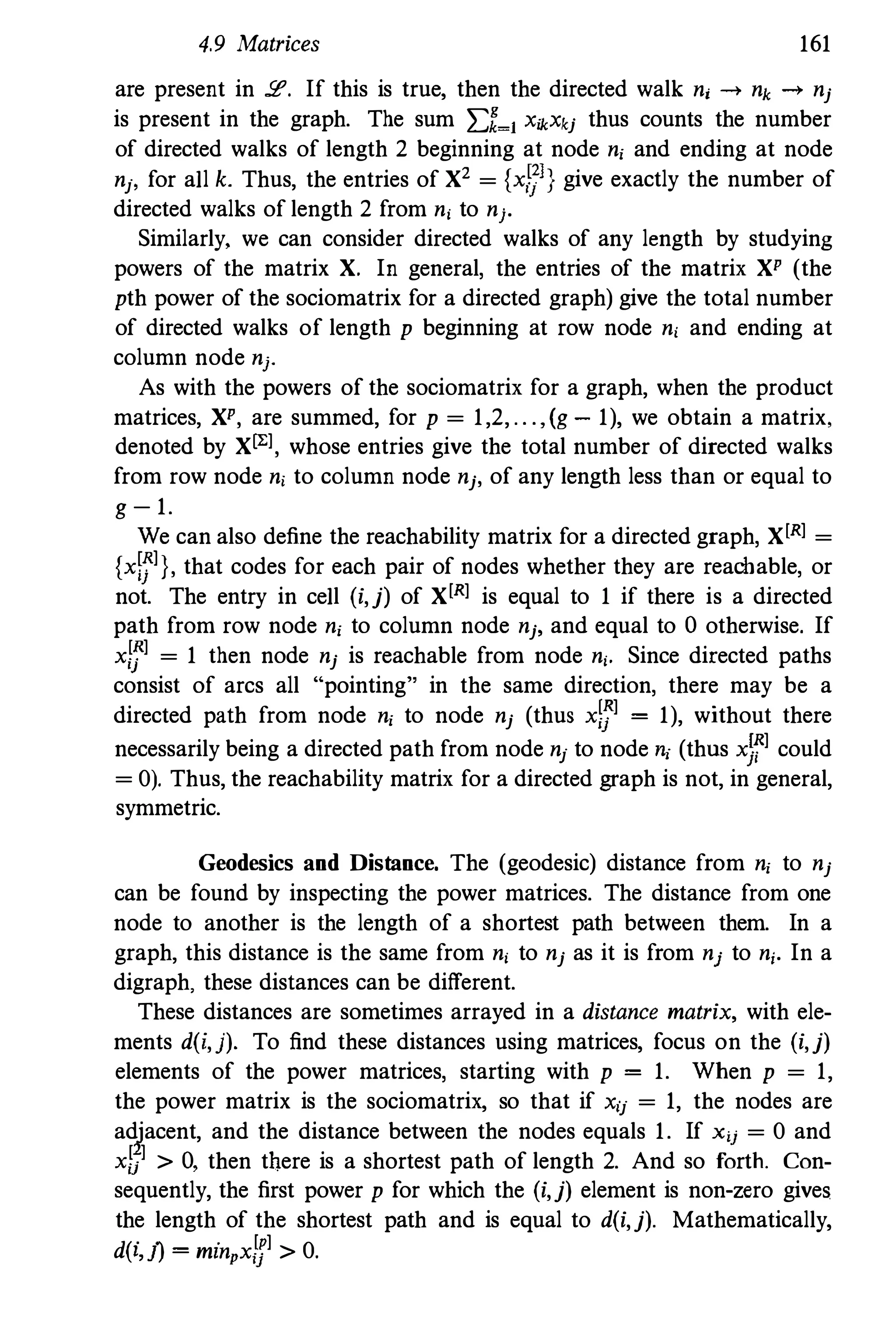 4.9 Matrices 161
are present in !£'. If this is true, then the directed walk n, -+ nk -+ nj
is present in the graph. The sum 2:1�1 X,kXkj thus counts the number
of directed walks of length 2 beginning at node n, and ending at node
nj' for a1l k. Thus, the entries of X2 = {x,�]} give exactly the number of
directed walks of length 2 from n, to nj.
Similarly, we can consider directed walks of any length by studying
powers of the matrix X. In general, the entries of the matrix XP (the
pth power of the sociomatrix for a directed graph) give the total number
of directed walks of length p beginning at row node n, and ending at
column node nj.
As with the powers of the sociomatrix for a graph, when the product
matrices, XP, are summed, for p = 1,2, .. . , (g - 1), we obtain a matrix,
denoted by Xl"], whose entries give the total number of directed walks
from row node n, to column node nj, of any length less than or equal to
g -1.
We can also define the reachability matrix for a directed graph, X[R] =
{xW]}, that codes for each pair of nodes whether they are reachable, or
not. The entry in ce1l (i,j) of X[R] is equal to 1 if there is a directed
path from row node n, to column node nj, and equal to 0 otherwise. If
xlf] = 1 then node nj is reachable from node n,. Since directed paths
consist of arcs a1l "pointing" in the same direction, there may be a
directed path from node n, to node nj (thus xlf]= 1), without there
necessarily being a directed path from node nj to node", (thus xJf] could
= 0). Thus, the reachability matrix for a directed graph is not, in general,
symmetric.
Geodesics and Distance. The (geodesic) distance from n, to nj
can be found by inspecting the power matrices. The distance from one
node to another is the length of a shortest path between them. In a
graph, this distance is the same from n, to nj as it is from nj to ni. In a
digraph. these distances can be different.
These distances are sometimes arrayed in a distance matrix, with ele­
ments d(i,j). To find these distances using matrices, focus on the (i,j)
elements of the power matrices, starting with p= 1. When p = 1,
the power matrix is the sociomatrix, so that if X'j = 1, the nodes are
adjacent, and the distance between the nodes equals 1. If X'j = 0 and
xl;] > 0, then there is a shortest path of length 2. And so forth. Con­
sequently, the first power p for which the (i,j) element is non-zero gives
the length of the shortest path and is equal to d(i,j). Mathematically,
d(") . [P] 0l, ] = mznpxij > .
 