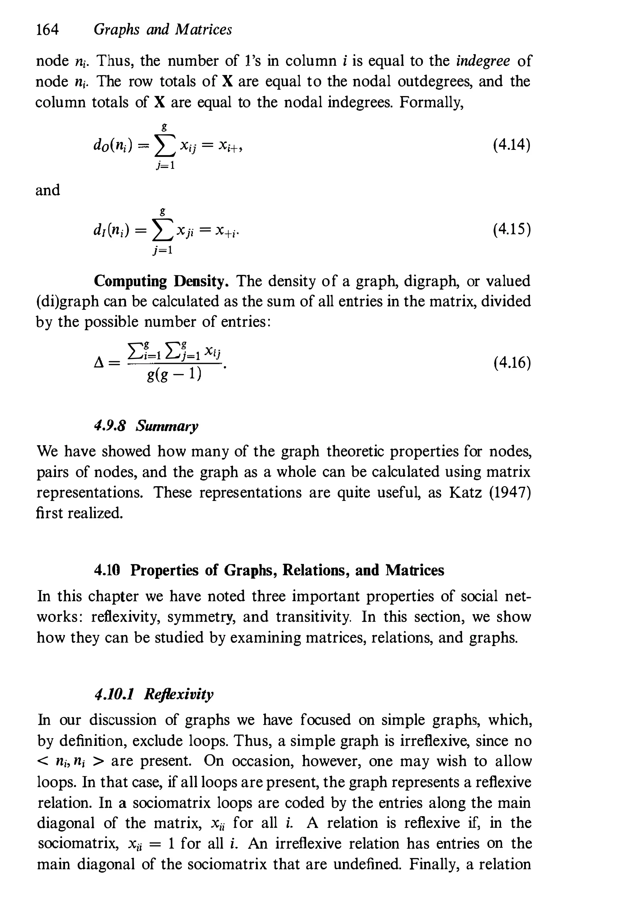 164 Graphs and Matrices
node ni. Thus, the number of l's in column i is equal to the indegree of
node ni. The row totals of X are equal to the nodal outdegrees, and the
column totals of X are equal to the nodal indegrees. Formally,
and
g
do(ni) =Lxij =Xi+,
j=l
g
df(n,) = LXji =X+i·
j=l
(4.14)
(4.15)
Computing Density. The density of a graph, digraph, or valued
(di)graph can be calculated as the sum of all entries in the matrix, divided
by the possible number of entries:
I:g I:g x-.
d = i�l j�l 'J
(4.16)
g(g - l)
.
4.9.8 Summary
We have showed how many of the graph theoretic properties for nodes,
pairs of nodes, and the graph as a whole can be calculated using matrix
representations. These representations are quite useful, as Katz (1947)
first realized.
4.10 Properties of Graphs, Relations, and Matrices
In this chapter we have noted three important properties of social net­
works: reflexivity, symmetry, and transitivity. In this section, we show
how they can be studied by examining matrices, relations, and graphs.
4.10.1 Reflexivity
In our discussion of graphs we have focused on simple graphs, which,
by definition, exclude loops. Thus, a simple graph is irreflexive, since no
< ni, nj > are present. On occasion, however, one may wish to allow
loops. In that case, if all loops are present, the graph represents a reflexive
relation. In a sociomatrix loops are coded by the entries along the main
diagonal of the matrix, Xii for all i. A relation is reflexive if, in the
sociomatrix, Xii = 1 for all i. An irreflexive relation has entries on the
main diagonal of the sociomatrix that are undefined. Finally, a relation
 