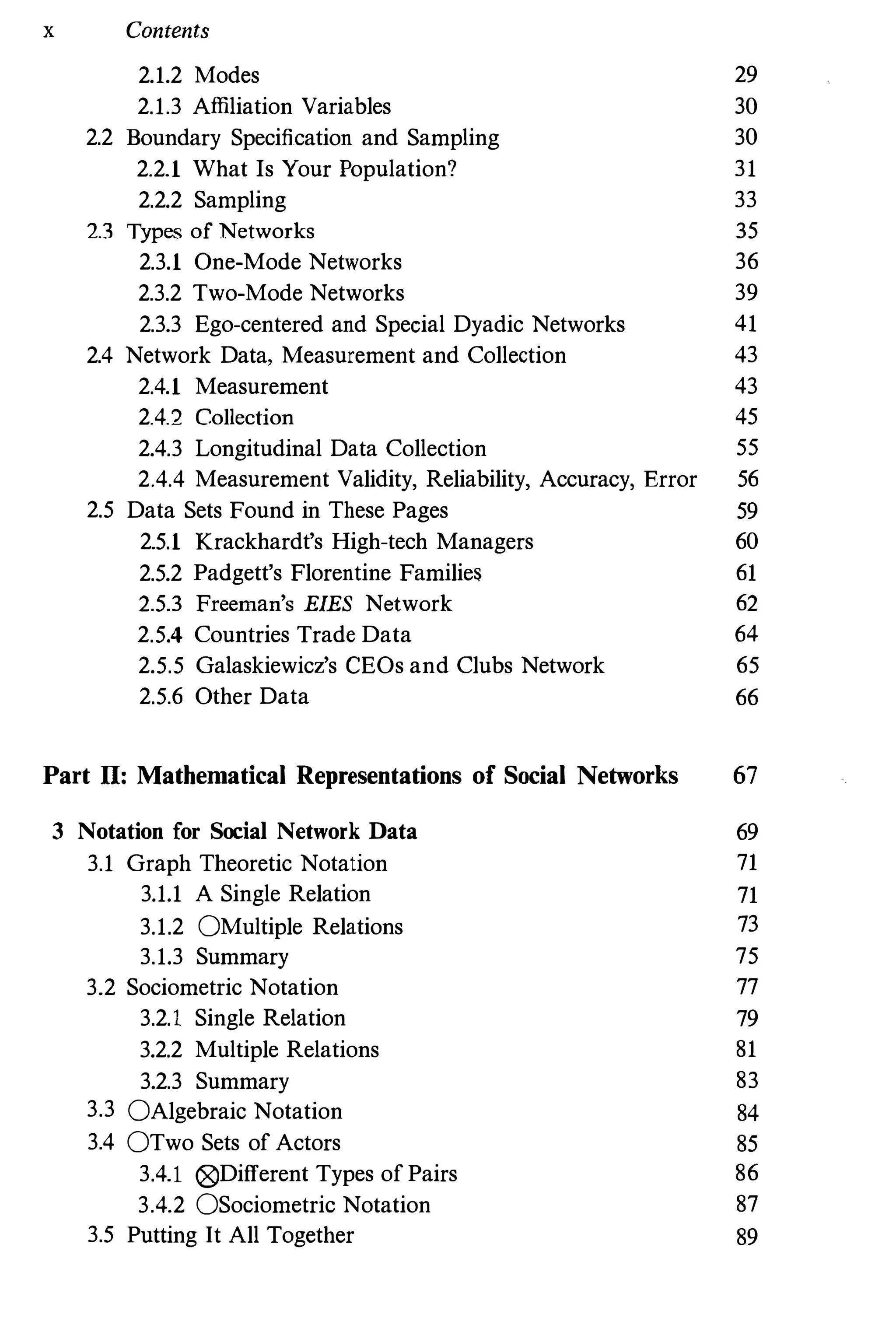x Contents
2.1.2 Modes
2.1.3 Affiliation Variables
2.2 Boundary Specification and Sampling
2.2.1 What Is Your Population?
2.2.2 Sampling
2.3 Types of Networks
2.3.1 One-Mode Networks
2.3.2 Two-Mode Networks
2.3.3 Ego-centered and Special Dyadic Networks
2.4 Network Data, Measurement and Collection
2.4.1 Measurement
2.4.2 Collection
2.4.3 Longitudinal Data Collection
29
30
30
31
33
35
36
39
41
43
43
45
55
2.4.4 Measurement Validity, Reliability, Accuracy, Error 56
2.5 Data Sets Found in These Pages 59
2.5.1 Krackhardt's High-tech Managers 60
2.5.2 Padgett's Florentine Families 61
2.5.3 Freeman's EIES Network 62
2.5.4 Countries Trade Data 64
2.5.5 Galaskiewicz's CEOs and Clubs Network 65
2.5.6 Other Data 66
Part II: Mathematical Representations of Social Networks 67
3 Notation for Social Network Data 69
3.1 Graph Theoretic Notation 71
3.1.1 A Single Relation 71
3.1.2 OMultiple Relations 73
3.1.3 Summary 75
3.2 Sociometric Notation 77
3.2.1 Single Relation 79
3.2.2 Multiple Relations 81
3.2.3 Summary 83
3.3 OAlgebraic Notation 84
3.4 OTwo Sets of Actors 85
3.4.1 @Different Types ofPairs 86
3.4.2 OSociometric Notation 87
3.5 Putting It All Together 89
 