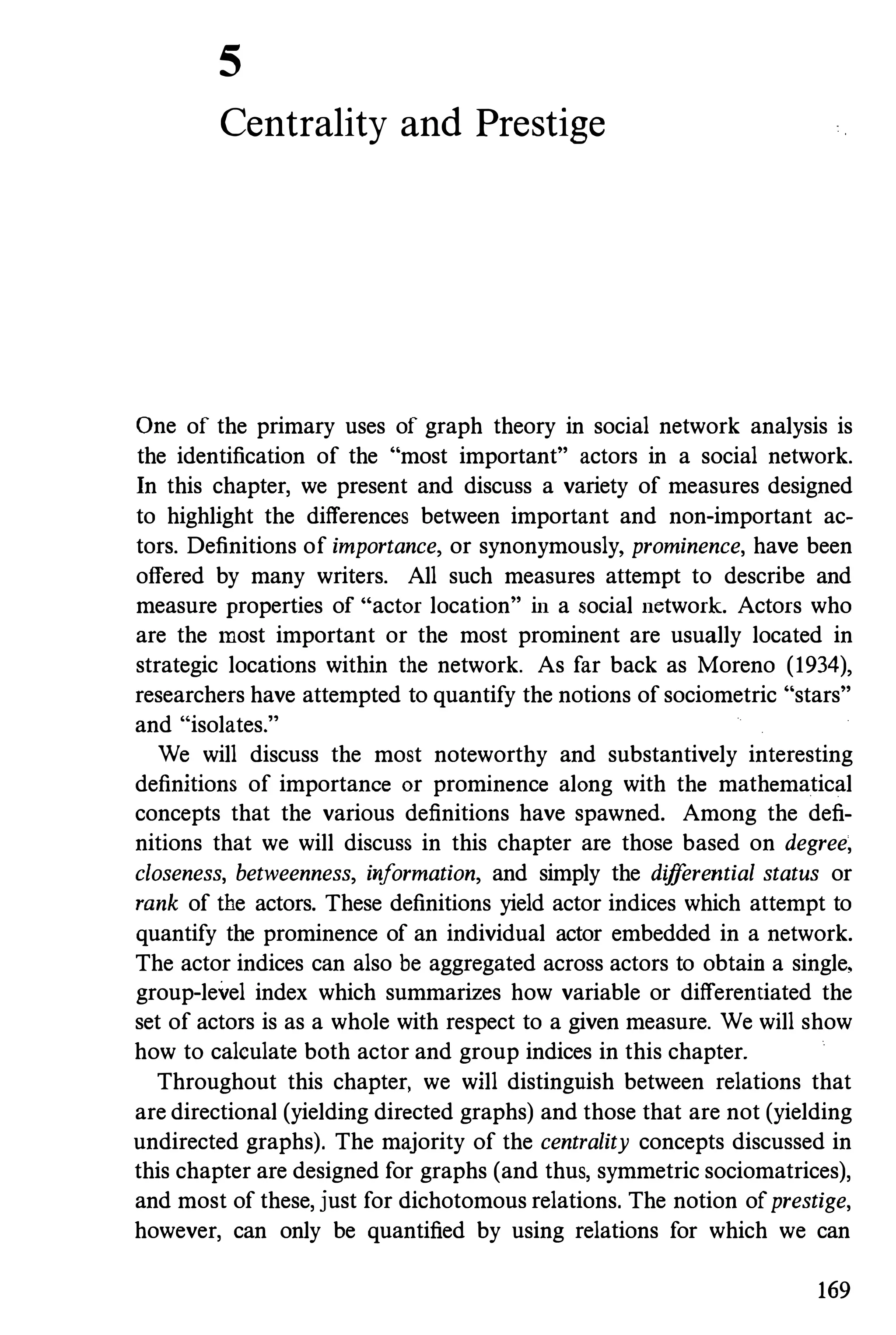 5
Centrality and Prestige
One of the primary uses of graph theory in social network analysis is
the identification of the "most important" actors in a social network.
In this chapter, we present and discuss a variety of measures designed
to highlight the differences between important and non-important ac­
tors. Definitions of importance, or synonymously, prominence, have been
offered by many writers. All such measures attempt to describe and
measure properties of Hactor location" in a social network. Actors who
are the most important or the most prominent are usually located in
strategic locations within the network. As far back as Moreno (1934),
researchers have attempted to quantify the notions of sociometric "stars"
and "isolates."
We will discuss the most noteworthy and substantively interesting
definitions of importance or prominence along with the mathematical
concepts that the various definitions have spawned. Among the defi­
nitions that we will discuss in this chapter are those based on degree,
closeness, betweenness, information, and simply the differential status or
rank of the actors. These definitions yield actor indices which attempt to
quantify the prominence of an individual actor embedded in a network.
The actor indices can also be aggregated across actors to obtain a single,
group-level index which summarizes how variable or differentiated the
set of actors is as a whole with respect to a given measure. We will show
how to calculate both actor and group indices in this chapter.
Throughout this chapter, we will distinguish between relations that
are directional (yielding directed graphs) and those that are not (yielding
undirected graphs). The majority of the centrality concepts discussed in
this chapter are designed for graphs (and thus, symmetric sociomatrices),
and most of these, just for dichotomous relations. The notion ofprestige,
however, can only be quantified by using relations for which we can
169
 