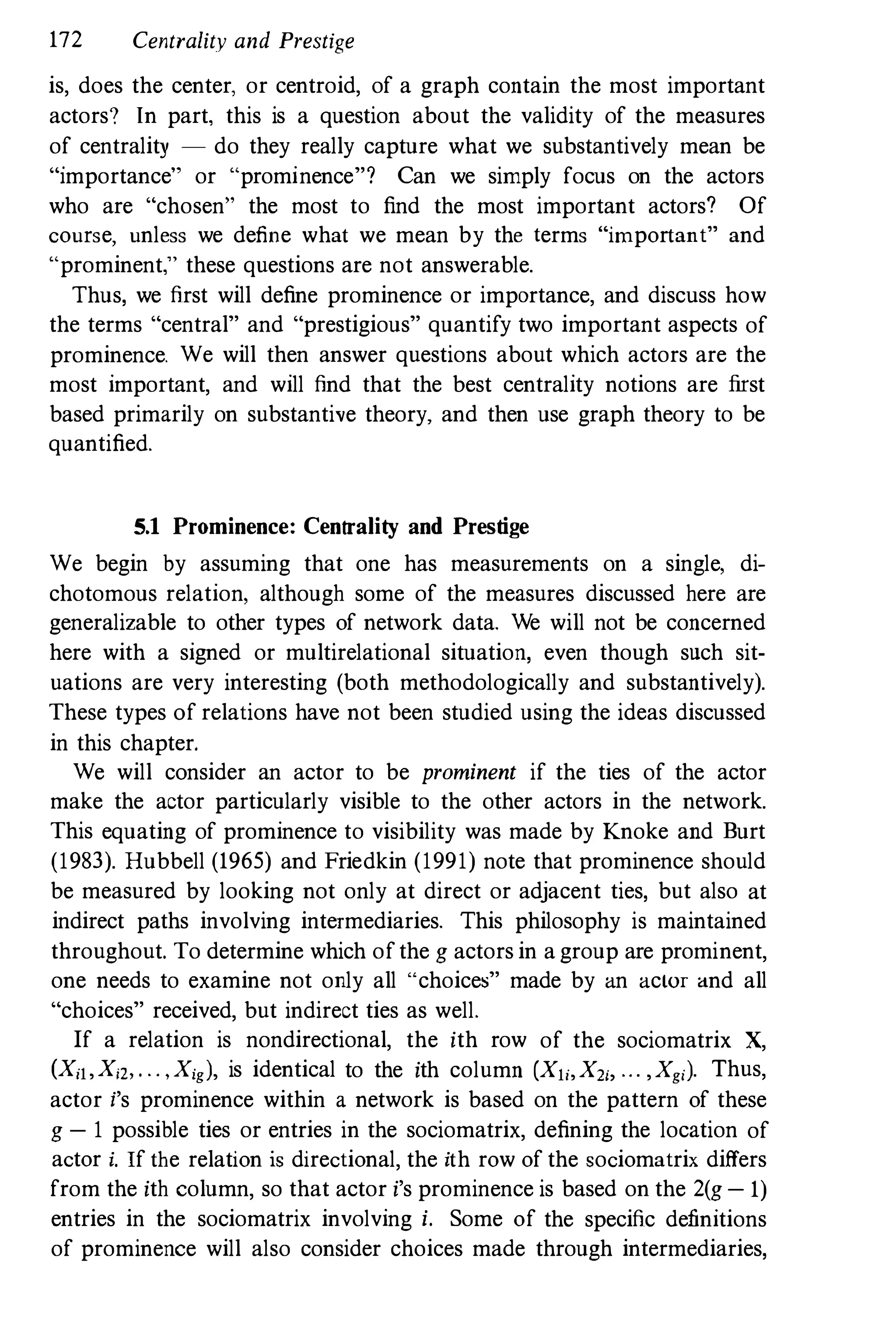 172 Centrality and Prestige
is, does the center, or centroid, of a graph contain the most important
actors? In part, this is a question about the validity of the measures
of centrality - do they really capture what we substantively mean be
"importance" or "prominence"? Can we simply focus on the actors
who are "chosen" the most to find the most important actors? Of
course, unless we define what we mean by the terms "important" and
"prominent," these questions are not answerable.
Thus, we first will define prominence or importance, and discuss how
the terms "central" and "prestigious" quantify two important aspects of
prominence. We will then answer questions about which actors are the
most important, and will find that the best centrality notions are first
based primarily on substantive theory, and then use graph theory to be
quantified.
5.1 Prominence: Centrality and Prestige
We begin by assuming that one has measurements on a single. di­
chotomous relation. although some of the measures discussed here are
generalizable to other types of network data. We will not be concerned
here with a signed or multirelational situation, even though such sit­
uations are very interesting (both methodologically and substantively).
These types of relations have not been studied using the ideas discussed
in this chapter.
We will consider an actor to be prominent if the ties of the actor
make the actor particularly visible to the other actors in the network.
This equating of prominence to visibility was made by Knoke and Burt
(1983). Hubbell (1965) and Friedkin (1991) note that prominence should
be measured by looking not only at direct or adjacent ties, but also at
indirect paths involving intermediaries. This philosophy is maintained
throughout. To determine which ofthe g actors in a group are prominent,
one needs to examine not only all "choices" made by an actor and all
"choices" received, but indirect ties as well.
If a relation is nondirectional, the ith row of the sociomatrix X,
(Xil,X", ...,Xig), is identical to the ith column (Xli,X", ... ,Xg,). Thus,
actor i's prominence within a network is based on the pattern of these
g - 1 possible ties or entries in the sociomatrix, defining the location of
actor i. If the relation is directional, the ith row of the sociomatrix differs
from the ith column, so that actor i's prominence is based on the 2(g - 1)
entries in the sociomatrix involving i. Some of the specific definitions
of prominence will also consider choices made through intermediaries,
 