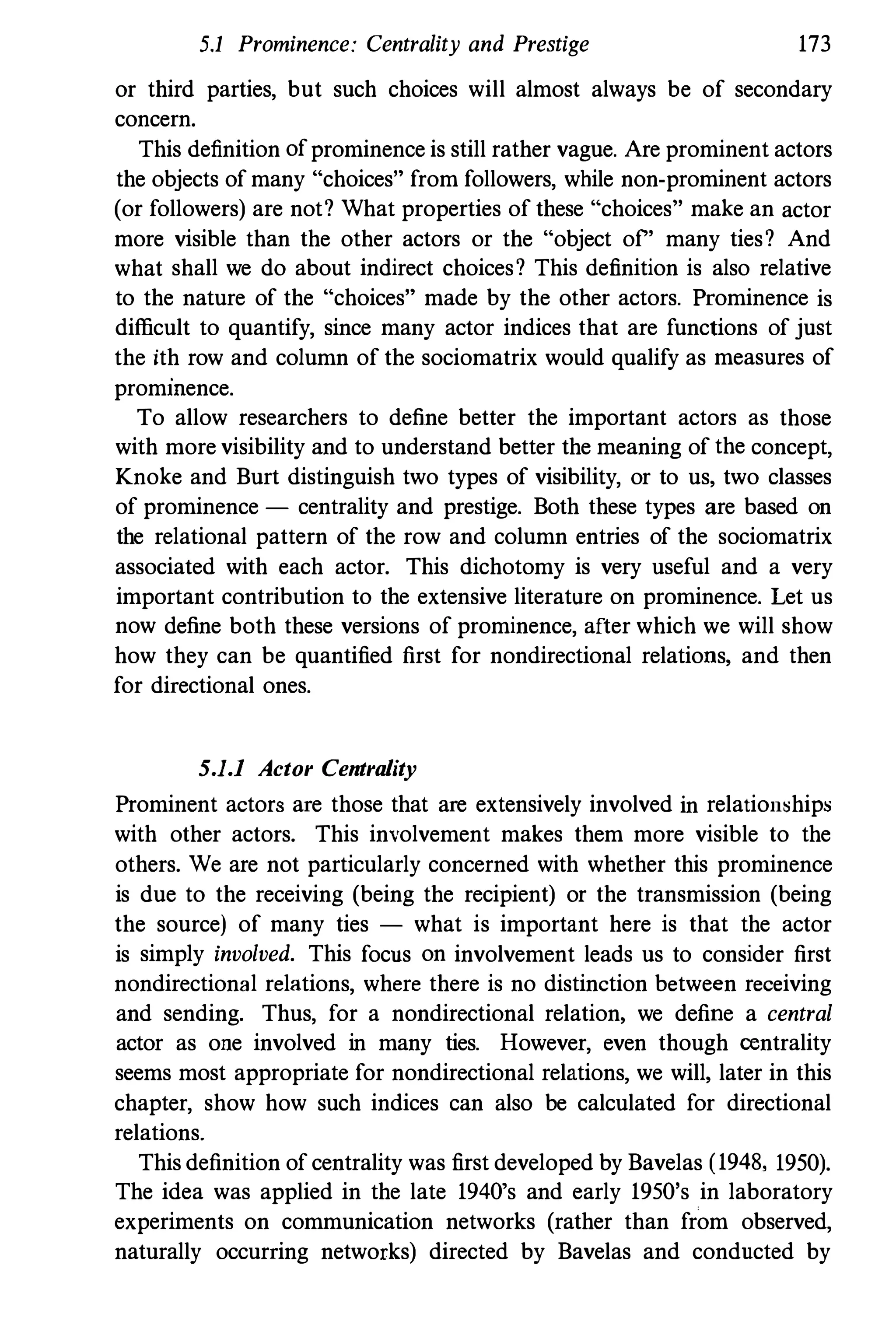 5.1 Prominence: Centrality and Prestige 173
or third parties, but such choices will almost always be of secondary
concern.
This definition of prominence is still rather vague. Are prominent actors
the objects of many "choices" from followers, while non-prominent actors
(or followers) are not? What properties of these "choices" make an actor
more visible than the other actors or the "object of" many ties? And
what shall we do about indirect choices? This definition is also relative
to the nature of the "choices" made by the other actors. Prominence is
difficult to quantify, since many actor indices that are functions of just
the ith row and column of the sociomatrix would qualify as measures of
prommence.
To allow researchers to define better the important actors as those
with more visibility and to understand better the meaning of the concept,
Knoke and Burt distinguish two types of visibility, or to us, two classes
of prominence - centrality and prestige. Both these types are based on
the relational pattern of the row and column entries of the sociomatrix
associated with each actor. This dichotomy is very useful and a very
important contribution to the extensive literature on prominence. Let us
now define both these versions of prominence, after which we will show
how they can be quantified first for nondirectional relations, and then
for directional ones.
5.1.1 Actor Centrality
Prominent actors are those that are extensively involved in relation�hips
with other actors. This involvement makes them more visible to the
others. We are not particularly concerned with whether this prominence
is due to the receiving (being the recipient) or the transmission (being
the source) of many ties - what is important here is that the actor
is simply involved. This focus on involvement leads us to consider first
nondirectional relations, where there is no distinction between receiving
and sending. Thus, for a nondirectional relation, we define a central
actor as one involved in many ties. However, even though oentrality
seems most appropriate for nondirectional relations, we will, later in this
chapter, show how such indices can also be calculated for directional
relations.
This definition of centrality was first developed by Bavelas (1948, 1950).
The idea was applied in the late 1940's and early 1950's in laboratory
experiments on communication networks (rather than from observed,
naturally occurring networks) directed by Bavelas and conducted by
 