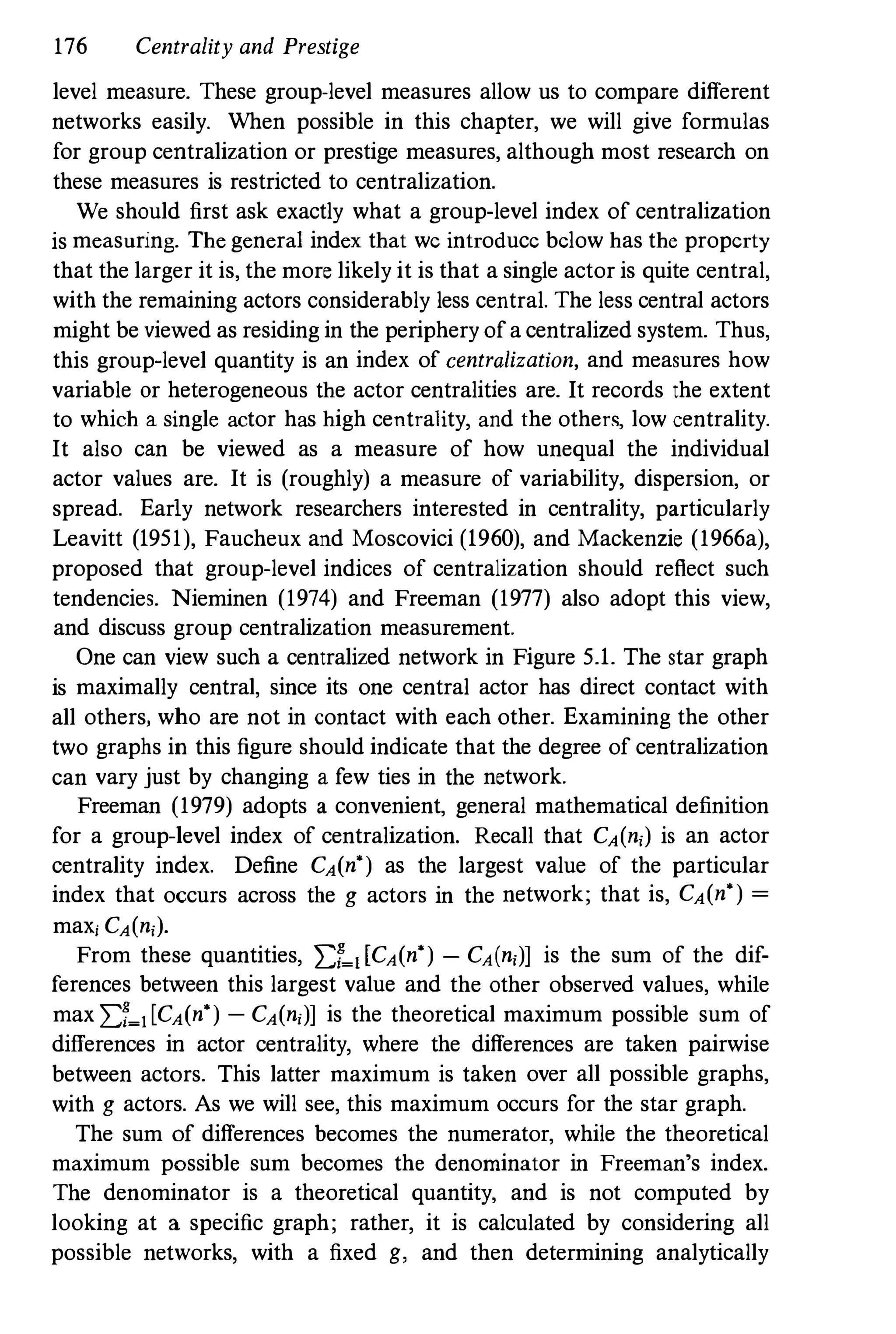 176 Centrality and Prestige
level measure. These group-level measures allow us to compare different
networks easily. When possible in this chapter, we will give formulas
for group centralization or prestige measures, although most research on
these measures is restricted to centralization.
We should first ask exactly what a group-level index of centralization
is measuring. The general index that we introduce below has the property
that the larger it is, the more likely it is that a single actor is quite central,
with the remaining actors considerably less central. The less central actors
might be viewed as residing in the periphery of a centralized system. Thus,
this group-level quantity is an index of centralization, and measures how
variable or heterogeneous the actor centralities are. It records the extent
to which a single actor has high centrality, and the other<, low centrality.
It also can be viewed as a measure of how unequal the individual
actor values are. It is (roughly) a measure of variability, dispersion, or
spread. Early network researchers interested in centrality, particularly
Leavitt (1951), Faucheux and Moscovici (1960), and Mackenzie (1966a),
proposed that group-level indices of centralization should reflect such
tendencies. Nieminen (1974) and Freeman (1977) also adopt this view,
and discuss group centralization measurement.
One can view such a centralized network in Figure 5.1. The star graph
is maximally central, since its one central actor has direct contact with
all others, who are not in contact with each other. Examining the other
two graphs in this figure should indicate that the degree of centralization
can vary just by changing a few ties in the network.
Freeman (1979) adopts a convenient, general mathematical definition
for a group-level index of centralization. Recall that CA(ni) is an actor
centrality index. Define CA(n') as the largest value of the particular
index that occurs across the g actors in the network; that is, CA(n') =
maXi CA(ni).
From these quantities, I:r�dCA(n') - CA(ni)] is the sum of the dif­
ferences between this largest value and the other observed values, while
max I:r�l[CA(n') - CA(n;)] is the theoretical maximum possible sum of
differences in actor centrality, where the differences are taken pairwise
between actors. This latter maximum is taken over all possible graphs,
with g actors. As we will see, this maximum occurs for the star graph.
The sum of differences becomes the numerator, while the theoretical
maximum possible sum becomes the denominator in Freeman's index.
The denominator is a theoretical quantity, and is not computed by
looking at a specific graph; rather, it is calculated by considering all
possible networks, with a fixed g, and then determining analytically
 