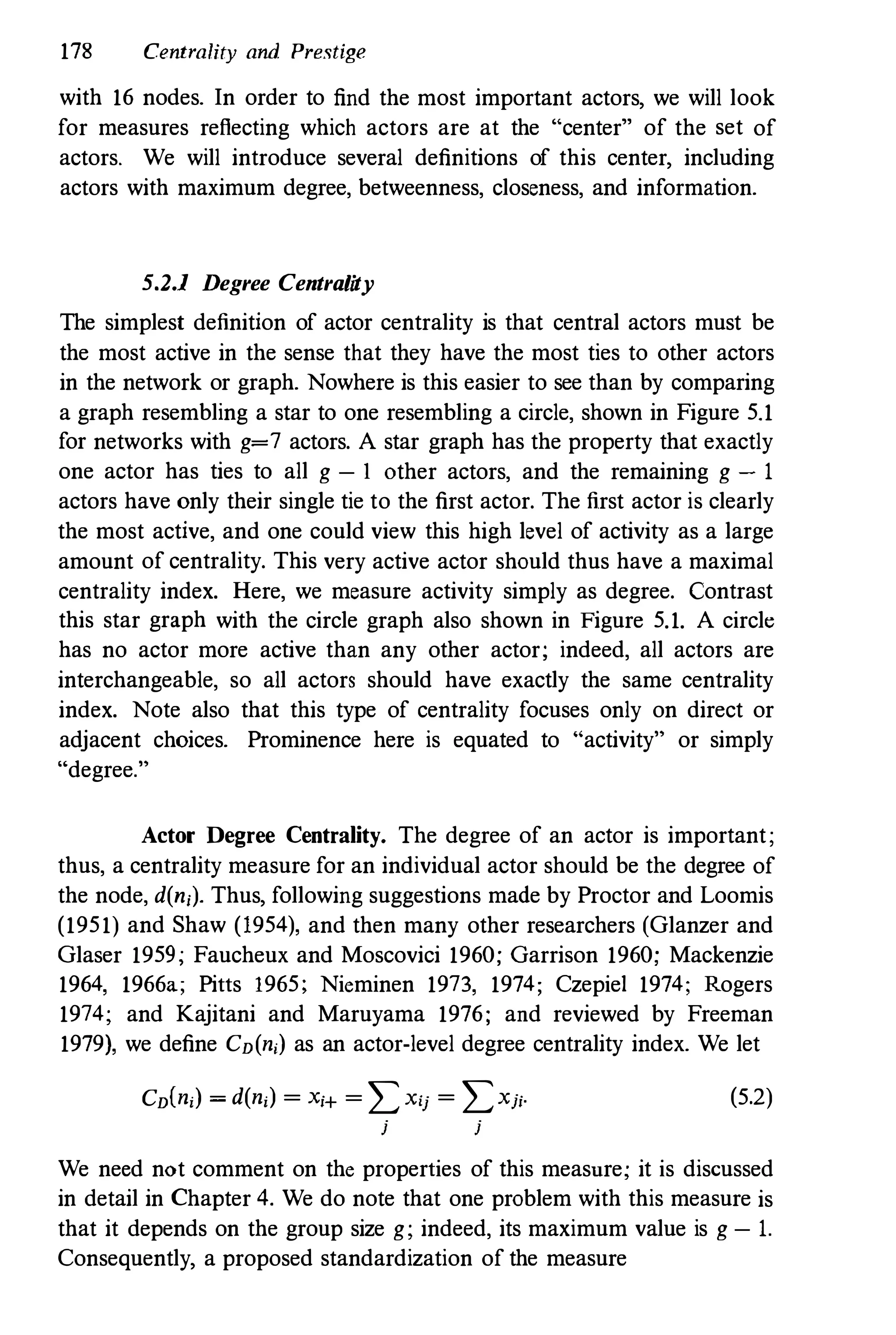 178 Centrality and Prestige
with 16 nodes. In order to find the most important actors, we will look
for measures reflecting which actors are at the "center" of the set of
actors. We will introduce several definitions of this center, including
actors with maximum degree, betweenness, closeness, and information.
5.2.1 Degree Centrality
The simplest definition of actor centrality is that central actors must be
the most active in the sense that they have the most ties to other actors
in the network or graph. Nowhere is this easier to see than by comparing
a graph resembling a star to one resembling a circle, shown in Figure 5.1
for networks with g=7 actors. A star graph has the property that exactly
one actor has ties to all g - lather actors, and the remaining g - 1
actors have only their single tie to the first actor. The first actor is clearly
the most active, and one could view this high level of activity as a large
amount of centrality. This very active actor should thus have a maximal
centrality index. Here, we measure activity simply as degree. Contrast
this star graph with the circle graph also shown in Figure 5.1. A circle
has no actor more active than any other actor; indeed, all actors are
interchangeable, so all actors should have exactly the same centrality
index. Note also that this type of centrality focuses only on direct or
adjacent choices. Prominence here is equated to "activity" or simply
"degree."
Actor Degree Centrality. The degree of an actor is important;
thus, a centrality measure for an individual actor should be the degree of
the node, d(n;). Thus, following suggestions made by Proctor and Loomis
(1951) and Shaw (1954), and then many other researchers (Glanzer and
Glaser 1959; Faucheux and Moscovici 1960; Garrison 1960; Mackenzie
1964, 1966a; Pitts 1965; Nieminen 1973, 1974; Czepiel 1974; Rogers
1974; and Kajitani and Maruyama 1976; and reviewed by Freeman
1979), we define CD(n;) as an actor-level degree centrality index. We let
CD(n;) = d(n;) = X;+ = LX;j = LXj;.
j j
(5.2)
We need not comment on the properties of this measure; it is discussed
in detail in Chapter 4. We do note that one problem with this measure is
that it depends on the group size g; indeed, its maximum value is g - 1.
Consequently, a proposed standardization of the measure
 