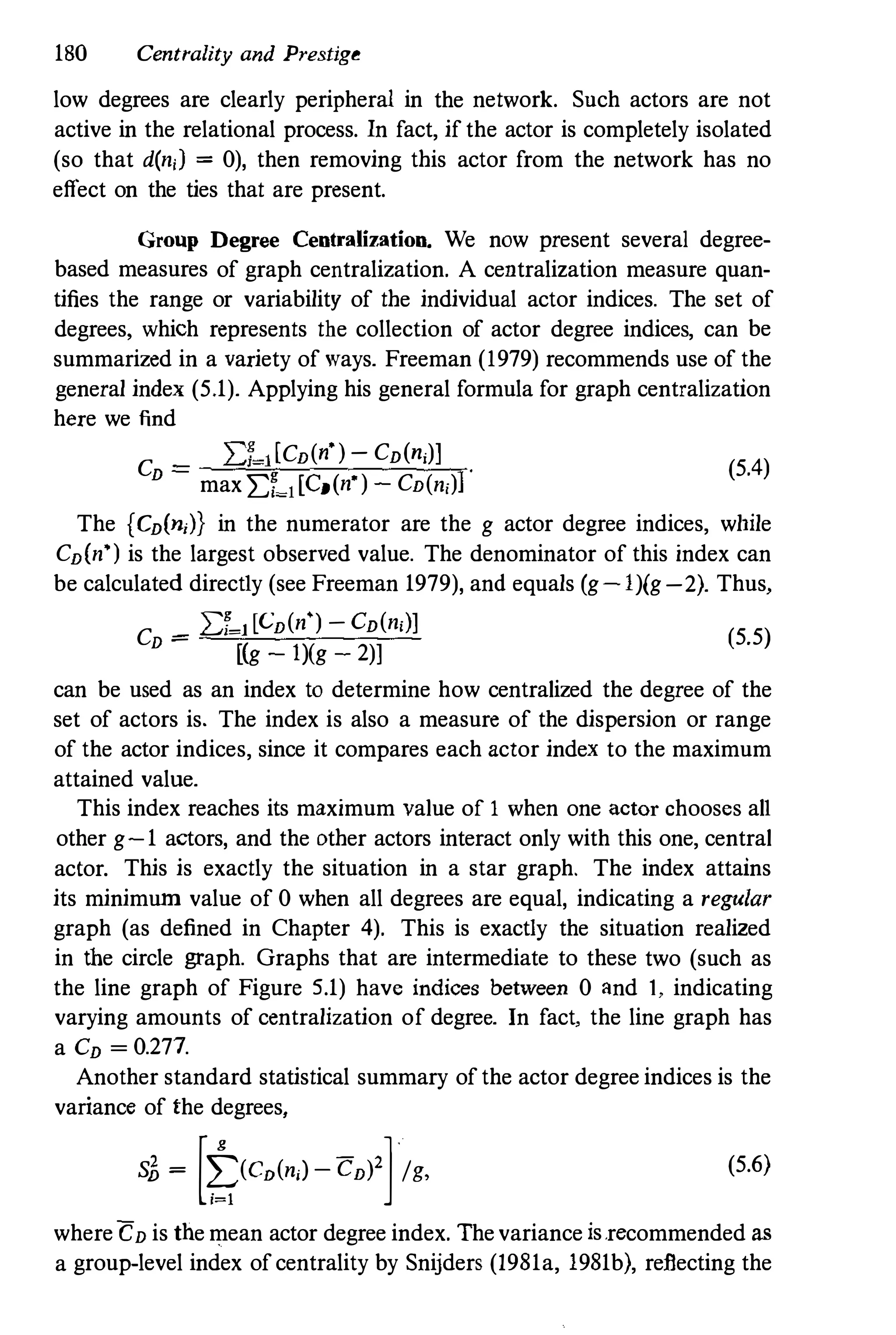180 Centrality and Prestige
low degrees are clearly peripheral in the network. Snch actors are not
active in the relational process. In fact, if the actor is completely isolated
(so that din;) = 0), then removing this actor from the network has no
effect on the ties that are present.
Group Degree Centralization. We now present several degree­
based measures of graph centralization. A centralization measure quan­
tifies the range or variability of the individual actor indices. The set of
degrees, which represents the collection of actor degree indices, can be
summarized in a variety of ways. Freeman (1979) recommends use of the
general index (5.1). Applying his general formula for graph centralization
here we find
C
_ 2:1-1[CD("') - CD(n,)]
D
- max 2:1�1[CD(n' ) - CD(n,)]'
(5.4)
The {CD(n,)} in the numerator are the g actor degree indices, wltile
CD(n') is the largest observed value. The denominator of this index can
be calculated directly (see Freeman 1979), and equals (g-l)(g- 2). Thus,
CD = 2:1�1[CD(n') -CD(n,)]
(5.5)
[(g - 1)(g - 2)]
can be used as an index to determine how centralized the degree of the
set of actors is. The index is also a measure of the dispersion or range
of the actor indices, since it compares each actor index to the maximum
attained value.
This index reaches its maximum value of 1 when one actor chooses all
other g-1 actors, and the other actors interact only with this one, central
actor. This is exactly the situation in a star graph. The index attains
its minimum value of 0 when all degrees are equal, indicating a regular
graph (as defined in Chapter 4). This is exactly the situation realized
in the circle graph. Graphs that are intermediate to these two (such as
the line graph of Figure 5.1) have indices between 0 and 1, indicating
varying amounts of centralization of degree. In fact, the line graph has
a CD = 0.277.
Another standard statistical summary of the actor degree indices is the
variance of the degrees,
S£, = [t(CD(n,l-CD)2]/g, (5.6)
whereCD is the mean actor degree index. Thevariance is.recommended as
a group-level index of centrality by Snijders (1981a, 1981b), reflecting the
 