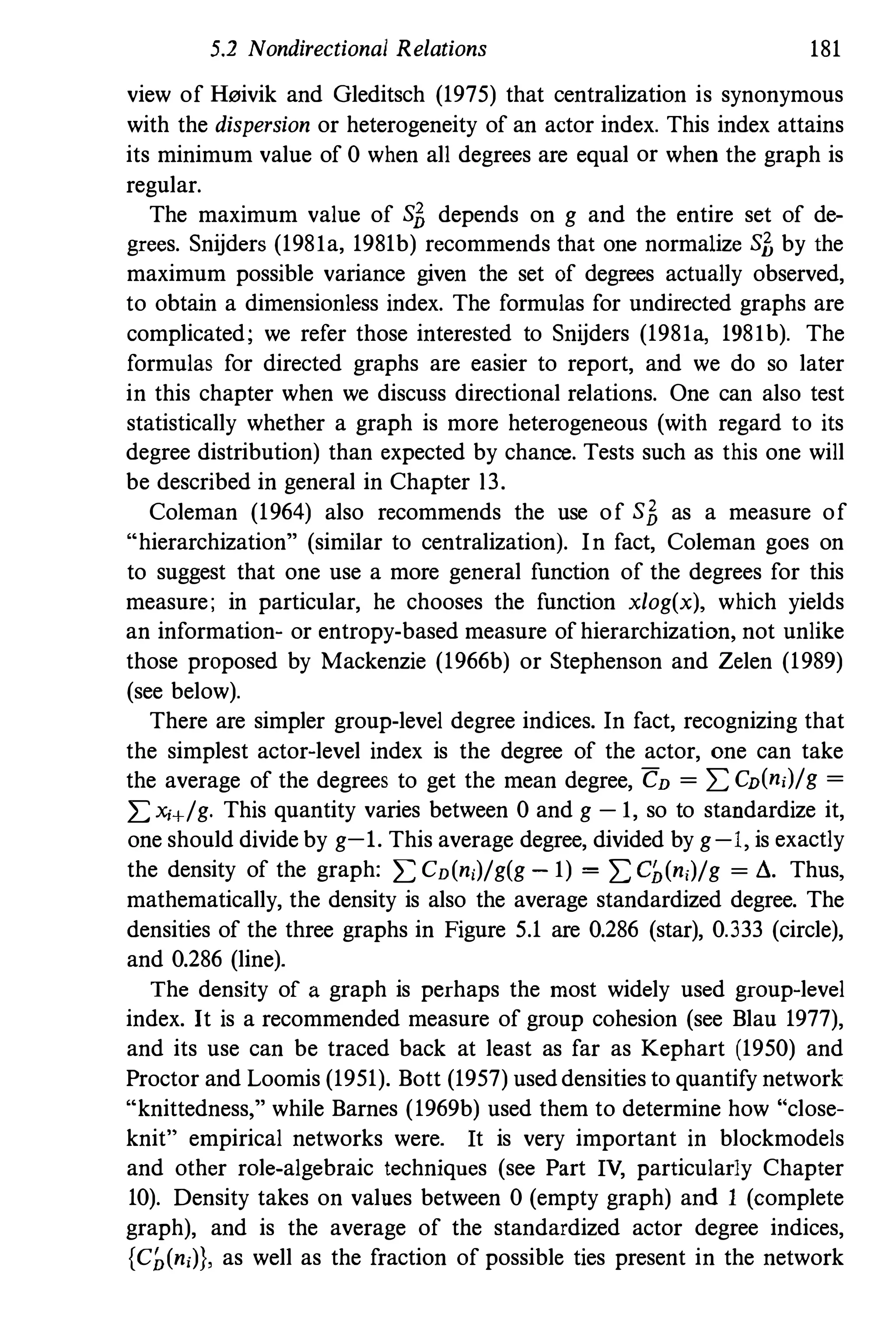 5.2 Nondirectional Relations 181
view of H"ivik and Gleditsch (1975) that centralization is synonymous
with the dispersion or heterogeneity of an actor index. This index attains
its minimum value of 0 when all degrees are equal or when the graph is
regular.
The maximum value of sf, depends on g and the entire set of de­
grees. Snijders (198Ia, 1981b) recommends that one normalize sf, by the
maximum possible variance given the set of degrees actually observed,
to obtain a dimensionless index. The formulas for undirected graphs are
complicated; we refer those interested to Snijders (198Ia, 198Ib). The
formulas for directed graphs are easier to report, and we do so later
in this chapter when we discuss directional relations. One can also test
statistically whether a graph is more heterogeneous (with regard to its
degree distribution) than expected by chance. Tests such as this one will
be described in general in Chapter l3.
Coleman (1964) also recommends the use of sf, as a measure of
"hierarchization" (similar to centralization). In fact, Coleman goes on
to suggest that one use a more general function of the degrees for this
measure; in particular, he chooses the function xlog(x), which yields
an information- or entropy-based measure of hierarchization, not unlike
those proposed by Mackenzie (1966b) or Stephenson and Zelen (1989)
(see below).
There are simpler group-level degree indices. In fact, recognizing that
the simplest actor-level index is the degree of the actor, one can take
the average of the degrees to get the mean degree, CD = I: CD(n,)/g =
I: x,+/g. This quantity varies between 0 and g -I, so to standardize it,
one should divide by g-l. This average degree, divided by g-I, is exactly
the density of the graph: I: CD(n,)/g(g - I)= I: GJ,(n,)/g = ,.,. Thus,
mathematically, the density is also the average standardized degree. The
densities of the three graphs in Figure 5.1 are 0.286 (star), 0.333 (circle),
and 0.286 (line).
The density of a graph is perhaps the most widely used group-level
index. It is a recommended measure of group cohesion (see Blau 1977),
and its use can be traced back at least as far as Kephart (1950) and
Proctor and Loomis (1951). Bott (1957) used densities to quantify network
"knittedness," while Barnes (1969b) used them to determine how "close­
knit" empirical networks were. It is very important in blockmodels
and other role-algebraic techniques (see Part IV, particularly Chapter
10). Density takes on values between 0 (empty graph) and I (complete
graph), and is the average of the standardized actor degree indices,
{Ch(n,)), as well as the fraction of possible ties present in the network
 