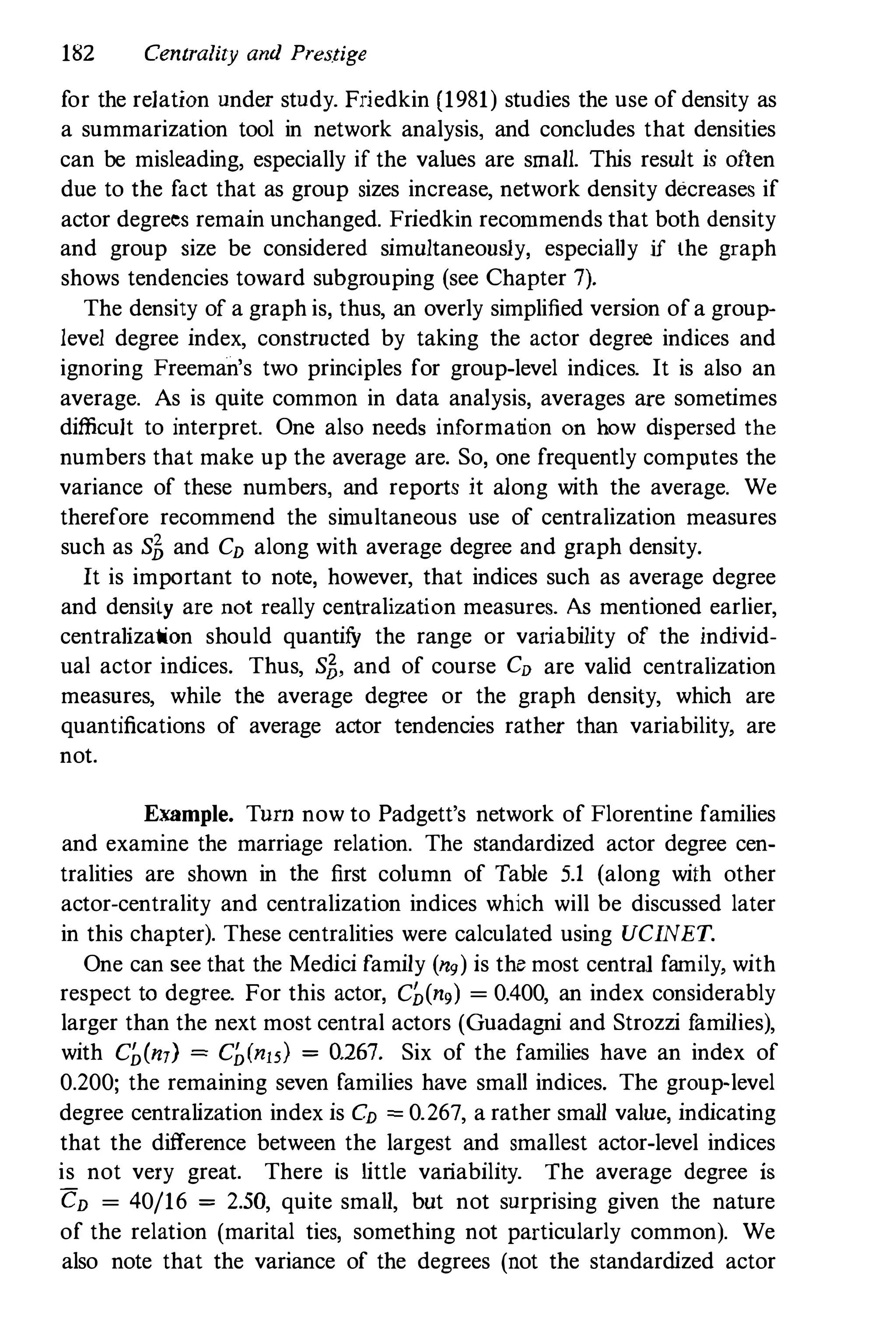 182 Centrality and Prestige
for the relation under study. Friedkin (1981) studies the use of density as
a summarization tool in network analysis, and concludes that densities
can be misleading, especially if the values are small. This result is often
due to the fact that as group sizes increase, network density decreases if
actor degrees remain unchanged. Friedkin recommends that both density
and group size be considered simultaneously, especially if the graph
shows tendencies toward subgrouping (see Chapter 7).
The density of a graph is, thus, an overly simplified version ofa group­
level degree index, constructed by taking the actor degree indices and
ignoring Freeman's two principles for group-level indices. It is also an
average. As is quite common in data analysis, averages are sometimes
difficult to interpret. One also needs information on how dispersed the
numbers that make up the average are. So, one frequently computes the
variance of these numbers, and reports it along with the average. We
therefore recommend the simultaneous use of centralization measures
such as S� and CD along with average degree and graph density.
It is important to note, however, that indices such as average degree
and density are not really centralization measures. As mentioned earlier,
centralization should quantifY the range or vaIiability of the individ­
ual actor indices. Thus, S�, and of course CD are valid centralization
measures, while the average degree or the graph density, which are
quantifications of average actor tendencies rather than variability, are
not.
Example. Tnrn now to Padgett's network of Florentine families
and examine the marriage relation. The standardized actor degree cen­
tralities are shown in the first column of Table 5.1 (along with other
actor-centrality and centralization indices which will be discussed later
in this chapter). These centralities were calculated using UCINET.
One can see that the Medici family (Og) is the most central family, with
respect to degree. For this actor, C�(ng) = 0.400, an index considerably
larger than the next most central actors (Guadagni and Strozzi families),
with Chin,) =Ch(n15) = 0.267. Six of the families have an index of
0.200; the remaining seven families have small indices. The group-level
degree centralization index is CD = 0.267, a rather small value, indicating
that the difference between the largest and smallest actor-level indices
is not very great. There is little variability. The average degree is
CD = 40/16 = 2.50, quite small, but not surprising given the nature
of the relation (marital ties, something not particularly common). We
also note that the variance of the degrees (not the standardized actor
 